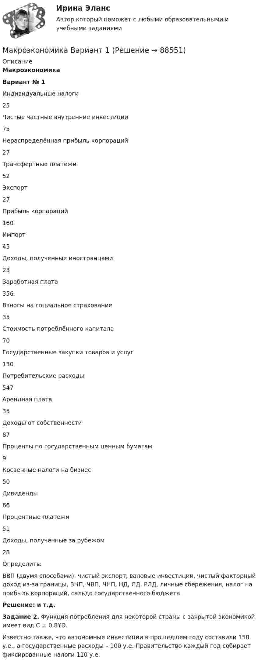      
            Описание
            МакроэкономикаВариант № 1  Индивидуальные налоги 25   Чистые частные внутренние инвестиции 75   Нераспределённая прибыль корпораций 27   Трансфертные платежи 52   Экспорт 27   Прибыль корпораций 160   Импорт 45   Доходы, полученные иностранцами 23   Заработная плата 356   Взносы на социальное страхование 35   Стоимость потреблённого капитала 70   Государственные закупки товаров и услуг 130   Потребительские расходы 547   Арендная плата 35   Доходы от собственности 87   Проценты по государственным ценным бумагам 9   Косвенные налоги на бизнес 50   Дивиденды 66   Процентные платежи 51   Доходы, полученные за рубежом 28  Определить:ВВП (двумя способами), чистый экспорт, валовые инвестиции, чистый факторный доход из-за границы, ВНП, ЧВП, ЧНП, НД, ЛД, РЛД, личные сбережения, налог на прибыль корпораций, сальдо государственного бюджета. Решение: и т.д. Задание 2. Функция потребления для некоторой страны с закрытой экономикой имеет вид C = 0,8YD.Известно также, что автономные инвестиции в прошедшем году составили 150 у.е., а государственные расходы – 100 у.е. Правительство каждый год собирает фиксированные налоги 110 у.е.   
            
            
            Макроэкономика_в8_пр6Макроэкономика Вариант 1Макроэкономика вариант 12Макроэкономика вариант 3Макроэкономика вариант №  16 Макроэкономика  вариант №  18Макроэкономика - Вариант №1 - Практическое задание 1 -6Макроэкономика_в6_пр1Макроэкономика_в6_пр2Макроэкономика_в6_пр3Макроэкономика_в6_пр4-5Макроэкономика_в6_пр6Макроэкономика_в8_пр2Макроэкономика_в8_пр3
