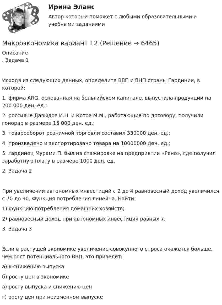      
          Описание
          . Задача 1Исходя из следующих данных, определите ВВП и ВНП страны Гардинии, в которой:1.	фирма ARG, основанная на бельгийском капитале, выпустила продукции на 200 000 ден. ед.;2.	россияне Давыдов И.Н. и Котов М.М., работающие по договору, получили гонорар в размере 15 000 ден. ед.;3.	товарооборот розничной торговли составил 330000 ден. ед.;4.	произведено и экспортировано товара на 10000000 ден. ед.;5.	гардинец Мурами П. был на стажировке на предприятии «Рено», где получил заработную плату в размере 1000 ден. ед.2. Задача 2При увеличении автономных инвестиций с 2 до 4 равновесный доход увеличился с 70 до 90. Функция потребления линейна. Найти:1) функцию потребления домашних хозяйств;2) равновесный доход при автономных инвестиция равных 7.3. Задача 3Если в растущей экономике увеличение совокупного спроса окажется больше, чем рост потенциального ВВП, это приведет:а) к снижению выпускаб) росту цен в экономикев) росту выпуска и снижению ценг) росту цен при неизменном выпуске  
            
            
            Макроэкономика Вариант 1Макроэкономика вариант 12Макроэкономика вариант 3Макроэкономика вариант №  16 Макроэкономика  вариант №  18Макроэкономика - Вариант №1 - Практическое задание 1 -6Макроэкономика  вариант №  22Макроэкономика_в6_пр2Макроэкономика_в6_пр3Макроэкономика_в6_пр4-5Макроэкономика_в6_пр6Макроэкономика_в8_пр2Макроэкономика_в8_пр3Макроэкономика_в8_пр4-5