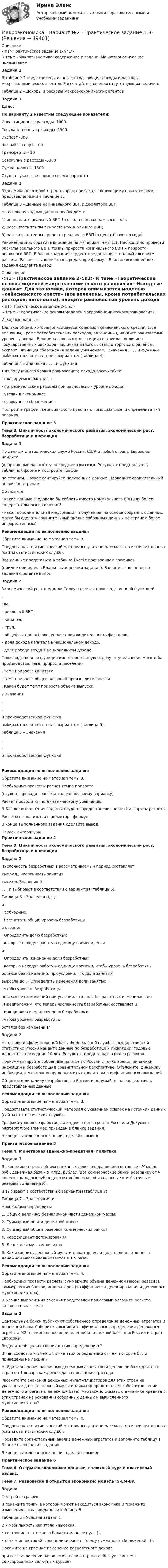     
          Описание
          <h1>Практическое задание 1</h1>	К теме «Макроэкономика: содержание и задачи. Макроэкономические показатели» Задача 1	В таблице 2 представлены данные, отражающие доходы и расходы макроэкономических агентов. Рассчитайте значения отсутствующих величин.	Таблица 2 – Доходы и расходы макроэкономических агентов Задача 1 Дано:  По варианту 2 известны следующие показатели:	Инвестиционные расходы                     -1000	Государственные расходы    -1500	Экспорт    -500	Чистый экспорт   -100	Трансферты    - 10	Совокупные расходы    -5300	Сумма налогов    -1300  Студент указывает номер своего варианта Задача 2	Экономика некоторой страны характеризуется следующими показателями, представленными в таблице 3.	Таблица 3 – Данные номинального ВВП и дефлятора ВВПНа основе исходных данных необходимо:1) определить реальный ВВП 1-го года в ценах базового года;2) рассчитать темпы прироста номинального ВВП;3) рассчитать темпы прироста реального ВВП (в ценах базового года).	Рекомендации: обратите внимание на материал темы 1.1. Необходимо провести расчеты реального ВВП, темпы прироста номинального ВВП и прироста реального ВВП. В бланке задания студент предоставляет полный алгоритм расчета. Расчеты выполняются в редакторе формул. В конце выполненного задания сделайте вывод. 
          Оглавление
          <h1>	Практическое задание 2</h1>		К теме «Теоретические основы моделей макроэкономического равновесия»	Исходные данные:	Для экономики, которая описывается моделью «кейнсианского креста» (все величины, кроме потребительских расходов, автономны), найдите равновесный уровень дохода                     . Величина валовых инвестиций составила   , величина государственных расходов   , величина налогов   , сальдо торгового баланса   , экспорт   . Функция сбережения задана уравнением   . Значения   ,   ,   ,   ,    и функцию    выбирают в соответствии с вариантом (таблица 4). 	Таблица 4 – Значения   ,   ,   ,   ,    и функция   	Для полученного уровня равновесного дохода                      рассчитайте:	- планируемые расходы   ;	- потребительские расходы    при равновесном уровне дохода;	- утечки в экономике;	- совокупные сбережения   .	Постройте график «кейнсианского креста» с помощью Excel и определите тип разрыва.Практическое задание 3 Тема 3. Цикличность экономического развития, экономический рост, безработица и инфляция Задача 1	По данным статистических служб России, США и любой страны Еврозоны найдите  (квартальные данные) за последние три года. Результат представьте в табличной форме и постройте график  по странам. Прокомментируйте полученные данные. Проведите сравнительный анализ по странам. 	Объясните:	- какие данные следовало бы собрать вместо номинального ВВП для более содержательного сравнения?	- какая дополнительная информация, полученная на основе собранных данных, могла бы сделать сравнительный анализ собранных данных по странам более информативным? Рекомендации по выполнению задания	Обратите внимание на материал темы 3. 	Предоставьте статистический материал с указанием ссылок на источник данных (сайты статистических служб). 	Все данные представьте в таблице Excel с построением графиков (пример приведен в Бланке выполнения задания). В конце выполненного задания сделайте вывод. Задача 2	Экономический рост в модели Солоу задается производственной функцией ,	где  – реальный ВВП, – капитал,  – труд,  – общефакторная (совокупная) производительность факторов,  – доля дохода капитала в национальном доходе,  - доля дохода труда в национальном доходе.	Производственная функция имеет постоянную отдачу от увеличения масштаба производства. Темп прироста населения , темп прироста капитала , темп прироста общефакторной производительности . Какой будет темп прироста объема выпуска ? Значения , ,  и производственная функция  выбирают в соответствии с вариантом (таблица 5).	Таблица 5 – Значения , ,  и производственная функция  Рекомендации по выполнению задания	Обратите внимание на материал темы 3. 	Необходимо провести расчет темпа прироста  (студент проводит расчета только по своему варианту). 	Расчет проводится по динамическому уравнению. 	В Бланке выполнения задания студент предоставляет полный алгоритм расчета. 	Расчеты выполняются в редакторе формул. 	В конце выполненного задания сделайте вывод. 
          Список литературы
          Практическое задание 4 Тема 3. Цикличность экономического развития, экономический рост, безработица и инфляция Задача 1	Численность безработных в рассматриваемый период составляет  тыс.чел., численность занятых  тыс.чел. Значения U, , , ,  и  выбирают в соответствии с вариантом (таблица 6). 	Таблица 6 – Значения U, , , ,  и .	Необходимо:·  Рассчитать общий уровень безработицы  в стране;·  Определить долю безработных , которые находят работу в единицу времени, если  и ·  Определить изменение доли безработных , которые находят работу в единицу времени, чтобы уровень безработицы  остался без изменений, при условии, что доля занятых  выросла до . ·  Определить изменения доли занятых , чтобы уровень безработицы  остался без изменений при условии, что доля безработных изменилась до .	Предположим, что теперь численность безработных составляет  и . Как должна изменится доля безработных , чтобы уровень безработицы  остался без изменений? Задача 2	На основе информационной базы Федеральной службы государственной статистики России найдите данные по безработице и инфляции (годовые данные) за последние 10 лет. Результат представьте в виде графиков.	Прокомментируйте собранные данные по России с точки зрения динамики инфляции и безработицы в сравнительной перспективе. Объясните, динамику инфляции, и что можно предположить относительно инфляционных ожиданий.	Объясните динамику безработицы в России и подумайте, насколько точны представленные данные. Рекомендации по выполнению задания	Обратите внимание на материал темы 3. 	Предоставьте статистический материал с указанием ссылок на источник данных (сайты статистических служб). 	Графики уровня безработицы и индекса цен строят в Excel или Документ Microsoft Word (пример приведен в бланке задания). 	В конце выполненного задания сделайте вывод.Практическое задание 5   Тема 4. Монетарная (денежно-кредитная) политика Задача 1	В экономике страны объем наличных денег в обращении составляет M млрд. руб., денежная база – B млрд. рублей. Все коммерческие банки резервируют R копеек с каждого рубля депозитов (включая обязательные и избыточные резервы). Значения M,  и  выбирают в соответствии с вариантом (таблица 7). 	Таблица 7 – Значения M,  и 	 	Необходимо определить: 	1.                Общую величину безналичной части денежной массы.	2.                Суммарный объем денежной массы.	3.                Суммарный объем резервов коммерческих банков.	4.                Коэффициент депонирования.	5.                Денежный мультипликатор.	6.                Как изменить денежный мультипликатор, если доля наличных денег в денежной массе увеличивается в 1,5 раза?Рекомендации по выполнению задания	Обратите внимание на материал темы 4. 	Необходимо провести расчеты суммарного объема денежной массы, резервов коммерческих банков, индикаторов (коэффициента депонирования и денежного мультипликатора). 	В Бланке выполнения задания представлен пошаговый алгоритм расчета каждого показателя. Задача 2	Центральные банки публикуют собственное определение денежных агрегатов и денежной базы. Соберите и выпишите официальные определения денежного агрегата М2 (национальное определение) и денежной базы для России и стран Еврозоны.	Выделите общее и отличия в этих определениях?	В чем сходство и в чем отличие этих определений от тех, которые были приведены на лекции?	Найдите значения различных денежных агрегатов и денежной базы для этих стран на 1 января каждого года за последние три года.	Рассчитайте значения денежных мультипликаторов для этих стран на указанные даты (денежный мультипликатор представляет собой отношение денежного агрегата к денежной базе). Что можно сказать о динамике кредита в этих странах на основании собранных данных и вычисленного мультипликатора?Рекомендации по выполнению задания	Обратите внимание на материал темы 4. 	Предоставьте статистический материал с указанием ссылок на источник данных (сайты статистических служб). 	Проведите сравнительный анализ денежных агрегатов и заполните таблицу в Бланке выполнения задания. В конце выполненного задания сделайте вывод.Практическое задание 6 Тема 6. Открытая экономика: понятие, валютный курс и платежный баланс. Тема 7. Равновесие в открытой экономике: модель IS-LM-BP. Задача	Постройте график  и покажите точку, в которой может находиться экономика и покажите изменения согласно данным таблицы 8.	Таблица 8 – Условия задачи 1  2 •             мобильность капитала - высокая.• состояние платежного баланса меньше нуля ().•             объем инвестиций в экономике равен объему суммарных сбережений . ().Покажите на графике изменение равновесного дохода  при восстановлении равновесия, если в стране действует система фиксированных валютных курсов? 
            
            
            Макроэкономика  вариант №  22Макроэкономика - Вариант №2 - Практическое задание 1 -6 Макроэкономика - Вариант №4 - Практическое задание 1 -6Макроэкономика  - вариант №5 - Практическое задание 1 -6Макроэкономика  вариант № 6Макроэкономика - Вариант №6 - Практическое задание 1 -6Макроэкономика - Вариант №8 - Практическое задание 1 -6Макроэкономика_в8_пр4-5Макроэкономика_в8_пр6Макроэкономика Вариант 1Макроэкономика вариант 12Макроэкономика вариант 3Макроэкономика вариант №  16 Макроэкономика  вариант №  18