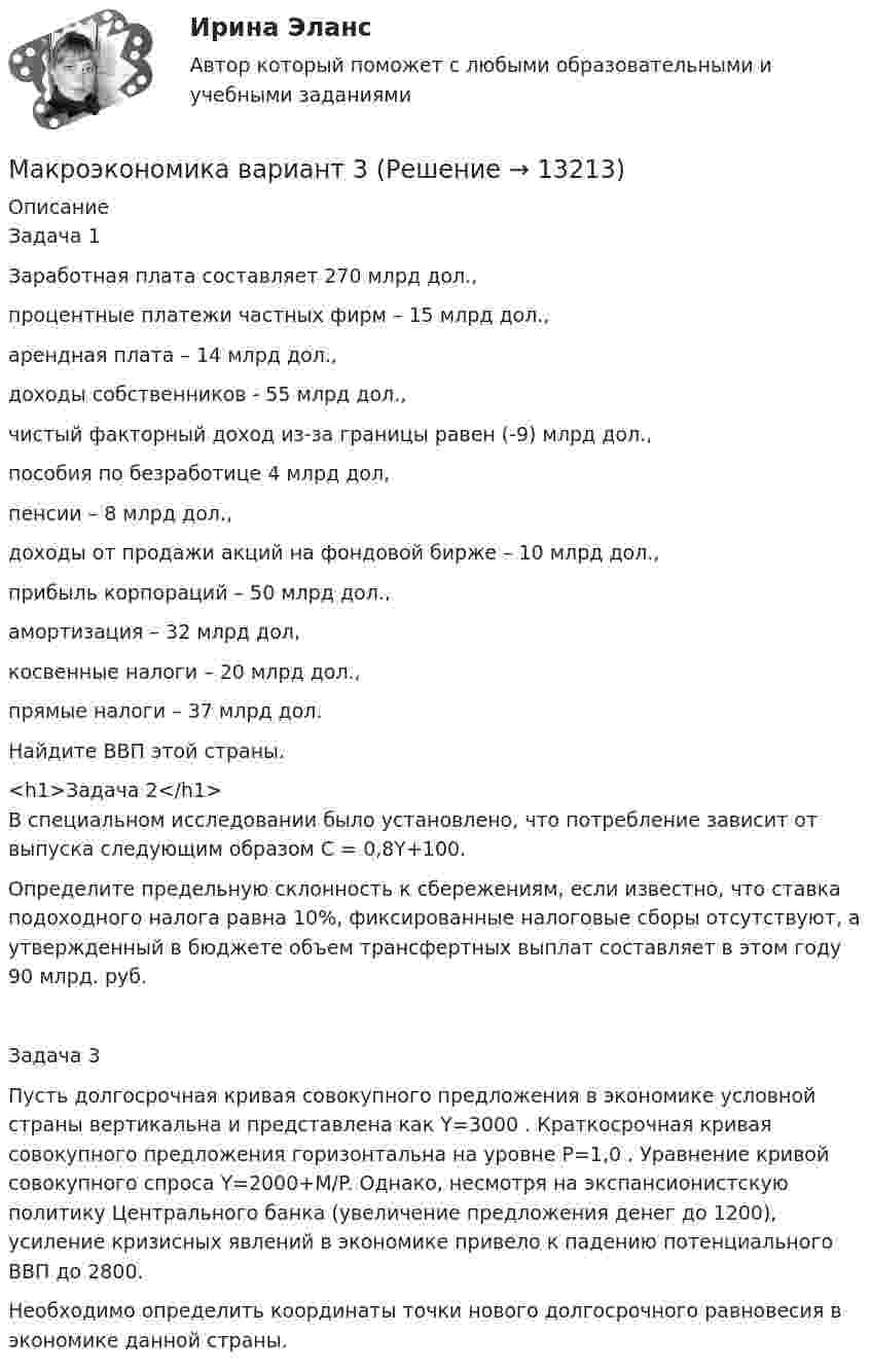      
          Описание
          Задача 1Заработная плата составляет 270 млрд дол.,процентные платежи частных фирм – 15 млрд дол.,арендная плата – 14 млрд дол.,доходы собственников - 55 млрд дол.,чистый факторный доход из-за границы равен (-9) млрд дол.,пособия по безработице 4 млрд дол,пенсии – 8 млрд дол.,доходы от продажи акций на фондовой бирже – 10 млрд дол.,прибыль корпораций – 50 млрд дол.,амортизация – 32 млрд дол,косвенные налоги – 20 млрд дол.,прямые налоги – 37 млрд дол.Найдите ВВП этой страны.<h1>Задача 2</h1>	В специальном исследовании было установлено, что потребление зависит от выпуска следующим образом С = 0,8Y+100.	Определите предельную склонность к сбережениям, если известно, что ставка подоходного налога равна 10%, фиксированные налоговые сборы отсутствуют, а утвержденный в бюджете объем трансфертных выплат составляет в этом году 90 млрд. руб.Задача 3Пусть долгосрочная кривая совокупного предложения в экономике условной страны вертикальна и представлена как Y=3000 . Краткосрочная кривая совокупного предложения горизонтальна на уровне P=1,0 . Уравнение кривой совокупного спроса Y=2000+M/P. Однако, несмотря на экспансионистскую политику Центрального банка (увеличение предложения денег до 1200), усиление кризисных явлений в экономике привело к падению потенциального ВВП до 2800.Необходимо определить координаты точки нового долгосрочного равновесия в экономике данной страны.  
            
            
            Макроэкономика вариант 12Макроэкономика вариант 3Макроэкономика вариант №  16 Макроэкономика  вариант №  18Макроэкономика - Вариант №1 - Практическое задание 1 -6Макроэкономика  вариант №  22Макроэкономика - Вариант №2 - Практическое задание 1 -6 Макроэкономика_в6_пр3Макроэкономика_в6_пр4-5Макроэкономика_в6_пр6Макроэкономика_в8_пр2Макроэкономика_в8_пр3Макроэкономика_в8_пр4-5Макроэкономика_в8_пр6
