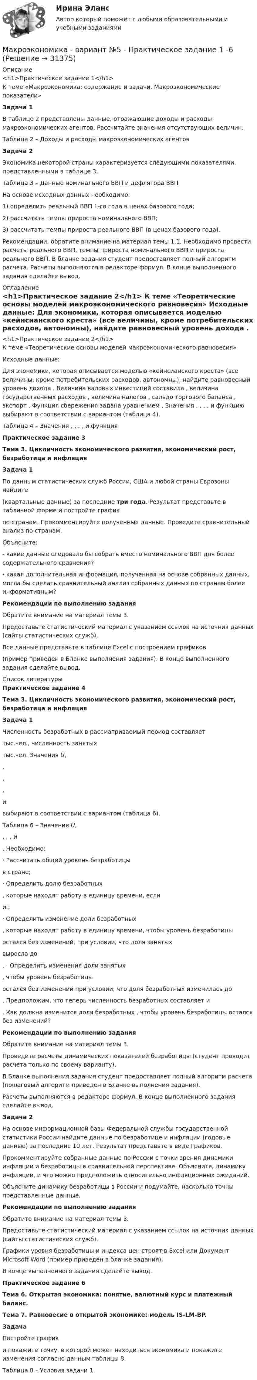     
          Описание
          <h1>Практическое задание 1</h1>	К теме «Макроэкономика: содержание и задачи. Макроэкономические показатели» Задача 1	В таблице 2 представлены данные, отражающие доходы и расходы макроэкономических агентов. Рассчитайте значения отсутствующих величин.	Таблица 2 – Доходы и расходы макроэкономических агентов Задача 2	Экономика некоторой страны характеризуется следующими показателями, представленными в таблице 3.	Таблица 3 – Данные номинального ВВП и дефлятора ВВПНа основе исходных данных необходимо:1) определить реальный ВВП 1-го года в ценах базового года;2) рассчитать темпы прироста номинального ВВП;3) рассчитать темпы прироста реального ВВП (в ценах базового года).	Рекомендации: обратите внимание на материал темы 1.1. Необходимо провести расчеты реального ВВП, темпы прироста номинального ВВП и прироста реального ВВП. В бланке задания студент предоставляет полный алгоритм расчета. Расчеты выполняются в редакторе формул. В конце выполненного задания сделайте вывод. 
          Оглавление
          <h1>Практическое задание 2</h1>	К теме «Теоретические основы моделей макроэкономического равновесия»	Исходные данные:	Для экономики, которая описывается моделью «кейнсианского креста» (все величины, кроме потребительских расходов, автономны), найдите равновесный уровень дохода                     . Величина валовых инвестиций составила   , величина государственных расходов   , величина налогов   , сальдо торгового баланса   , экспорт   . Функция сбережения задана уравнением   . Значения   ,   ,   ,   ,    и функцию    выбирают в соответствии с вариантом (таблица 4). 	Таблица 4 – Значения   ,   ,   ,   ,    и функция   Практическое задание 3 Тема 3. Цикличность экономического развития, экономический рост, безработица и инфляция Задача 1	По данным статистических служб России, США и любой страны Еврозоны найдите  (квартальные данные) за последние три года. Результат представьте в табличной форме и постройте график  по странам. Прокомментируйте полученные данные. Проведите сравнительный анализ по странам. 	Объясните:	- какие данные следовало бы собрать вместо номинального ВВП для более содержательного сравнения?	- какая дополнительная информация, полученная на основе собранных данных, могла бы сделать сравнительный анализ собранных данных по странам более информативным? Рекомендации по выполнению задания	Обратите внимание на материал темы 3. 	Предоставьте статистический материал с указанием ссылок на источник данных (сайты статистических служб). 	Все данные представьте в таблице Excel с построением графиков (пример приведен в Бланке выполнения задания). В конце выполненного задания сделайте вывод. 
          Список литературы
          Практическое задание 4 Тема 3. Цикличность экономического развития, экономический рост, безработица и инфляция Задача 1	Численность безработных в рассматриваемый период составляет  тыс.чел., численность занятых  тыс.чел. Значения U, , , ,  и  выбирают в соответствии с вариантом (таблица 6). 	Таблица 6 – Значения U, , , ,  и .	Необходимо:	·                  Рассчитать общий уровень безработицы  в стране;	·                  Определить долю безработных , которые находят работу в единицу времени, если  и ;	·                  Определить изменение доли безработных , которые находят работу в единицу времени, чтобы уровень безработицы  остался без изменений, при условии, что доля занятых  выросла до . 	·                  Определить изменения доли занятых , чтобы уровень безработицы  остался без изменений при условии, что доля безработных изменилась до .	Предположим, что теперь численность безработных составляет  и . Как должна изменится доля безработных , чтобы уровень безработицы  остался без изменений? Рекомендации по выполнению задания	Обратите внимание на материал темы 3. 	Проведите расчеты динамических показателей безработицы (студент проводит расчета только по своему варианту). 	В Бланке выполнения задания студент предоставляет полный алгоритм расчета (пошаговый алгоритм приведен в Бланке выполнения задания). 	Расчеты выполняются в редакторе формул.  В конце выполненного задания сделайте вывод.  Задача 2	На основе информационной базы Федеральной службы государственной статистики России найдите данные по безработице и инфляции (годовые данные) за последние 10 лет. Результат представьте в виде графиков.	Прокомментируйте собранные данные по России с точки зрения динамики инфляции и безработицы в сравнительной перспективе. Объясните, динамику инфляции, и что можно предположить относительно инфляционных ожиданий.	Объясните динамику безработицы в России и подумайте, насколько точны представленные данные. Рекомендации по выполнению задания	Обратите внимание на материал темы 3. 	Предоставьте статистический материал с указанием ссылок на источник данных (сайты статистических служб). 	Графики уровня безработицы и индекса цен строят в Excel или Документ Microsoft Word (пример приведен в бланке задания). 	В конце выполненного задания сделайте вывод.Практическое задание 6 Тема 6. Открытая экономика: понятие, валютный курс и платежный баланс. Тема 7. Равновесие в открытой экономике: модель IS-LM-BP. Задача	Постройте график  и покажите точку, в которой может находиться экономика и покажите изменения согласно данным таблицы 8.	Таблица 8 – Условия задачи 1
            
            
            Макроэкономика - Вариант №4 - Практическое задание 1 -6Макроэкономика  - вариант №5 - Практическое задание 1 -6Макроэкономика  вариант № 6Макроэкономика - Вариант №6 - Практическое задание 1 -6Макроэкономика - Вариант №8 - Практическое задание 1 -6Макроэкономика  ВСЕ ЗАДАНИЯ Макроэкономика  ВСЕ ЗАДАНИЯ Макроэкономика Вариант 1Макроэкономика вариант 12Макроэкономика вариант 3Макроэкономика вариант №  16 Макроэкономика  вариант №  18Макроэкономика - Вариант №1 - Практическое задание 1 -6Макроэкономика  вариант №  22