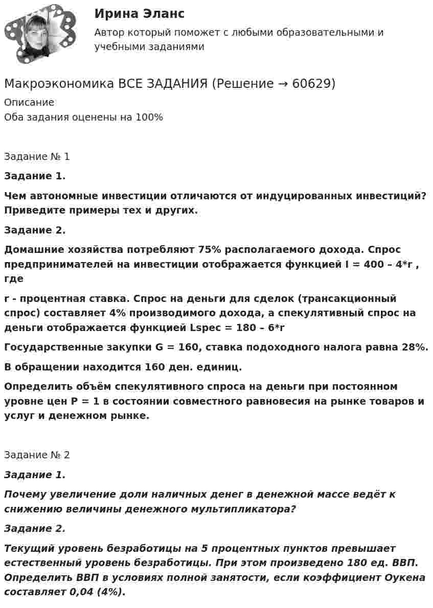      
            Описание
            Оба задания оценены на 100%Задание № 1Задание 1.Чем автономные инвестиции отличаются от индуцированных инвестиций? Приведите примеры тех и других.Задание 2. Домашние хозяйства потребляют 75% располагаемого дохода. Спрос предпринимателей на инвестиции отображается функцией I = 400 – 4*r , гдеr - процентная ставка. Спрос на деньги для сделок (трансакционный спрос) составляет 4% производимого дохода, а спекулятивный спрос на деньги отображается функцией Lspec = 180 – 6*rГосударственные закупки G = 160, ставка подоходного налога равна 28%.В обращении находится 160 ден. единиц.Определить объём спекулятивного спроса на деньги при постоянном уровне цен Р = 1 в состоянии совместного равновесия на рынке товаров и услуг и денежном рынке.Задание № 2Задание 1. Почему увеличение доли наличных денег в денежной массе ведёт к снижению величины денежного мультипликатора?Задание 2. Текущий уровень безработицы на 5 процентных пунктов превышает естественный уровень безработицы. При этом произведено 180 ед. ВВП. Определить ВВП в условиях полной занятости, если коэффициент Оукена составляет 0,04 (4%).   
            
            
            Макроэкономика  ВСЕ ЗАДАНИЯ Макроэкономика ВСЕ ЗАДАНИЯ Макроэкономика в системе целей выделяет:Макроэкономика, задание 1Макроэкономика ( Задание 1 СибУПК )Макроэкономика ЗАДАНИЕ 1 СИБУПКМакроэкономика, задание 2Макроэкономика  вариант №  22Макроэкономика - Вариант №2 - Практическое задание 1 -6 Макроэкономика - Вариант №4 - Практическое задание 1 -6Макроэкономика  - вариант №5 - Практическое задание 1 -6Макроэкономика  вариант № 6Макроэкономика - Вариант №6 - Практическое задание 1 -6Макроэкономика - Вариант №8 - Практическое задание 1 -6
