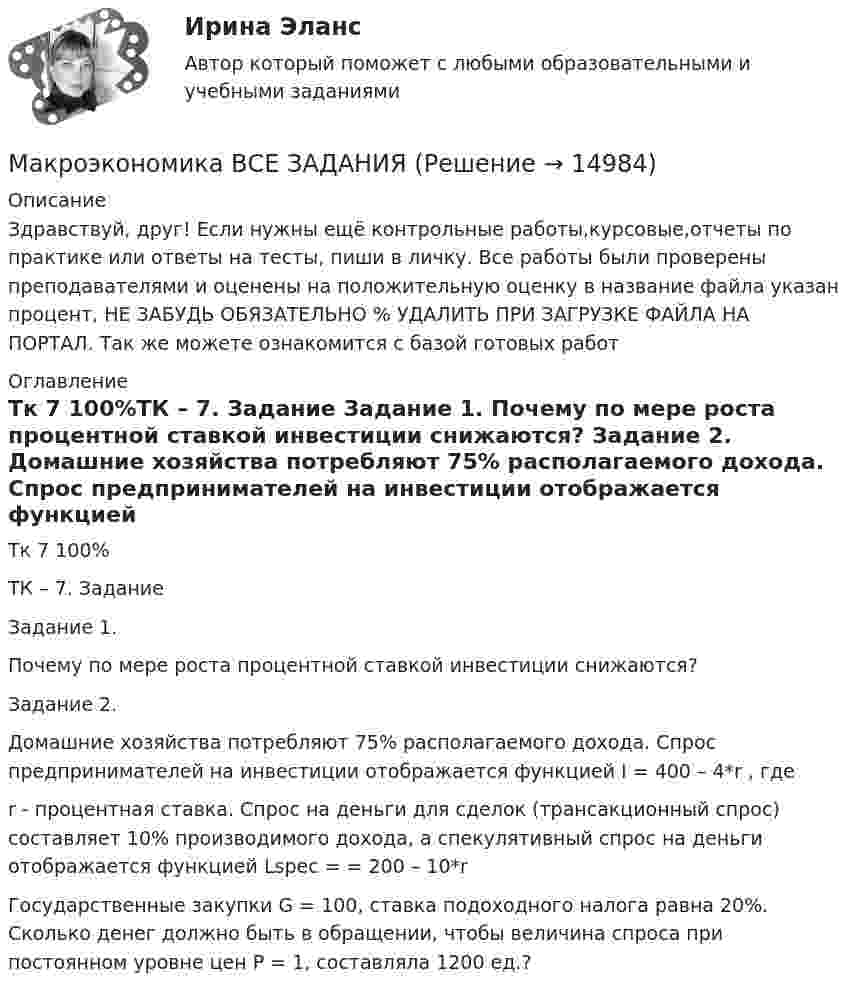      
          Описание
          Здравствуй, друг! Если нужны ещё контрольные работы,курсовые,отчеты по практике или ответы на тесты, пиши в личку. Все работы были проверены преподавателями и оценены на положительную оценку в название файла указан процент, НЕ ЗАБУДЬ ОБЯЗАТЕЛЬНО % УДАЛИТЬ ПРИ ЗАГРУЗКЕ ФАЙЛА НА ПОРТАЛ. Так же можете ознакомится с базой готовых работ  
          Оглавление
          Тк 7 100%ТК – 7. Задание

Задание 1. 
Почему по мере роста процентной ставкой инвестиции снижаются? 


Задание 2. 


Домашние хозяйства потребляют 75% располагаемого дохода. Спрос предпринимателей на инвестиции отображается функцией  I = 400 – 4*r , где
r  - процентная ставка. Спрос на деньги для сделок (трансакционный спрос) составляет 10% производимого дохода, а спекулятивный спрос на деньги отображается функцией Lspec = = 200 – 10*r
Государственные закупки G = 100, ставка подоходного налога равна 20%. Сколько денег должно быть в обращении, чтобы величина спроса при постоянном уровне цен Р = 1, составляла 1200 ед.?
 
            
            
            Макроэкономика  ВСЕ ЗАДАНИЯ Макроэкономика  ВСЕ ЗАДАНИЯ Макроэкономика ВСЕ ЗАДАНИЯ Макроэкономика в системе целей выделяет:Макроэкономика, задание 1Макроэкономика ( Задание 1 СибУПК )Макроэкономика ЗАДАНИЕ 1 СИБУПКМакроэкономика - Вариант №1 - Практическое задание 1 -6Макроэкономика  вариант №  22Макроэкономика - Вариант №2 - Практическое задание 1 -6 Макроэкономика - Вариант №4 - Практическое задание 1 -6Макроэкономика  - вариант №5 - Практическое задание 1 -6Макроэкономика  вариант № 6Макроэкономика - Вариант №6 - Практическое задание 1 -6