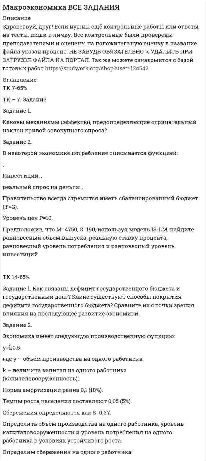      
          Описание
          Здравствуй, друг! Если нужны ещё контрольные работы или ответы на тесты, пиши в личку. Все контрольные были проверены преподавателями и оценены на положительную оценку в название файла указан процент, НЕ ЗАБУДЬ ОБЯЗАТЕЛЬНО % УДАЛИТЬ ПРИ ЗАГРУЗКЕ ФАЙЛА НА ПОРТАЛ. Так же можете ознакомится с базой готовых работ   
          Оглавление
          ТК 7-70%ТК – 7. Задание

Задание 1. 
Каковы механизмы (эффекты),  предопределяющие отрицательный наклон кривой совокупного спроса?

Экономисты обычно выделяют три эффекта, объясняющие отрицательный наклон кривой совокупного спроса:
1) Эффект процентный ставки. 

Задание 2. 

В некоторой экономике потребление описывается функцией:  , 
Инвестиции:  ,  
реальный спрос на деньги:   ,  
Правительство всегда стремится иметь сбалансированный бюджет (Т=G).
Уровень цен Р=10.
Предположив, что  М=4750,  G=190, используя модель IS-LM, найдите равновесный объем выпуска, реальную ставку процента, равновесный уровень потребления и равновесный уровень инвестиций.

ТК 14-70%Содержание

Задание 1. Как связаны дефицит государственного бюджета и государственный долг? Какие существуют способы покрытия дефицита государственного бюджета? Сравните их с точки зрения влияния на последующее развитие экономики	3
Задание 2. Экономика имеет  следующую производственную функцию:	10
Список использованных источников	12

 
            
            
            Макроэкономика ВСЕ ЗАДАНИЯ . 3Макроэкономика (задачи, МФПУ)Макроэкономика ТК-14Макроэкономика ТК-7Макроэкономика ТК-7. 2Макроэкономическое планирование и прогнозирование вариант 5Макроэкономическое планирование и прогнозирование. Задача 5. Задача линейного программированияЛуч падает под углом i = 60° на стеклянную пластинку толщиной d = 30 мм. Определить боковое смещениеЛуч света падает на поверхность воды под углом 45°. Определить расстояние между точками входа и выхода луча из воды, если на глубине 1,5 м лежит плоское горизонтальное зеркало.Магнитное поле (В = 2 мТл) и электрическое (Е = 1,6 кВ/м) сонаправлены. Перпендикулярно векторам вМагнитное поле создано бесконечно длинным проводником с током 100 А. На расстоянии 10 см от него находится точечный диполь с магнитным моментом 1 А∙м^2, ориентированным вдоль линий индукции. Найти силу, действующую на диполь.Магнитное поле создано двумя параллельными длинными проводниками с токами I_1 и I_2, (см. рисунок). Если I_1=2I_2, то вектор индукции B ⃗ результирующего поля в точке А направлен…Мазут выходит из колонн К-2 атмосферной трубчатки (АТ) с температурой 330 С. Определить его плотность при этой температуре, если известны р(4)(20)= 0,961 и К = 10,1.Макроэкономика ВСЕ ЗАДАНИЯ 