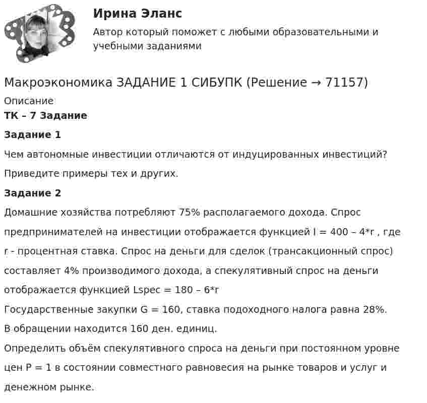     
            Описание
            ТК – 7 ЗаданиеЗадание 1Чем автономные инвестиции отличаются от индуцированных инвестиций?Приведите примеры тех и других.Задание 2Домашние хозяйства потребляют 75% располагаемого дохода. Спроспредпринимателей на инвестиции отображается функцией I = 400 – 4*r , гдеr - процентная ставка. Спрос на деньги для сделок (трансакционный спрос)составляет 4% производимого дохода, а спекулятивный спрос на деньгиотображается функцией Lspec = 180 – 6*rГосударственные закупки G = 160, ставка подоходного налога равна 28%.В обращении находится 160 ден. единиц.Определить объём спекулятивного спроса на деньги при постоянном уровнецен Р = 1 в состоянии совместного равновесия на рынке товаров и услуг иденежном рынке.   
            
            
            Макроэкономика ( Задание 1 СибУПК )Макроэкономика ЗАДАНИЕ 1 СИБУПКМакроэкономика, задание 2Макроэкономика ( Задание 2 СибУПК )Макроэкономика ЗАДАНИЕ 2 СИБУПКМакроэкономика  задание   7 и 14МАКРОЭКОНОМИКА задачаМакроэкономика  вариант № 6Макроэкономика - Вариант №6 - Практическое задание 1 -6Макроэкономика - Вариант №8 - Практическое задание 1 -6Макроэкономика  ВСЕ ЗАДАНИЯ Макроэкономика  ВСЕ ЗАДАНИЯ Макроэкономика ВСЕ ЗАДАНИЯ Макроэкономика в системе целей выделяет: