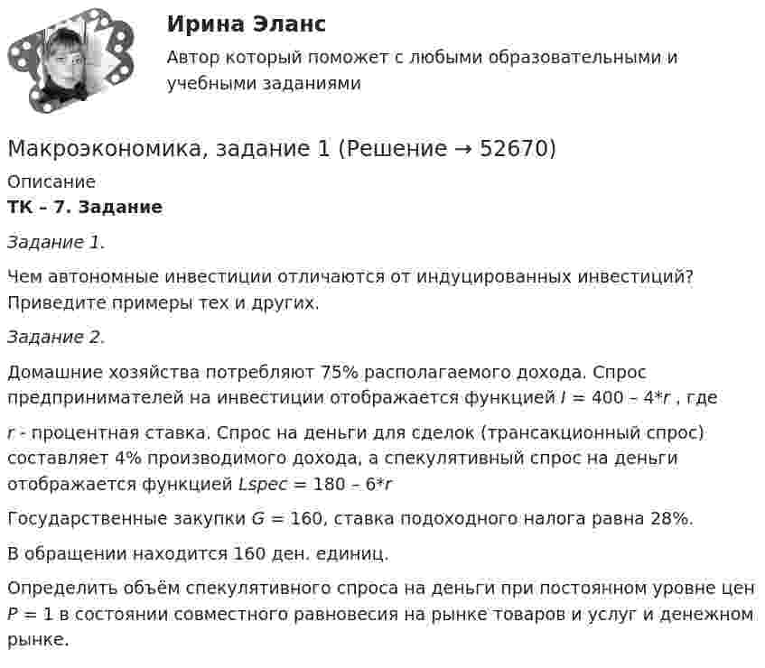      
            Описание
            ТК – 7. Задание Задание 1. Чем автономные инвестиции отличаются от индуцированных инвестиций? Приведите примеры тех и других.   Задание 2.  Домашние хозяйства потребляют 75% располагаемого дохода. Спрос предпринимателей на инвестиции отображается функцией I = 400 – 4*r , гдеr - процентная ставка. Спрос на деньги для сделок (трансакционный спрос) составляет 4% производимого дохода, а спекулятивный спрос на деньги отображается функцией Lspec =  180 – 6*rГосударственные закупки G = 160, ставка подоходного налога равна 28%. В обращении находится 160 ден. единиц.Определить объём спекулятивного спроса на деньги при постоянном уровне цен Р = 1 в состоянии совместного равновесия на рынке товаров и услуг и денежном рынке.  
            
            
             Макроэкономика в системе целей выделяет:Макроэкономика, задание 1Макроэкономика ( Задание 1 СибУПК )Макроэкономика ЗАДАНИЕ 1 СИБУПКМакроэкономика, задание 2Макроэкономика ( Задание 2 СибУПК )Макроэкономика ЗАДАНИЕ 2 СИБУПКМакроэкономика - Вариант №4 - Практическое задание 1 -6Макроэкономика  - вариант №5 - Практическое задание 1 -6Макроэкономика  вариант № 6Макроэкономика - Вариант №6 - Практическое задание 1 -6Макроэкономика - Вариант №8 - Практическое задание 1 -6Макроэкономика  ВСЕ ЗАДАНИЯ Макроэкономика  ВСЕ ЗАДАНИЯ 