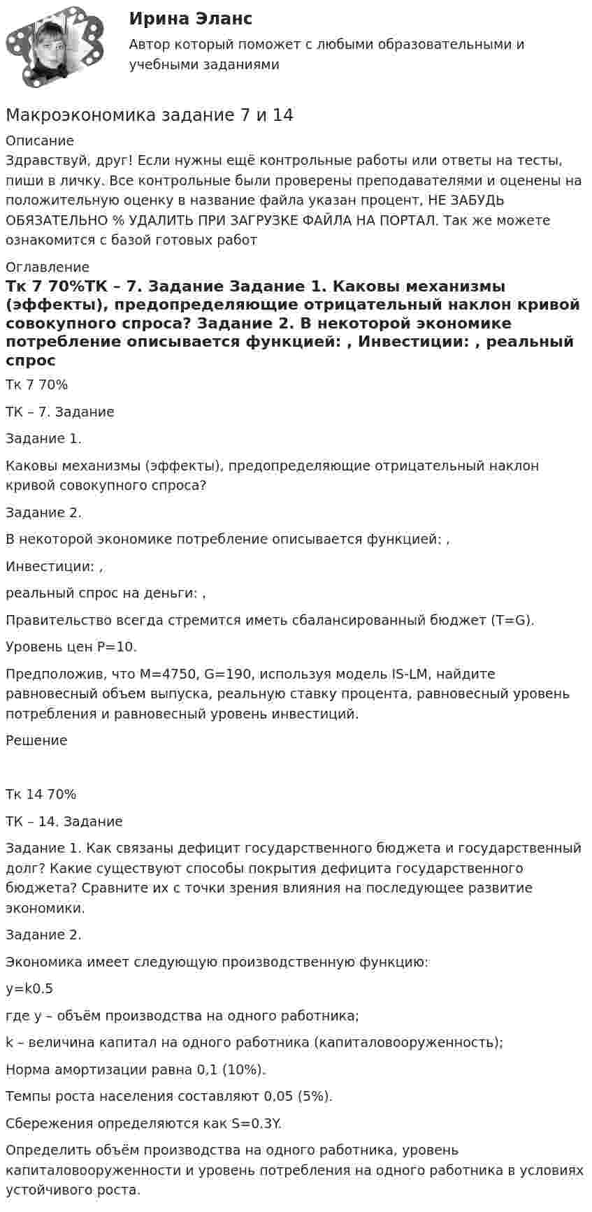      
          Описание
          Здравствуй, друг! Если нужны ещё контрольные работы или ответы на тесты, пиши в личку. Все контрольные были проверены преподавателями и оценены на положительную оценку в название файла указан процент, НЕ ЗАБУДЬ ОБЯЗАТЕЛЬНО % УДАЛИТЬ ПРИ ЗАГРУЗКЕ ФАЙЛА НА ПОРТАЛ. Так же можете ознакомится с базой готовых работ  
          Оглавление
          Тк 7 70%ТК – 7. Задание

Задание 1. 
Каковы механизмы (эффекты),  предопределяющие отрицательный наклон кривой совокупного спроса?
Задание 2. 

В некоторой экономике потребление описывается функцией:  , 
Инвестиции:  ,  
реальный спрос на деньги:   ,  
Правительство всегда стремится иметь сбалансированный бюджет (Т=G).
Уровень цен Р=10.
Предположив, что  М=4750,  G=190, используя модель IS-LM, найдите равновесный объем выпуска, реальную ставку процента, равновесный уровень потребления и равновесный уровень инвестиций.
Решение
Тк 14 70%ТК – 14. Задание

Задание 1. Как связаны дефицит государственного бюджета и государственный долг? Какие существуют способы покрытия дефицита государственного бюджета? Сравните их с точки зрения влияния на последующее развитие экономики.
Задание 2. 
Экономика имеет  следующую производственную функцию:
y=k0.5
где y – объём производства на одного работника;
k – величина капитал на одного работника (капиталовооруженность);
Норма амортизации равна 0,1 (10%).
Темпы роста населения составляют 0,05 (5%).
Сбережения определяются как S=0.3Y.

Определить объём производства на одного работника, уровень капиталовооруженности и уровень потребления на одного работника в условиях устойчивого роста.

 
            
            
            Макроэкономика ЗАДАНИЕ 2 СИБУПКМакроэкономика  задание   7 и 14МАКРОЭКОНОМИКА задачаМакроэкономика: задачи для практических работ / сост. Г.А. ДомащенкоМакроэкономика и государственное управление. Макроэкономика из курса СибУПК/Задания1/2/ Оценка/ 100% ОтличноМакроэкономика изучает такие проблемы, как … (укажите 4 варианта ответа)Макроэкономика  ВСЕ ЗАДАНИЯ Макроэкономика ВСЕ ЗАДАНИЯ Макроэкономика в системе целей выделяет:Макроэкономика, задание 1Макроэкономика ( Задание 1 СибУПК )Макроэкономика ЗАДАНИЕ 1 СИБУПКМакроэкономика, задание 2