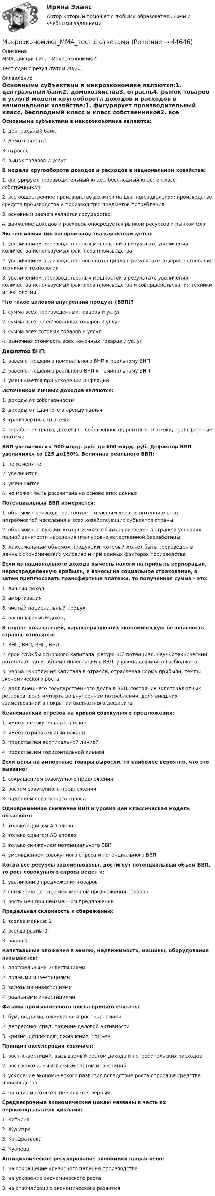      
            Описание
            ММА, дисциплина МакроэкономикаТест сдан с результатом 20/20.  
            Оглавление
            Основными субъектами в макроэкономике являются:1. центральный банк2. домохозяйства3. отрасль4. рынок товаров и услугВ модели кругооборота доходов и расходов в национальном хозяйстве:1. фигурирует производительный класс, бесплодный класс и класс собственников2. все общественное производство делится на два подразделения: производство средств производства и производство предметов потребления3. основным звеном является государство4. движение доходов и расходов опосредуется рынком ресурсов и рынком благЭкстенсивный тип воспроизводства характеризуется:1. увеличением производственных мощностей в результате увеличения количества используемых факторов производства2. увеличением производственного потенциала в результате совершенствования техники и технологии3. увеличением производственных мощностей в результате увеличения количества используемых факторов производства и совершенствования техники и технологииЧто такое валовой внутренний продукт (ВВП)?1. сумма всех произведенных товаров и услуг2. сумма всех реализованных товаров и услуг3. сумма всех готовых товаров и услуг4. рыночная стоимость всех конечных товаров и услугДефлятор ВНП:1. равен отношению номинального ВНП к реальному ВНП2. равен отношению реального ВНП к номинальному ВНП3. уменьшается при ускорении инфляцииИсточником личных доходов являются:1. доходы от собственности2. доходы от сданного в аренду жилья3. трансфертные платежи4. заработная плата, доходы от собственности, рентные платежи, трансфертные платежиВВП увеличился с 500 млрд. руб. до 600 млрд. руб. Дефлятор ВВП увеличился со 125 до150%. Величина реального ВВП:1. не изменится2. увеличится3. уменьшится4. не может быть рассчитана на основе этих данныхПотенциальный ВВП измеряется:1. объемом производства, соответствующим уровню потенциальных потребностей населения и всех хозяйствующих субъектов страны2. объемом продукции, который может быть произведен в стране в условиях полной занятости населения (при уровне естественной безработицы)3. максимальным объемом продукции, который может быть произведен в данных экономических условиях и при данных факторах производстваЕсли из национального дохода вычесть налоги на прибыль корпораций, нераспределенную прибыль, и взносы на социальное страхование, а затем приплюсовать трансфертные платежи, то полученная сумма - это:1. личный доход2. амортизация3. чистый национальный продукт4. располагаемый доходК группе показателей, характеризующих экономическую безопасность страны, относятся:1. ВНП, ВВП, ЧНП, ВНД2. срок службы основного капитала, ресурсный потенциал, научнотехнический потенциал, доля объема инвестиций в ВВП, уровень дефицита госбюджета3. норма накопления капитала в отрасли, отраслевая норма прибыли, темпы экономического роста4. доля внешнего государственного долга в ВВП, состояние золотовалютных резервов, доля импорта во внутреннем потреблении, доля внешних заимствований в покрытии бюджетного дефицитаКейнсианский отрезок на кривой совокупного предложения:1. имеет положительный наклон2. имеет отрицательный наклон3. представлен вертикальной линией4. представлен горизонтальной линиейЕсли цены на импортные товары выросли, то наиболее вероятно, что это вызвано:1. сокращением совокупного предложения2. ростом совокупного предложения3. падением совокупного спросаОдновременное снижение ВВП и уровня цен классическая модель объясняет:1. только сдвигом AD влево2. только сдвигом AD вправо3. только снижением потенциального ВВП4. уменьшением совокупного спроса и потенциального ВВПКогда все ресурсы задействованы, достигнут потенциальный объем ВВП, то рост совокупного спроса ведет к:1. увеличению предложения товаров2. снижению цен при неизменном предложении товаров3. росту цен при неизменном предложенииПредельная склонность к сбережению:1. всегда меньше 12. всегда равны 03. равна 1Капитальные вложения в землю, недвижимость, машины, оборудование называются:1. портфельными инвестициями2. прямыми инвестициями3. валовыми инвестициями4. реальными инвестициямиФазами промышленного цикла принято считать:1. бум, подъема, оживление и рост экономики2. депрессию, спад, падение деловой активности3. кризис, депрессию, оживление, подъемПринцип акселерации означает:1. рост инвестиций, вызываемый ростом дохода и потребительских расходов2. рост дохода, вызываемый ростом инвестиций3. ускорение экономического развития вследствие роста спроса на средства производства4. ни один из ответов не является вернымСреднесрочные экономические циклы названы в честь их первооткрывателя циклами:1. Китчина2. Жугляра3. Кондратьева4. КузнецаАнтициклическое регулирование экономики направлено:1. на сокращение кризисного падения производства2. на ускорение экономического роста3. на стабилизацию экономического развития 
            
            
            Макроэкономика / Макроэкономика.ои(dor_БАК) (тесты с ответами «Синергия» МФПУ / МОИ / МТИ / МосАП).Макроэкономика_ММА_тест с ответамиМакроэкономика ММУ 2023г.Макроэкономика ММУ 2023г.💯 Макроэкономика.ои(dor_БАК) (ответы на тест Синергия / МОИ / МТИ / МосАП, декабрь 2023)💯 Макроэкономика.ои(dor_БАК) (правильные ответы на тест Синергия / МОИ / МТИ / МосАП)Макроэкономика.ои(dor_БАК) тест с ответами Синергия/МОИ/ МТИ /МОСАПМакроэкономика из курса СибУПК/Задания1/2/ Оценка/ 100% ОтличноМакроэкономика изучает такие проблемы, как … (укажите 4 варианта ответа)Макроэкономика. Итоговый тест.Макроэкономика ИТОГОВЫЙ ТЕСТ Макроэкономика/Итоговый тест/30 вопросов/результат на ОТЛИЧНОМакроэкономика Итоговый  тест  СИБУПК Макроэкономика / Итоговый тест с ответами 80%