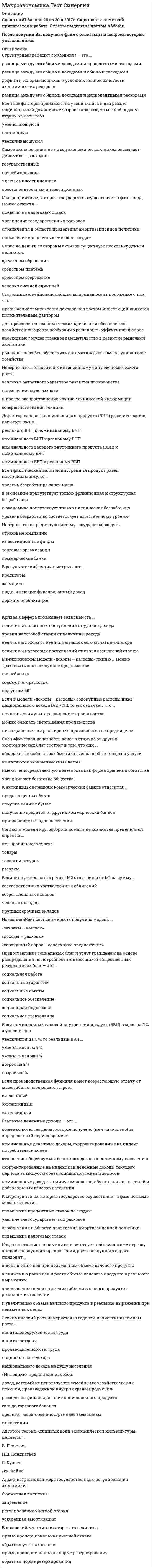    
          Описание
          345 вопросов с ответамиСдано на 83 балла  из 100 ХорошоГод сдачи - 2017-2020.После покупки Вы получите файл с ответами на вопросы которые указаны ниже:***(Если нужна помощь с другими предметами или сдачей тестов онлайн, пишите в личные сообщения) 
          Оглавление
          1. Структурный дефицит госбюджета – это …2. Неверно, что в кредитную систему государства входят… 3. Если все факторы производства увеличились в два раза, и национальный доход также возрос в два раза, то мы наблюдаем ... отдачу от масштаба 4. Предоставление социальных благ и услуг гражданам на основе распределения по потребностям имеющихся общественных ресурсов этих благ – это …5. Функция государственных расходов отображается на графике (в зависимости от уровня дохода) … прямой6. Закон Оукена…7. Банковский мультипликатор – это величина 8. Сокращение предложения денег в экономике графически изображается сдвигом9. Неверно, что ... можно отнести к «почти деньгам»10. В краткосрочном периоде кривая Филипса имеет11. Циклические кризисы обусловлены:12. Если потребители решат увеличить долю, которую они тратят на текущее потребление, то в краткосрочном периоде13. Трансфертные платежи – это:14. Уровень жизни в той или иной стране характеризуется… 15. Взаимосвязь рынка благ и денежного рынка отражена в модели16. Неверно, что ... относится к факторам спроса на деньги17. Валовой внутренний продукт (ВВП) в рыночных ценах при определении распределительным методом исчисляется как...18. При росте уровня цен денежная масса19. Название «Кейиспанский крест» получила модель20. Способность коммерческого банка создавать деньги зависит21. Для периода экономического подъема не характерно 22. Толчком выхода экономики из фазы депрессии является23. Долгосрочные последствия увеличения предложения денег выражаются в: 24. Величина экономической эффективности может быть измерена как разность 25. Специфическая полезность денег в отличие от других экономических благ состоит в том, что они26. В долгосрочном периоде при увеличении государственных расходов … 27. Национальное богатство - это...28. Если в модели «доходы – расходы» совокупные расходы ниже национального дохода (AE > NI), то это означает, что …29. Классическая модель предполагает, что кривая совокупного предложения будет30. Какой из следующих показателей является контрциклическим:31. Макроэкономическая политика – это …32. Спрос на деньги со стороны активов существует, поскольку деньги являются33. К наиболее ликвидным активам можно отнести34. Сторонникам кейнсианской школы принадлежит положение о том, что... 35. Покупательная способность денег...36. Фискальная экспансия означает …37. … является контрциклическим показателем38. Бумажные деньги получили распространение, хотя не имеют действительной стоимости, так как …39. Если возрастание государственных закупок финансируется возросшим денежным предложением, то40. Бюджетная система РФ является:41. В странах … государство занимает существенные позиции в экономике42. Если деньги для сделок совершают в среднем десять оборотов в год, то количество денег в обращении, необходимое для обслуживания обмена 43. Если количество денег в обращении возрастает, то это результат …44. Если фактический валовой внутренний продукт равен потенциальному, то … 45. К мероприятиям, которые государство осуществляет в фазе подъема, можно отнести …46. Если номинальный валовой внутренний продукт (ВВП) возрос на 5 %, а уровень цен увеличился на 4 %, то реальный ВВП …47. К пассивным операциям коммерческих банков относится … 48. Какой из следующих видов активов является наиболее ликвидным …49. Неверно, что … относится к фазам делового цикла50. Различие между моделями «совокупный спрос – совокупное предложение» и «доходы-расходы» заключается в том, что51. Согласно классической модели рынка труда главным фактором борьбы с безработицей является …52. Согласно кейнсианской модели рынка труда главным фактором борьбы с безработицей является …53. Фискальная рестрикция предполагает …54. С ростом уровня цен55. Ликвидная ловушка подразумевает ситуацию, при которой банковская процентная ставка не может опуститься ниже уровня, обеспечивающего минимальную прибыль банку, независимо от величины ... 56. Инициатор экономической политики т.н. «нового курса» - ... 57. Автором теории «длинных волн экономической конъюнктуры» является …58. «Инъекции» представляют собой:59. Экономический рост измеряется (в годовом исчислении) темпом роста …60. Когда положение экономики соответствует кейнсианскому отрезку кривой совокупного предложения, рост совокупного спроса приводит …61. Административная мера государственного регулирования экономики:62. Реальны располагаемые денежные доходы – это …63. Представители классического подхода к анализу макроэкономических процессов ставят спрос на деньги в зависимость от масштаба цен и … 64. В неоклассических моделях роста главный упор делается на …        65. Банковская система РФ является…66. В денежную базу не входят…67. В качестве обеспечения кредита юридическому лицу не используется:68. Более крутой наклон линии LM обусловлен … 69. В кейнсианской модели «доходы – расходы» линию … можно трактовать как совокупное предложение      70. Величина денежного агрегата М2 отличается от М1 на сумму …71. Согласно модели кругооборота домашние хозяйства предъявляют спрос на … 72. К активным операциям коммерческих банков относится …73. Если в модели «доходы – расходы» совокупные расходы превышают национальный доход (AE > NI), то это означает, что …74. Кривая Лаффера показывает зависимость …75. В результате инфляции выигрывают …76. Дефлятор валового национального продукта (ВНП) рассчитывается как отношение …77. Неверно, что … относится к интенсивному типу экономического роста78. Спрос на деньги…79. Самое сильное влияние на ход экономического цикла оказывает динамика … расходов80. К приватизации относят ... 80. Безвозвратное и безвозмездное предоставление бюджетных средств бюджету другого уровня для покрытия текущих расходов- это... 81. При возникновении “эффекта вытеснения” снижаются… 82. Различие между денежными агрегатами определяются на основе ... 83. Снятие наличности с текущего счета ... 84. Личные потребительские расходы домохозяйств –это…85. Общественный продукт в номинальном значении измеряется в ... ценах 86. Говоря о соотношении валового внутреннего продукта (ВВП), рассчитанного по потоку расходов, и ВВП, рассчитанного по потоку доходов, можно утверждать, что ... 87. Индекс потребительских цен – это...88. Консолидированный бюджет субъекта РФ включает...89. Границей, пределом государственного регулирования экономики является:90. Неверно, что экономическому подъему сопутствует… 91. При состоянии ..., действие мультипликатора будет проявляться только в увеличении цен 92. В условиях адаптивных инфляционных ожиданий кривая Филипса имеет ... 93. Если Центробанк намерен увеличить предложение денег, то он… 94. Сторонники классической модели регулирования экономики критикуют бюджетно-налоговую политику за....95. Эффект богатства означает ... 96. Инвестиционные расходы (Ig) зависят от … 97. Величина чистого экспорта (NX) зависит от ... 98. В макроэкономике выделяются такие хозяйствующие субъекты, как ... 99. Валовой внутренний продукт страны может включать ... 100. Мультипликатор расходов выражает степень изменения величины национального дохода в зависимости от изменения величины ... 101. В системе национальных счетов (СНС) выделяются такие операции, как ... 102. Денежный агрегат МО представляет собой ... 103. Под социальной политикой понимается ... 104. Представители кейнсианского подхода к анализу макроэкономических процессов ставят инвестиции в зависимость от величины ... 105. Представители классического подхода к анализу макроэкономических процессов ставят сбережения в зависимость от величины … 106. Представители классического подхода к анализу макроэкономических процессов ставят инвестиции в зависимость от величины … 107. Принципы налогообложения включают … 108. Государственный бюджет страны является источником … 109. Банковский мультипликатор представляет собой величину, обратную … 110. Операции на открытом рынке подразумевают … 111. К основным расходам бюджета относятся … 112. В отличие от автоматической фискальной политики дискреционная фискальная политика представляет собой … отношение правительства к происходящим процессам в экономике 113. Изменение норм обязательных резервов предполагает … 114. Коэффициент Джини используется для оценки … 115. В макроэкономических моделях можно выделить такие переменные как … 116. Инфляция спроса означает, что рост цен происходит из-за … 117. Фискальная политика подразумевает действия правительства, направленные на изменение величины … 118. Кривая Лаффера используется для оценки объема собираемых налогов в зависимости от величины … 119. Деньгами является … 120. Эффект процентной ставки означает ... 121. Эффект импортных закупок означает ... 122. Макроэкономические модели подразделяются на … 123. Ликвидная ловушка подразумевает ситуацию, при которой банковская процентная ставка не может опуститься ниже уровня, обеспечивающего минимальную прибыль банку, независимо от величины … 124. Макроэкономика изучает … 125. Предметом макроэкономики является … 126. В макроэкономике выделяются следующие хозяйствующие субъекты: …127. Основными рынками в макроэкономике выступают …128. Чистый приток капитала образуется как разница между …129. К основным макроэкономическим проблемам общества относят …130. Макроэкономические модели составляются для оценки … 131. Выделяют … макроэкономические модели 132. К макроэкономическим задачам правительства относятся …133. Государственное регулирование экономики проявляется в …134. Первым западным экономистом, который обосновал необходимость государственного регулирования экономики в ХХ в., стал …135. Под директивным государственным планированием подразумевается ….136. Под индикативным государственным планированием понимается …137. К денационализации относится …138. В неоклассическом синтезе Самуэльсона соединяются …139. Главная роль в проведении кредитно-денежной политики в РФ отводится … 140. Разгосударствление экономики объединяет …141. Система национальных счетов (СНС) учитывает … валового продукта 142. Промежуточная продукция включает …143. Конечная продукция включает …144. Показатели СНС отражают …145. Система национальных счетов (СНС) выделяет такие субъекты, как ...146. К активам относятся …147. К пассивам относятся …148. К основным принципам системы национальных счетов (СНС) можно отнести ... 149. Основные макроэкономические показатели включают …150. ВВП определяется как …151. Государственное антиинфляционное регулирование включает …152. ВВП по доходам представляет собой …153. ВВП по расходам представляет собой сумму ряда показателей таких как… 154. Для определения ЧВП из ВВП надо вычесть …155. Для определения НД из ЧВП надо вычесть …156. Для определения ЛД из НД надо вычесть …157. Для расчета РД из ЛД надо вычесть …158. Для расчета ЧЭБ надо …159. Условием общего макроэкономического равновесия является равенство …160. Кривая совокупного спроса имеет отрицательный наклон в силу существования определенных эффектов, в частности …161. Кривая совокупного спроса подвержена перемещению из-за изменения … 162. Под совокупным спросом подразумевается …163. Под совокупным предложением подразумевается …164. Кривая совокупного предложения включает …165. Кейнсианский отрезок на кривой совокупного предложения является …166. Классический отрезок на кривой совокупного предложения является …167. Промежуточный отрезок на кривой совокупного предложения является …168. Равновесие совокупного спроса и совокупного предложения на графике достигается при пересечении …169. Кейнсианцы ставят инвестиции в зависимость от величины …170. Классики ставят инвестиции в зависимость от величины …171. Представители кейнсианского подхода к анализу макроэкономических процессов ставят сбережения в зависимость от величины …172. Классики ставят сбережения в зависимость от величины …173. Модель кейнсианского креста отражает условия равновесия …174. Под средней склонностью к потреблению понимается …175. Под средней склонностью к сбережению понимается …176. Под предельной склонностью к потреблению подразумевается …177. Под предельной склонностью к сбережению подразумевается …178. Налогообложение используется государством для воздействия на совокупный спрос путем …179. Налог -это …180. Налоговую систему любой страны составляют следующие элементы: …181. Прямые налоги …182. Косвенные налоги …183. Налоговые ставки могут быть …184. Коэффициент налоговой мультипликации показывает степень изменения совокупного спроса в зависимости от изменения величины …185. К доходам бюджета относятся …186. Бюджетный дефицит возникает при …187. Государственный долг подразумевает задолженность …188. Государственный долг может финансироваться путем …189. Коэффициент мультипликации государственных расходов показывает степень изменения величины валового продукта в зависимости от изменения …190. Основной целью плана экономии Дж. Мэя было …191. Закон проверки нуждаемости на практике выражался в том, что те безработные, которые имели работающих родственников …192. Денежные трансферты включают …193. Натуральные трансферты включают …194. К видам доходов хозяйствующих субъектов относят … 195. К источникам доходов домохозяйств относятся …196. К причинам неравенства относятся …197. Показателями благосостояния выступают …198. Показатель качества жизни используется для оценки …199. Ликвидность денег представляет собой …200. Основными функциями денег выступают …201. Количество денег в обращении зависит …202. Под активной частью денежной массы понимаются …203. Под пассивной частью денежной массы подразумеваются …204. Денежный агрегат М3 или L объединяет …205. Денежный агрегат М2 включает …206. Денежный агрегат М1 включает в себя …207. Сделки на денежном рынке заключаются по поводу купли-продажи …208. Кембриджское уравнение показывает формулу для расчета …209. Классики ставят спрос на деньги в зависимость от масштаба цен и …210. Монетаристы ставят спрос на деньги в зависимость от величины совокупного богатства и …211. Представители кейнсианского подхода к анализу макроэкономических процессов ставят спрос на деньги в зависимость от …212. Термин «предпочтение ликвидности», сформулированный Кейнсом означает предпочтение людей …213. Согласно трансакционному, или операционному мотиву люди предпочитают …214. Согласно спекулятивному мотиву люди предпочитают …215. Согласно мотиву предосторожности люди предпочитают …216. Равновесие на рынке денег характеризует…217. Уровень безработицы при полной занятости (естественный уровень безработицы)…218. Расширение денежной массы …219. Повышение цен, сопровождающееся снижением реального объема производства, называется… 220. Концепция нейтральности денег предполагает отсутствие взаимосвязи между изменением объема денежной массы и производства (валового продукта) …221. Концепция супернейтральности денег означает отсутствие взаимосвязи между изменением объема денежной массы и производства (валового продукта) …222. Точка равновесия кривых IS и LM показывает установившийся уровень цен при одновременном равновесии на товарном рынке и …223. Кривая LM отражает ситуацию равновесия в каждой точке кривой спроса и предложения …224. Классические модели экономического роста ... 225. Каждая точка кривой LM в модели равновесия товарного и денежного рынка отражает ситуацию равновесия … 226. Кредитно-денежная, или монетарная, политика используется правительством для регулирования совокупного предложения путем изменения объема …227. При проведении кредитно-денежной политики используют ...228. Первый уровень банковской системы принадлежит …229. Второй уровень банковской системы принадлежит …230. Понятие банковского мультипликатора связано с воздействием величины банковских вкладов на увеличение объема …231. Изменение учетной ставки означает …232.К качественным мерам регулирования объема денежной массы относится …233. Говорят, что в стране происходит экономический рост, когда увеличиваются …234. Графическим выражением экономического роста является …235. Экстенсивный экономический рост осуществляется за счет …236. Интенсивный экономический рост осуществляется за счет …237. Смешанный экономический рост осуществляется за счет …238. Если увеличение экономического роста происходит благодаря факторам совокупного спроса, то это связано …239. Если производственная функция имеет возрастающую отдачу от масштаба, то наблюдается … рост240. При состоянии …, действие мультипликатора будет вызывать увеличение национального продукта, но при этом будет повышаться и уровень цен 241. Формами загрязнения окружающей среды выступают …242. С экономическим ростом связывается возникновение таких проблем, как …243 Кейнсианские модели экономического роста являются …244. ВВП по добавленной стоимости представляет собой … 245. Объем государственных расходов (G) зависит от … 246. Из приводимых вариантов выберите уравнение (уравнения) модели Харрода …247. Из приводимых вариантов выберите уравнение (уравнения) модели Домара …248. Факторами, инициирующими экономический рост в модели Кобба–Дугласа, являются …249. Из приводимых вариантов выберите уравнение (уравнения) модели Кобба–Дугласа …250. Факторами, инициирующими экономический рост в модели Тинбергена, являются …251. Из приводимых вариантов выберите уравнение (уравнения) модели Тинбергена …252. Концепция разоряющего экономического роста проявляется в чрезмерном развитии …253. Фазы экономического цикла подразделяются на …254. Фазой, характеризующей наивысший уровень экономического развития страны, является …255. Фазой, характеризующей самую низкую точку экономического спада в стране, является …256. Основными причинами экономического цикла … причины257. В зависимости от продолжительности выделяют … деловые циклы258. В зависимости от причин и механизма протекания деловые циклы подразделяются на …259. Длинноволновые циклы носят имя …260. Внутренние причины возникновения экономических циклов включают …261. Внешние причины цикла включают …262. Материальной основой любого экономического цикла является …263. Акселератор выражает степень изменения величины инвестиций в зависимости от изменения …264. Экономический рост является устойчивым, если он проявляется в …страны265. К инструментам антициклического регулирования экономики относятся …266. Если регулирование экономики основано на неокейнсианской концепции, то основным регулируемым фактором является …267. Если регулирование экономики основано на неоклассической концепции, то основным регулируемым фактором является …268. Рестрикционная политика находит выражение в …269. Экспансионистская политика находит выражение в …270. Чрезмерное увеличение денежной массы в экономике означает …271. Показатель «уровня инфляции» используется для оценки …272. Чтобы рассчитать уровень инфляции, надо определить отношение разницы индекса цен текущего и прошлого года к …273. К внешним причинам инфляции относятся …274. Инфляция предложения означает, что рост цен происходит из-за …275. Открытая инфляция проявляется …278. Скрытая инфляция проявляется …279. Основой выделения разных видов инфляции выступают …280. К безработным относят тех, кто …281. К рабочей силе относят …282. Уровень безработицы используется для оценки изменения …283. Для определения уровня безработицы следует рассчитать отношение количества безработных к величине …284. Под добровольной безработицей понимается отказ от работы по… 285. К вынужденной безработице относят …286. Безработица может проявляться в следующих формах: …287. Под естественным уровнем безработицы понимается …288. Коэффициент Оукена отражает воздействие безработицы на …290. Борьба с безработицей ведется с помощью …291. На кривой Филлипса отражается взаимосвязь инфляции и …292. Кривая Филлипса справедлива для …293. Под стагфляцией понимается ситуация, при которой происходит одновременное увеличение инфляции и …294. Графически стагфляция на кривой Филлипса представляется …295. Согласно теории адаптивных ожиданий, хозяйствующие субъекты …296. В теории адаптивных ожиданий краткосрочная кривая Филлипса представляет собой …297. В теории адаптивных ожиданий долгосрочная кривая Филлипса представляет собой …298. Согласно теории рациональных ожиданий, хозяйствующие субъекты …299. В теории рациональных ожиданий краткосрочная кривая Филлипса представляет собой …300. В теории рациональных ожиданий долгосрочная кривая Филлипса представляет собой …301. Под переходной экономикой понимается экономическая ситуация перехода …302. К условиям существования рыночной экономики относится …303. Переход к рынку проявляется …304. Под либерализацией цен подразумевается …305. Градуалистский подход к либерализации цен включает …306. Шоковая терапия в либерализации цен включает …307. В отличие от России, страны Восточной Европы в качестве разгосударствления экономики использовали в основном …308. При переходе от плановой экономики к рыночной, кроме формированияразличных форм собственности, развития конкуренции и поддержания нормального функционирования ценового механизма, необходимо проводить …309. На линии Филлипса отражается взаимосвязь инфляции и … 310. Такой показатель, как уровень инфляции, используется для оценки … 311. Кривая Лоренца характеризует …312. Валовой продукт страны объединяет …313. уровень безработицы определяется как отношение числа безработных к314. Оптимальным способом повышения заработной платы является:315. Увеличение спроса на товар может быть вызвано снижением цены316. Рента …317. Фундаментальная проблема, с которой сталкиваются все экономические системы это:318. Одновременное уменьшение спроса и предложения всегда приводит к:319. Реальная зарплата - это ...320. Сравнивая эластичность спроса на сигареты «Ява» и сигареты вообще, можно утверждать, что ...321. Альтернативные издержки нового стадиона – это … 322. Говорят, что в стране имеет место экономический рост, когда ... 323. Валовый внутренний продукт по доходам представляет собой сумму ряда показателей, таких как …324. К основным рынкам в макроэкономике относят ... 325. Решение человека о продаже своего труда зависит326. Переменные издержки это327. Операции на открытом рынке подразумевают328. Отличие земли как фактора производства от других факторов производства – в том что…329. Для расчета располагаемого дохода (РД) надо из личного дохода (ЛД) вычесть…330. Валовой продукт страны охватывает331. Предложение товара на совершенно конкурентном рынке характеризует продажа…332. Точка равновесия характеризуется 333. К постоянным издержкам производства относят334. Бухгалтерские издержки - это ...: 335. Средние издержки - это ... 336. Для определения личного дохода надо из национального дохода вычесть … 337. Представители макроэкономической теории монетаризма ставят спрос на деньги в зависимость от величины совокупного богатства и … 338. Жесткая монетарная политика означает поддержание на заданном уровне … 339. Среднедушевые денежные доходы – это …340. Предложение денег увеличится, если … 341. В условиях рациональных инфляционных ожиданий кривая Филипса имеет … 342. Покупательная способность денег … 343. Если индивидуальные подоходные налоги увеличиваются, то … 344. Согласно модели кругооборота … 345. Экономическая эффективность – это отношение … 
            
            
            Макроэкономика (тест с ответами Синергия)Макроэкономика(тест,хорошо 77 из 100)Макроэкономика ТУСУР 1 курс Ответы к тестуМакроэкономическое планирование и прогнозирование (все ответы на тест Синергия)Макроэкономическое планирование и прогнозирование (синергия тест 30 вопросов).Макроэкономическое планирование и прогнозирование.Тест СинергияМакроэкономическое планирование и прогнозирование (тест с ответами Синергия)Любой алгоритм может быть составлен из 4 базовых структурных элементов. Укажите, какой из перечисленных элементов лишний?Люди еще в древности заметили, что состязательный поединок нейтрализует агрессию …Магнитное поле создано двумя длинными параллельными проводниками с токами I1 и I2, расположенными перпендикулярно плоскости чертежа. Если I1=2I2, то вектор индукции результирующего поля в точке А направлен ...Магнитное поле создано двумя длинными параллельными проводниками с токами I1 и I2, расположенными перпендикулярно плоскости чертежа. Если I1=2I2, то вектор индукции результирующего поля в точке А направлен .... 2Макроэкономика. Ответы на тест Синергия. 2021 год. Макроэкономика (продвинутый уровень) тест с ответами СинергияМакроэкономика тест СИНЕРГИЯ
