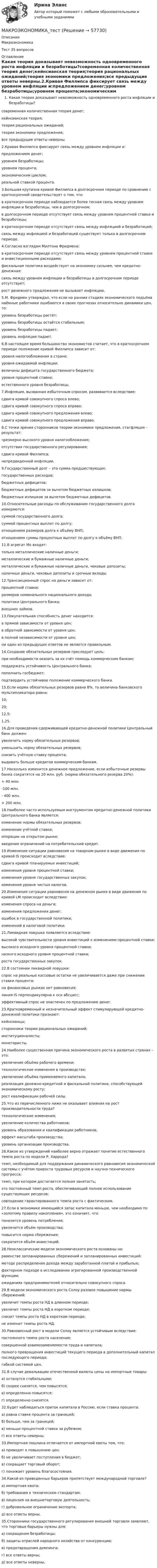      
            Описание
            МакроэкономикаТест 35 вопросов 
            Оглавление
            Какая теория доказывает невозможность одновременного роста инфляции и безработицы?современная количественная теория денег;кейнсианская теория;теория рациональных ожиданий;теория экономики предложения;все предыдущие ответы неверны.2.Кривая Филлипса фиксирует связь между уровнем инфляции и:предложением денег;уровнем безработицы;уровнем процента;экономическим циклом;реальной ставкой процента.3.Большая крутизна кривой Филлипса в долгосрочном периоде по сравнению с краткосрочной свидетельствует о том, что:в краткосрочном периоде наблюдается более тесная связь между уровнем инфляции и безработицы, чем в долгосрочном;в долгосрочном периоде отсутствует связь между уровнем процентной ставки и безработицы;в краткосрочном периоде отсутствует связь между инфляцией и безработицей;связь между инфляцией и безработицей существует только в долгосрочном периоде.4.Согласно взглядам Милтона Фридмена:в краткосрочном периоде отсутствует связь между уровнем процентной ставки и инвестиционными расходами;фискальная политика воздействует на экономику сильнее, чем кредитно-денежная;связь между уровнем инфляции и безработицы в долгосрочном периоде отсутствует;рост денежного предложения не вызывает инфляцию.5.М. Фридмен утверждал, что если на ранних стадиях экономического подъёма наёмные работники ошибаются в своих прогнозах относительно динамики цен, то:уровень безработицы растёт;уровень безработицы остаётся стабильным;уровень безработицы падает;уровень инфляции падает.6.В настоящее время большинство экономистов считает, что в краткосрочном периоде положение кривой Филлипса зависит от:уровня налогообложения в стране;уровня ожидаемой инфляции;величины дефицита государственного бюджета;уровня процентной ставки;естественного уровня безработицы.7.Инфляция, вызванная избыточным спросом, развивается вследствие:сдвига кривой совокупного спроса влево;сдвига кривой совокупного спроса вправо;сдвига кривой совокупного предложения влево;сдвига кривой совокупного предложения вправо.8.С точки зрения сторонников теории экономики предложения, стагфляция – результат:чрезмерно высокого уровня налогообложения;отсутствия государственного регулирования;сдвига кривой Филлипса;непредвиденной инфляции.9.Государственный долг – это сумма предшествующих:государственных расходов;бюджетных дефицитов;бюджетных дефицитов за вычетом бюджетных излишков;бюджетных излишков за вычетом бюджетных дефицитов.10.Относительные расходы по обслуживанию государственного долга измеряются:суммой государственного долга;суммой процентных выплат по долгу;отношением размеров долга к объёму ВНП;отношением суммы процентных выплат по долгу к объёму ВНП.11.В агрегат Мо входят:только металлические наличные деньги;металлические и бумажные наличные деньги;металлические и бумажные наличные деньги, чековые депозиты;наличные деньги, чековые депозиты и срочные вклады.12.Трансакционный спрос на деньги зависит от:процентной ставки;размеров номинального национального дохода;политики Центрального банка;внешних займов.13.Покупательная способность денег находится:в прямой зависимости от уровня цен;в обратной зависимости от уровня цен;в полной независимости от уровня цен;ни один из предыдущих ответов не является правильным.14.Создание обязательных резервов преследует цель:при необходимости оказать за их счёт помощь коммерческим банкам;поддержать устойчивость Центрального банка;пополнить госбюджет;подтвердить устойчивое положение коммерческого банка.15.Если норма обязательных резервов равна 8%, то величина банковского мультипликатора равна:10;20;12,5;1,25.16.Для проведения сдерживающей кредитно-денежной политики Центральный банк должен:увеличить норму обязательных резервов;уменьшить норму обязательных резервов;снизить учётную ставку процента;выдавать больше кредитов коммерческим банкам.17.Насколько изменится денежное предложение, если избыточные резервы банка сократятся на 20 млн. руб. (норма обязательного резерва 20%):+ 40 млн.-100 млн.- 400 млн.+ 200 млн.18.Наиболее часто используемым инструментом кредитно-денежной политики Центрального банка является:изменение нормы обязательных резервов;изменение учётной ставки;операции на открытом рынке;введение ограничений на потребительский кредит.19.Изменение ситуации равновесия на товарном рынке в виде движения по кривой IS происходит вследствие:сдвига кривой планируемых инвестиций; изменения уровня процентной ставки;изменения уровня государственных закупок;изменения уровня чистых налогов. 20.Изменение ситуации равновесия на денежном рынке в виде движения по кривой LM происходит вследствие:изменения спроса на деньги;изменения предложения денег;ошибок в государственной политики;изменений в налоговой политики.21.Ликвидная ловушка появляется вследствие:высокой чувствительности уровня инвестиций к изменениям процентной ставки;высокого исходного уровня процентной ставки;низкого исходного уровня процентной ставки;роста государственных закупок.22.В состоянии ликвидной ловушки:спрос на реальные кассовые остатки не увеличивается даже при снижении ставки процента;на финансовых рынках нет равновесия;линия IS перпендикулярна к оси абсцисс;эффективный спрос не эластичен по предложению денег.23.Кратковременный и незначительный эффект стимулирующей кредитно-денежной политики признают:кейнсианцы;сторонники теории рациональных ожиданий;институционалисты;монетаристы.24.Наиболее существенная причина экономического роста в развитых странах – это:увеличение объёма рабочего времени;технологические изменения в производстве;увеличение объёма применяемого капитала;реализация денежно-кредитной и фискальной политики, способствующей экономическому росту;рост квалификации рабочей силы.25.Что из перечисленного ниже не оказывает влияния на рост производительности труда?технологические изменения;увеличение количества работников;уровень образования и квалификации работников;эффект масштаба производства;уровень организации производства.26.Какое из утверждений наиболее верно отражает понятие естественного темпа роста по модели Р. Харрода?темп, необходимый для поддержания динамического равновесия экономической системы с учётом прироста трудовых ресурсов и научно-технического прогресса;темп, при котором достигается полная занятость;это постоянный темп роста, обеспечивающий полное использование существующих ресурсов;совпадение гарантированного темпа роста с фактическим.27.Если в экономике имеющийся запас капитала меньше, чем необходимо по «золотому правилу накопления», это означает, что:понизится уровень потребления;увеличится объём производства;повысится норма сбережения;сократится объём инвестиций.28.Неоклассические модели экономического роста основаны на:равенстве запланированных сбережений и запланированных инвестиций;методе распределения дохода между заработанной платой и прибылью;факторном подходе в исследовании агрегированной производственной функции;ожиданиях предпринимателей относительно совокупного спроса.29.В модели экономического роста Солоу разовое повышение нормы сбережений:увеличит темпы роста НД в длинном периоде;увеличит темпы роста НД в коротком периоде;снизит темпы роста НД в коротком периоде;не изменит темпы роста НД.30.Равновесный рост в модели Солоу является устойчивым вследствие:постоянного темпа роста населения;совершенной взаимозаменяемости труда и капитала;полного превращения инвестиций текущего периода в дополнительный капитал последующего периода;гибкой системой цен.31.В случае девальвации отечественной валюты цены на импортные товары:а) останутся стабильными;б) скорее снизятся, чем повысятся;в) определенно повысятся;г) определенно снизятся.32.Будет наблюдаться приток капитала в Россию, если ставка процента:а) равна ставке процента за границей;б) больше, чем за границей;в) меньше процентной ставки за рубежом;г) все ответы неверны.33.Импортная пошлина отличается от импортной квоты тем, что:а) приводит к повышению цен;б) не увеличивает поступления в бюджет;в) сокращает торговый оборот;г) понижает уровень благосостояния.34.Какой из приведенных барьеров препятствует международной торговле?а) импортная квота;б) требования к техническим стандартам;в) лицензия на внешнеторговую деятельность;г) добровольное ограничение экспорта;д) все ответы верны.35.Сторонники государственного регулирования внешней торговли заявляют, что торговые барьеры нужны для:а) сокращения безработицы;б) защиты отраслей народного хозяйства от конкуренции;в) предотвращения демпинга;г) все ответы верны;д) все ответы неверны.  
            
            
            Макроэкономика Тема 4. Дискреционная и автономная фискальная политика МакроэкономикаМАКРОЭКОНОМИКА_тест«Макроэкономика». Тест для сдачи в МФПУ «Синергия». Макроэкономика. Тест МФЮА. Макроэкономика.тест.Синергия 1 курсМакроэкономика (тест с ответами) 80%Макроэкономика (тест с ответами ММА)💯 Макроэкономика (продвинутый уровень) [Тема 1-5] (ответы на тесты Синергия / МОИ / МТИ / МосАП, ноябрь 2023)Макроэкономика - решение задачиМакроэкономика. Росдистант. Вариант №5Макроэкономика рр 2Макроэкономика СибупкМакроэкономика синергия 2 семестр Ответы от 13.09.2023Макроэкономика: содержание и задачи. Макроэкономические показатели