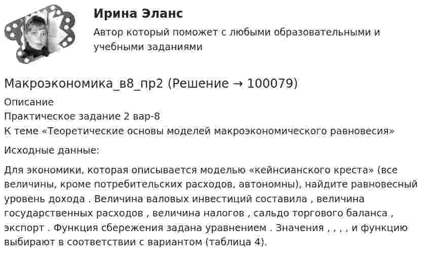      
            Описание
            Практическое задание 2 вар-8	К теме «Теоретические основы моделей макроэкономического равновесия»	Исходные данные:	Для экономики, которая описывается моделью «кейнсианского креста» (все величины, кроме потребительских расходов, автономны), найдите равновесный уровень дохода                     . Величина валовых инвестиций составила   , величина государственных расходов   , величина налогов   , сальдо торгового баланса   , экспорт   . Функция сбережения задана уравнением   . Значения   ,   ,   ,   ,    и функцию    выбирают в соответствии с вариантом (таблица 4).    
            
            
            Макроэкономика_в6_пр6Макроэкономика_в8_пр2Макроэкономика_в8_пр3Макроэкономика_в8_пр4-5Макроэкономика_в8_пр6Макроэкономика Вариант 1Макроэкономика вариант 12Макроэкономика 4 вариантМакроэкономика  6 Вариант Рейтинговая Работа Витте✅ Макроэкономика 78 вопросов СИНЕРГИЯ МТИ 2022✅ Макроэкономика 93 вопроса СИНЕРГИЯ МТИ 2022Макроэкономика_в6_пр1Макроэкономика_в6_пр2Макроэкономика_в6_пр3