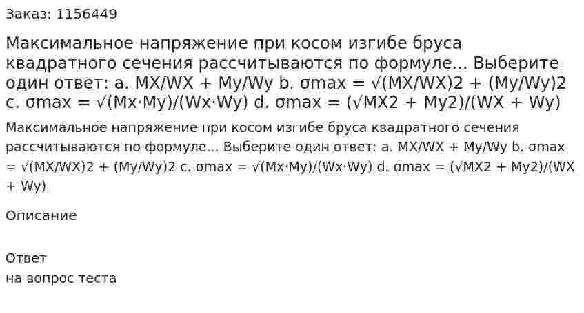Максимальное напряжение при косом изгибе бруса квадратного сечения рассчитываются по формуле... Выберите один ответ: а. MX/WX + My/Wy b. σmax = √(MX/WX)2 + (My/Wy)2 c. σmax = √(Mx·My)/(Wx·Wy) d. σmax = (√MX2 + My2)/(WX + Wy) 