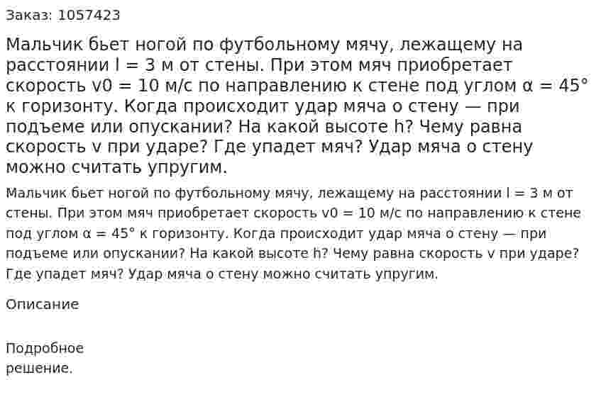 Мальчик бьет ногой по футбольному мячу, лежащему на расстоянии l = 3 м от стены. При этом мяч приобретает скорость v0 = 10 м/с по направлению к стене под углом α = 45° к горизонту. Когда происходит удар мяча о стену — при подъеме или опускании? На какой высоте h? Чему равна скорость v при ударе? Где упадет мяч? Удар мяча о стену можно считать упругим.  