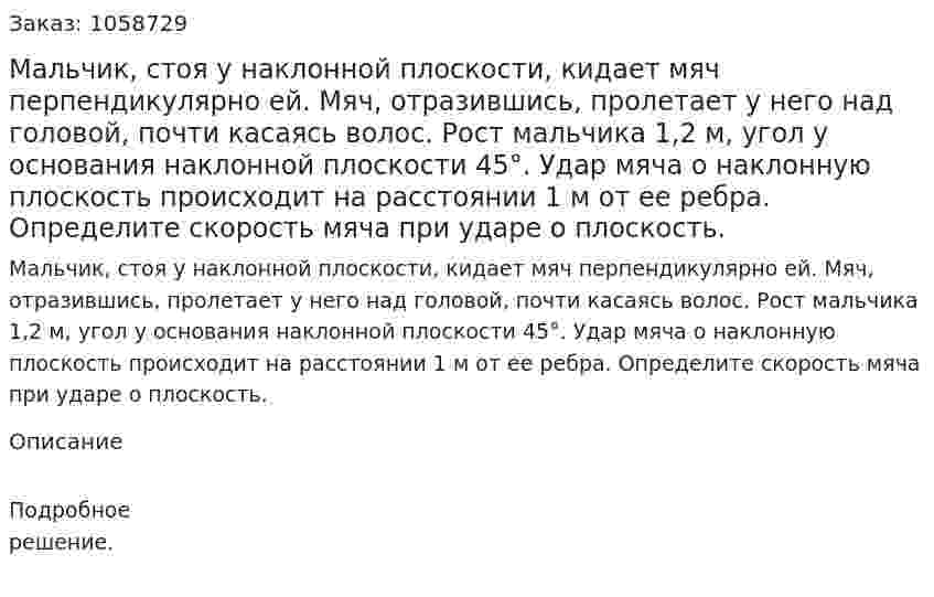 Мальчик, стоя у наклонной плоскости, кидает мяч перпендикулярно ей. Мяч, отразившись, пролетает у него над головой, почти касаясь волос. Рост мальчика 1,2 м, угол у основания наклонной плоскости 45°. Удар мяча о наклонную плоскость происходит на расстоянии 1 м от ее ребра. Определите скорость мяча при ударе о плоскость. 