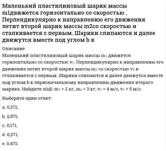     
          Описание
          Маленький пластилиновый шарик массы m₁ движется горизонтально со скоростью v₁ . Под углом a к направлению его движения летит второй шарик массы m₂ со скоростью v₂ и сталкивается с первым. Шарики слипаются и далее движутся вместе. Найдите величину импульса шариков после удара. m₁ = 3 кг, m₂ =  4 кг, v₁ = 5 м/с, v₂ = 6 м/с, a = 30°,Выберите один ответ:a. 87,7 кг×м/с;b. 57,7 кг×м/с;c. 97,7 кг×м/с;d. 37,7 кг×м/с; e. 77,7 кг×м/с;  
            
            
            Маленький пластилиновый шарик массы m1 движется горизонтально со скоростью . Под углом a к направлению его движения летит второй шарик массы m2 со скоростью и сталкивается с первым. Шарики слипаются и далее движутся вместе. Найдите величинуМалышева, работающая технологом в ПАО «Северное сияние» по совместительству, была предупреждена руководителем компании об увольнении в связи с приемом на работу работника, для которого эта работа является основной.Маркетинг Маркетинг (1-3 тест) ВиттеМаркетинг 2.Росдистант ТГУМаркетинг (4-7 тест) ВиттеМаркетинг в индустрии гостеприимства (тест с ответами Синергия)Макроэкономическое планирование и прогнозирование (тест с ответами Синергия)Максимальное значение момент сил, действующий на электрический диполь в однородном электрическом поле, принимает, если угол между дипольным моментом и силовой линией поля равенМаксимальное значение проекции вектора орбитального момента импульса на направление внешнего магнитного поля у электрона, принадлежащего одной из электронных подоболочек атома, равно ħ. Величина L этого вектора равна:Максимальное значение проекции вектора орбитального момента импульса на направление внешнего магнитного поля у электрона, принадлежащего одной из электронных подоболочек атома, равно ħ. Величина L этого вектора равна:...Максимальный угол наклона плоскости к горизонту, при котором груз, находящийся на плоскости остается в покое, равен 310. Определить коэффициент трения скольжения.Максимизация рыночной стоимости предприятия – это …Маленький пластилиновый шарик массы m1движется горизонтально со скоростью . Перпендикулярно к направлению его движения летит второй шарик массы m2со скоростью и сталкивается с первым. Шарики слипаются и далее движутся вместе. Найдите величину