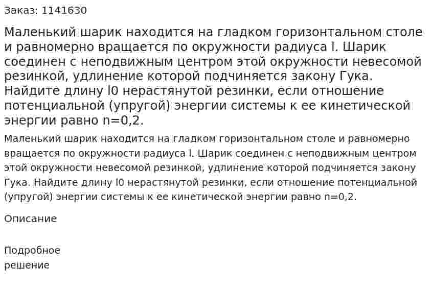 Маленький шарик находится на гладком горизонтальном столе и равномерно вращается по окружности радиуса l.  Шарик соединен с неподвижным центром этой окружности невесомой резинкой, удлинение которой подчиняется закону Гука. Найдите длину l0 нерастянутой резинки, если отношение потенциальной (упругой) энергии системы к ее кинетической энергии равно n=0,2. 