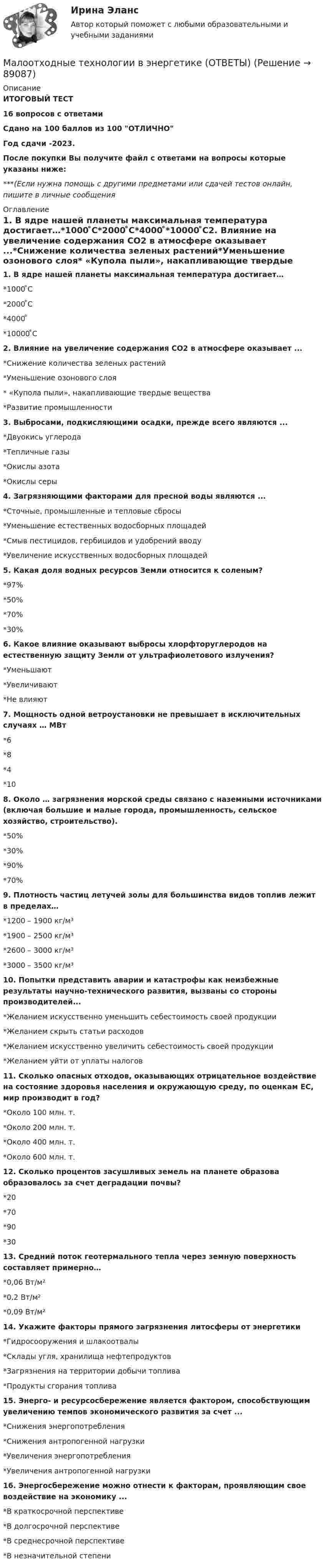     
            Описание
            ИТОГОВЫЙ ТЕСТ16 вопросов с ответамиСдано на 100 баллов из 100 ОТЛИЧНОГод сдачи -2023.После покупки Вы получите файл с ответами на вопросы которые указаны ниже:***(Если нужна помощь с другими предметами или сдачей тестов онлайн, пишите в личные сообщения  
            Оглавление
            1. В ядре нашей планеты максимальная температура достигает…*1000 ̊С*2000 ̊С*4000 ̊*10000 ̊С2. Влияние на увеличение содержания СO2 в атмосфере оказывает ...*Снижение количества зеленых растений*Уменьшение озонового слоя* «Купола пыли», накапливающие твердые вещества*Развитие промышленности3. Выбросами, подкисляющими осадки, прежде всего являются ...*Двуокись углерода*Тепличные газы*Окислы азота*Окислы серы4. Загрязняющими факторами для пресной воды являются ...*Сточные, промышленные и тепловые сбросы*Уменьшение естественных водосборных площадей*Смыв пестицидов, гербицидов и удобрений вводу*Увеличение искусственных водосборных площадей5. Какая доля водных ресурсов Земли относится к соленым?*97%*50%*70%*30%6. Какое влияние оказывают выбросы хлорфторуглеродов на естественную защиту Земли от ультрафиолетового излучения?*Уменьшают*Увеличивают*Не влияют7. Мощность одной ветроустановки не превышает в исключительных случаях … МВт*6*8*4*108. Около … загрязнения морской среды связано с наземными источниками (включая большие и малые города, промышленность, сельское хозяйство, строительство).*50%*30%*90%*70%9. Плотность частиц летучей золы для большинства видов топлив лежит в пределах…*1200 – 1900 кг/м³*1900 – 2500 кг/м³*2600 – 3000 кг/м³*3000 – 3500 кг/м³10. Попытки представить аварии и катастрофы как неизбежные результаты научно-технического развития, вызваны со стороны производителей...*Желанием искусственно уменьшить себестоимость своей продукции*Желанием скрыть статьи расходов*Желанием искусственно увеличить себестоимость своей продукции*Желанием уйти от уплаты налогов11. Сколько опасных отходов, оказывающих отрицательное воздействие на состояние здоровья населения и окружающую среду, по оценкам ЕС, мир производит в год?*Около 100 млн. т.*Около 200 млн. т.*Около 400 млн. т.*Около 600 млн. т.12. Сколько процентов засушливых земель на планете образова образовалось за счет деградации почвы?*20*70*90*3013. Средний поток геотермального тепла через земную поверхность составляет примерно…*0,06 Вт/м²*0,2 Вт/м²*0,09 Вт/м²14. Укажите факторы прямого загрязнения литосферы от энергетики*Гидросооружения и шлакоотвалы*Склады угля, хранилища нефтепродуктов*Загрязнения на территории добычи топлива*Продукты сгорания топлива 15. Энерго- и ресурсосбережение является фактором, способствующим увеличению темпов экономического развития за счет ...*Снижения энергопотребления*Снижения антропогенной нагрузки*Увеличения энергопотребления*Увеличения антропогенной нагрузки 16. Энергосбережение можно отнести к факторам, проявляющим свое воздействие на экономику ...*В краткосрочной перспективе*В долгосрочной перспективе*В среднесрочной перспективе*В незначительной степени  
            
            
            мало кто в наше время может представить современную жизнь без ИнтернетаМалоотходные технологии в энергетике (ОТВЕТЫ)Малоотходные технологии в энергетике (тест с ответами Синергия/МОИ/ МТИ /МОСАП)Малый бизнес в экономике страныМальдивы – прекрасное место для отдыха, где отдохнуть можно не только самым телом, но и душойМальчик катит обруч по горизонтальной дороге со скоростью 7,2 км/ч. На какое расстояние может вкатиться обруч на горку за счёт его кинетической энергии? Уклон горки равен 10 м на каждые 100 м пути.  Ответ: S = 4,1 мМальчик катит обруч по горизонтальной дороге со скоростью v = 7,2 км/ч. На какое расстояние s может вкатиться обруч на горку за счет его кинетической энергии? Уклон горки равен 10 м на каждые 100 м путимаксимизация прибылиМаксимизация прибыли фирмы в краткосрочном периоде на рынке факторов производства (в условиях совершенной и несовершенной конкуренции)Максимизация суммарной полезности в рамках ординалистского подхода подразумевает …Максимов С.А. обучался на третьем курсе исторического факультета Курганского государственного университета. Во время летних каникул он совершил административное правонарушение, предусмотренное ч. 3 ст. 12.8 КоАП РФМаксимум энергии в спектре абсолютно черного тела приходится на длину волны в 2 мкм. На какую длину волны он сместится, если температура тела увеличится на 250 К Начертите график.Малая группа - это группа,...Маленький мячик бросили с земли под углом 60° к горизонту со скоростью 5 м.с в вертикальную стену, расположенную на расстоянии 1,5 м от места бросания. Под каким углом к горизонту отскочит мячик