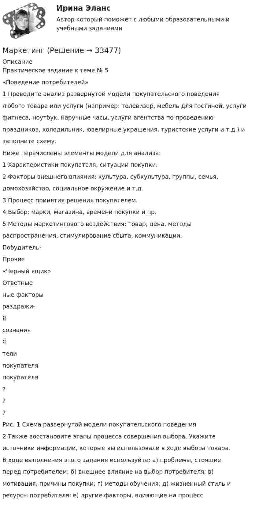      
          Описание
          Практическое задание к теме № 5«Поведение потребителей»1 Проведите анализ развернутой модели покупательского поведениялюбого товара или услуги (например: телевизор, мебель для гостиной, услугифитнеса, ноутбук, наручные часы, услуги агентства по проведениюпраздников, холодильник, ювелирные украшения, туристские услуги и т.д.) изаполните схему.Ниже перечислены элементы модели для анализа:1 Характеристики покупателя, ситуации покупки.2 Факторы внешнего влияния: культура, субкультура, группы, семья,домохозяйство, социальное окружение и т.д.3 Процесс принятия решения покупателем.4 Выбор: марки, магазина, времени покупки и пр.5 Методы маркетингового воздействия: товар, цена, методыраспространения, стимулирование сбыта, коммуникации.Побудитель-Прочие«Черный ящик»Ответныеные факторыраздражи-сознаниятелипокупателяпокупателя???Рис. 1 Схема развернутой модели покупательского поведения2 Также восстановите этапы процесса совершения выбора. Укажитеисточники информации, которые вы использовали в ходе выбора товара.В ходе выполнения этого задания используйте: а) проблемы, стоящиеперед потребителем; б) внешнее влияние на выбор потребителя; в)мотивация, причины покупки; г) методы обучения; д) жизненный стиль иресурсы потребителя; е) другие факторы, влияющие на процесс  
            
            
            Марка легированной конструкционной высококачественной стали состава 0,35 % углерода, 1,2% хрома, 1% молибдена, 0,8%алюминия  Ответ:Маркетинг  Маркетинг      Маркетинг 1Маркетинг 1Маркетинг 1. 72 вопроса💯 Маркетинг (1) (правильные ответы на тест Синергия / МОИ / МТИ / МосАП)Манометр на баллоне с газом, показавший 2,8 атм, при понижении температуры на 85 °C уменьшил свои показания на 1 атм. Найти значения температуры в обоих случаях.Манометр на баллоне с кислородом показывает давление 2,3 атм в помещении с температурой 24 °C. Когда баллон вынесли в сарай, где температура -12 °C, манометр показал 1,9 атм. Не произошла ли утечка газа из баллона за время между двумя измерениями?Марафон по Азии Таиланд, Малайзия, Индонезия - Однажды посчастливилось мне отправиться в путешествие  на семь месяцев, что, согласитесь, не каждый может себе позволитьМарганец образует соединения, в которых он проявляет степень окисления +2, +3, +4, +6, +7. Составьте формулы его оксидов и гидроксидов, отвечающих этим степеням окисления. Напишите уравнения реакций, доказывающих амфотерность гидроксида марганца Марганец содержит примесь меди. Какой металл будет корродировать в растворе соляной кислоты (pH=2)?Марина, 28 лет. Обратилась к психологу с запросом: «Боюсь ездить на подземном транспорте (метро) после пожара в метрополитене и долгого нахождения в заблокированном вагоне. Как преодолеть страх и чувствовать спокойствия в нахождении в подобном месте при отсутствии угрозы жизни.»Марка или ее часть, защищенные юридически, называется … знаком