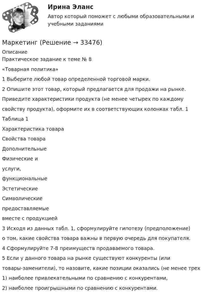      
          Описание
          Практическое задание к теме № 8«Товарная политика»1 Выберите любой товар определенной торговой марки.2 Опишите этот товар, который предлагается для продажи на рынке.Приведите характеристики продукта (не менее четырех по каждомусвойству продукта), оформите их в соответствующих колонках табл. 1Таблица 1Характеристика товараСвойства товараДополнительныеФизические иуслуги,функциональныеЭстетическиеСимволическиепредоставляемыевместе с продукцией3 Исходя из данных табл. 1, сформулируйте гипотезу (предположение)о том, какие свойства товара важны в первую очередь для покупателя.4 Сформулируйте 7-8 преимуществ продаваемого товара.5 Если у данного товара на рынке существуют конкуренты (илитовары-заменители), то назовите, какие позиции оказались (не менее трех1) наиболее привлекательными по сравнению с конкурентами,2) наиболее проигрышными по сравнению с конкурентами.  
            
            
            Маркетинг  Маркетинг      Маркетинг 1Маркетинг 1Маркетинг 1. 72 вопроса💯 Маркетинг (1) (правильные ответы на тест Синергия / МОИ / МТИ / МосАП)💯 Маркетинг (1) (правильные ответы на тест Синергия / МОИ / МТИ / МосАП, август 2023)Манометр на баллоне с кислородом показывает давление 2,3 атм в помещении с температурой 24 °C. Когда баллон вынесли в сарай, где температура -12 °C, манометр показал 1,9 атм. Не произошла ли утечка газа из баллона за время между двумя измерениями?Марафон по Азии Таиланд, Малайзия, Индонезия - Однажды посчастливилось мне отправиться в путешествие  на семь месяцев, что, согласитесь, не каждый может себе позволитьМарганец образует соединения, в которых он проявляет степень окисления +2, +3, +4, +6, +7. Составьте формулы его оксидов и гидроксидов, отвечающих этим степеням окисления. Напишите уравнения реакций, доказывающих амфотерность гидроксида марганца Марганец содержит примесь меди. Какой металл будет корродировать в растворе соляной кислоты (pH=2)?Марина, 28 лет. Обратилась к психологу с запросом: «Боюсь ездить на подземном транспорте (метро) после пожара в метрополитене и долгого нахождения в заблокированном вагоне. Как преодолеть страх и чувствовать спокойствия в нахождении в подобном месте при отсутствии угрозы жизни.»Марка или ее часть, защищенные юридически, называется … знакомМарка кирпича определяется по: