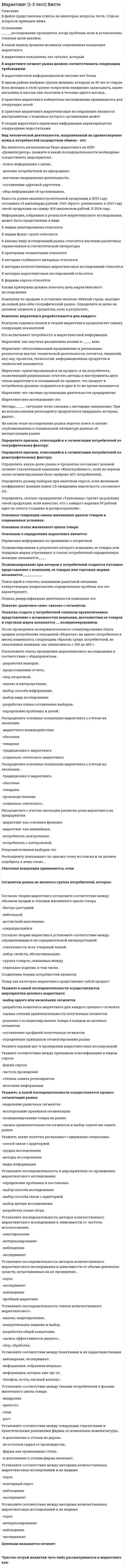    
          Описание
          Работа состоит из 6 промежуточных тестов и итогового теста.  
          Оглавление
          Итоговый тестВопрос 1Укажите последовательность этапов становления международного маркетинга.Международный Ответ 1 Глобальный    Ответ 2 Традиционный    Ответ 3 Экспортный    Ответ 4Вопрос 2 Стратегия ... включает создание потребительной полезности, введение прогрессивной системы ценообразования, приспособление к рентабельности предприятия, предложение потребителю «истинной ценности». Выберите один ответ: быстрого и неожиданного нападения предпринимательского дзюдо модификации экономических характеристик товара творческой имитации поиска и захвата «экологической ниши» Вопрос 3 Какую стратегию отличают использование высоких цен с несложным комплексом мероприятий по продвижению товара на целевой рынок? Выберите один ответ: Стратегию быстрого «снятия сливок» Стратегию медленного «снятия сливок» Стратегию медленного проникновения Стратегию быстрого проникновения Вопрос 4 Как называется разновидность интернет-рекламы, использующей текстово-графический формат объявлений? Выберите один ответ: Баннеры Тематические площадки Поисковые системы WEB-сайт Вопрос 5 Стратегия расширения предприятия за счет инновационных продуктов, которые технически и технологически не связаны между собой, – это Выберите один ответ: стратегия обратной вертикальной интеграции стратегия конгломеративной диверсификации стратегия незаметной смены технологий стратегия «косметических» изменений Вопрос 6 Какие инструменты маркетинга использует продуктовая стратегия? Выберите один или несколько ответов: Оформление, упаковка, гарантия Соответствие моде, технические характеристики, торговая марка Послепродажное обслуживание, бренд Высокий уровень качества товара и услуги, отличные эксплуатационные свойства товара Цена товара Вопрос 7 Назовите вид посредников, отличительной особенностью которых является наличие у них реализуемых товаров, хотя они их не покупают и не являются их владельцами. Выберите один ответ: Консигнатор Джоббер Аукцион Комиссионер Вопрос 8 Выберите девиз коммутантов. Выберите один ответ: «Дешево, но прилично» «Вы доплачиваете за то, что я решаю именно ваши проблемы» «Будь крупной рыбой в мелком пруду» «Лучше и дешевле, если получится» Вопрос 9 Какая стратегия сосредоточивается на том, как достичь целей предприятия, и рассматривает три параметра: целевые риски, конкурентные мишени и достижения конкурентного преимущества? Выберите один ответ: Стратегия быстрого и неожиданного нападения Стратегия поиска и захвата «экологической ниши» Стержневая стратегия Стратегия предпринимательского дзюдо Вопрос 10 Укажите основные аспекты различия между посредниками. Выберите один или несколько ответов: Физический контакт с товарами Размер партии товара Количество задействованного персонала Право собственности на товар Месторасположение Вопрос 11 Для стратегии ... характерно производство разновидностей товара, отличающихся от поставляемых конкурентами и имеющих особенности с точки зрения клиентов. Элементами дифференциации выступают качество, сырье с особенными характеристиками, оригинальный дизайн и так далее. Выберите один ответ: прямого маркетинга массового маркетинга концентрированного маркетинга дифференцированного маркетинга Вопрос 12 Укажите позиции, которые необходимо учесть при формировании бюджета на ФОССТИС. Выберите один или несколько ответов: Затраты на НИОКР Техника безопасности Доля рынка Различие товара Реклама и помехи Вопрос 13 Выберите девиз эксплерентов. Выберите один ответ: «Будь крупной рыбой в мелком пруду» «Вы доплачиваете за то, что я решаю именно ваши проблемы» «Дешево, но прилично» «Лучше и дешевле, если получится» Вопрос 14 Специфика товарной политики в комплексе маркетинга определяется Выберите один или несколько ответов: направленностью на выявление запросов рынка и удовлетворение потребностей покупателей управлением ассортиментом продукции, оптимизацией базового товарного ассортимента, управлением жизненным циклом товара различными методами ценообразования, формированием ценовой политики, определением наценок и скидок вопросами по организации сети сбыта и каналов товародвижения, а также количеством участников-посредников Вопрос 15 Какой метод маркетингового исследования зарубежного рынка осуществляется на основе вторичных данных и предназначен для оценки таможенного законодательства, конъюнктуры внешнего рынка, а также его доступности и тенденций развития? Выберите один ответ: Полевые исследования Метод поддержания личных контактов Метод пробных продаж Кабинетные исследования Вопрос 16 Укажите, с чем сравнивают спрос в маркетинге. Выберите один ответ: С конъюнктурой рынка С платежеспособной потребностью С емкостью рынка С конкурентоспособностью Вопрос 17 Возникновение каких предпосылок формирования сбытовой политики предприятия обусловлено удобством использования продукции покупателем? Выберите один ответ: Качественных Временных Географических Порционных Вопрос 18 Укажите характерные особенности прямого канала распределения. Выберите один или несколько ответов: Деятельность по сбыту сопровождается высокими издержками Возможности технического обслуживания изделий низкие Объем сбыта небольшой Вертикальная структура рынка Вопрос 19 Эксплерентная, или пионерская, стратегия связана Выберите один ответ: с малодиверсифицированными, динамично развивающимися предприятиями с узкой специализацией, технологическими лидерами с предприятиями, составляющими меньшинство в структуре рыночной экономики, однако являющимися авторами большинства радикальных нововведений в области технологии, техники и управления производством с предприятиями с высокой потребительской ценностью товара и услуги, дифференциацией товара и услуги, основанной на узкой специализации, что обеспечивает высокую степень защиты целевого рынка от конкурентов с работающими в сфере мелкого бизнеса и удовлетворяющими локальные потребности, небольшими по размеру, связанными с ограниченным кругом клиентов фирмами Вопрос 20 Второй квадрант матрицы Бостонской консультативной группы – это Выберите один ответ: «дойные коровы», предприятия, занимающие лидирующее положение при стабильном или сокращающемся рынке и обеспечивающие большие объемы реализации «вопросительные знаки», предприятия, имеющие слабое влияние на развивающийся рынок «собаки», предприятия, имеющие небольшую долю на медленно растущем рынке или на сокращающемся рынке «звёзды», предприятия-лидеры, занимающие лидирующее положение в быстро растущем виде деятельности Вопрос 21 При отсутствии у руководства и особенно у персонала маркетинговых компетенций следует обратиться Выберите один ответ: в маркетинговую фирму, которая имеет успешный опыт формирования комплекса маркетинга в экономическую фирму с отличным опытом в суд за сменой руководства в маркетинговую фирму, которая имеет слабый опыт формирования комплекса маркетинга Вопрос 22 Главным недостатком коммутантной, или соединяющей, стратегии является Выберите один ответ: путь повышения потребительской ценности определение миссии и стратегических целей предприятия полезный эффект, который достигается при потреблении невысокий уровень устойчивости предприятий Вопрос 23 Какой метод осуществляется на основе экспертных оценок важности параметров товара для потребителей? (Каждому параметру присваивается определенное количество баллов, и их суммирование дает оценку технико-экономического уровня продукции.) Выберите один ответ: Метод удельных показателей Балловый метод Метод регрессионного анализа Агрегатный метод Вопрос 24 Назовите цель маркетинговых задач первого этапа. Выберите один ответ: Определение замысла товара и поиски сегмента или ниши для нового товара Максимальное продление стадии роста и построение высоких входных барьеров для конкурентов Главная задача – расширить рынок Отстаивание доли рынка и прибыли Вопрос 25 Укажите факторы политико-правовой среды международного маркетинга. Выберите один или несколько ответов: Отношение к закупкам из-за рубежа Ресурсные ограничения Политическая стабильность Правительственная бюрократия Валютные ограничения Вопрос 26 Укажите, кем обеспечиваются личные контакты. Выберите один или несколько ответов: Журналистом Маркетологом Коммивояжером Агентом Вопрос 27 Назовите условия для покупки товара. Выберите один ответ: Покупатель платежеспособен, но товар ему не нужен Покупателю необходим товар, но он неплатежеспособен Товар пользуется спросом Покупатель платежеспособен, а товар ему необходим Вопрос 28 Какая стратегия может предложить целевому рынку товар более высокого воспринимаемого качества, основывающегося на превосходных эксплуатационных характеристиках товара, новых услугах, отличной выучке персонала, привлекательном имидже? Выберите один ответ: Стратегия «косметических» изменений Стратегия быстрого проникновения Стратегия незаметной смены технологий Стратегия одной ниши Вопрос 29 Укажите характерные особенности прямого канала распределения. Выберите один или несколько ответов: Политика цен очень гибкая, быстро учитывающая конъюнктуру рынка Контакты с изготовителем незначительные Финансовое состояние изготовителя сильное Уровень стандартизации низкий Знание предмета сбыта отличное Вопрос 30 Укажите, что может являться задачей СТИС. Выберите один или несколько ответов: Побуждение к последующим покупкам Формирование спроса Приобретение покупателем больших партий товара Создание регулярных коммерческих связей Вопрос 31 К затратным методам ценообразования относятся Выберите один или несколько ответов: метод надбавки к цене, метод маржинальных издержек методы с ориентацией на потребителя и с ориентацией на конкурентов метод полных издержек, метод прямых затрат, метод предельных издержек метод на основе анализа безубыточности, метод учета рентабельности инвестиций Вопрос 32 Какая стратегия опирается на имидж компании и знание маркетологами запросов рынка и клиентов, что обеспечивает развитие за счёт предоставления новых услуг, без изменения месторасположения предприятия и основного круга потребителей? Выберите один ответ: Стратегия незаметной смены технологий Стратегия новых услуг Стратегия повторного выведения Стратегия «косметических» изменений Вопрос 33 С помощью какого элемента системы товародвижения удовлетворяется спонтанный спрос на произведенные товары? Выберите один ответ: Складирование товаров Формирование материально-технических запасов Обработка заказа Транспортировка товаров Вопрос 34 Какие типы посредников работают либо на условиях передачи товара не в полную собственность, либо на условиях покупки лицензии на право деятельности с данной группой товаров или услуг? Выберите один или несколько ответов: Дискаунты Биржевые брокеры Лизинговые компании Франчайзинговые компании Вопрос 35 Какую стратегию отличают использование низких цен со сложным комплексом мероприятий по продвижению товара на целевой рынок? Выберите один ответ: Стратегию быстрого проникновения Стратегию быстрого «снятия сливок» Стратегию медленного проникновения Стратегию медленного «снятия сливок» Вопрос 36 Как называется совокупность маркетинговых мероприятий в установлении цен на товары, использующих систему рыночного ценообразования для достижения коммерческих интересов фирмы на рынке, часть комплекса маркетинга? Выберите один ответ: Коммуникативная политика Ценовая политика Сбытовая политика Товарная политика Вопрос 37 Кто зарабатывает на продаже рекламных возможностей от имени и по поручению определенного средства распространения рекламной информации? Выберите один ответ: Рекламное агентство Медиаселлер Медиабайер Рекламодатель Вопрос 38 Адаптационная функция конкуренции требует Выберите один ответ: производить товары, которые можно продать, а не пытаться продать произведенную продукцию от фирм приспособиться к условиям динамичной и неопределенной внешней среды противостоять монополизму на рынке концентрировать материальные, трудовые и денежные ресурсы в более эффективных производствах Вопрос 39 Стратегия ... предполагает улучшение определенных элементов товара рыночного лидера. Причем, если модификация и улучшение товара способствует повышению его конкурентоспособности, это может обеспечить переход последователя в категорию Челленджеров. Выберите один ответ: имитации адаптации последователя компиляции Вопрос 40 На какой стадии ЖЦТ рекомендуют усиливать затраты на мероприятия СТИС? Выберите один ответ: Стадии внедрения Стадии роста Стадии упадка Стадии насыщения Вопрос 41 Что относится к барьерам структурного характера при входе на рынок в России? Выберите один или несколько ответов: Вертикальная или горизонтальная интеграция, действующих на рынке производителей и поставщиков Ограничение спроса Неразвитость рыночной инфраструктуры Экономические и организационные ограничения Административные барьеры Вопрос 42 Посылочная торговля – это Выберите один ответ: форма торговли с использованием рекламно-информационных возможностей сети Интернет форма торговли с использованием магазинов, принадлежащих изготовителю форма торговли с использованием технологии телемаркетинга форма торговли, осуществляемая путем выполнения почтовых отправлений Вопрос 43 Кривая жизненного цикла товара «Провал» Выберите один ответ: это жизненный цикл товара с постоянной стадией роста, что свойственно товарам – лидерам рынка это кривая с повторным циклом, отражает восстанавливающийся цикл спада и роста продаж характерна для товаров с быстрым ростом и спадом продаж до достижения постоянного уровня зрелости и насыщения рынка это жизненный цикл товара, который после стадии внедрения на рынок переходит в стадию спада отражает рост продаж после этапа зрелости жизненного цикла товара Вопрос 44 С какой целью выбирается стратегия маркетинга фирмы? Выберите один ответ: Уменьшить расходы Сравнять расходы и доходы Максимизировать доход Минимизировать доход Вопрос 45 При каком методе предприятие устанавливает цену товара и определяет объем реализации для обеспечения безубыточности, то есть покрытия себестоимости? (После этого рассчитывается объем реализации товара, при котором возможно получение желаемого объема прибыли.) Выберите один ответ: Метод прямых затрат Метод на основе анализа безубыточности Метод полных издержек Метод предельных издержек 
            
            
            Маркетинг 2.Росдистант ТГУМаркетинг (4-7 тест) ВиттеМаркетинг в индустрии гостеприимства (тест с ответами Синергия)Маркетинг (МОИ и Синергия) 2019-2021Маркетинг МОИ Синергия 2021 год ПРОВЕРЕННЫЙМаркетинг (новый) тест с ответами Синергия Маркетинг​ (обучение), 1 курс, СинергияМаксимальный угол наклона плоскости к горизонту, при котором груз, находящийся на плоскости остается в покое, равен 310. Определить коэффициент трения скольжения.Максимизация рыночной стоимости предприятия – это …Маленький пластилиновый шарик массы m1движется горизонтально со скоростью . Перпендикулярно к направлению его движения летит второй шарик массы m2со скоростью и сталкивается с первым. Шарики слипаются и далее движутся вместе. Найдите величинуМаленький пластилиновый шарик массы m1движется горизонтально со скоростью . Перпендикулярно к направлению его движения летит второй шарик массы m2со скоростью и сталкивается с первым. Шарики слипаются и далее движутся вместе под углом b кМаленький пластилиновый шарик массы m1 движется горизонтально со скоростью . Под углом a к направлению его движения летит второй шарик массы m2 со скоростью и сталкивается с первым. Шарики слипаются и далее движутся вместе. Найдите величинуМалышева, работающая технологом в ПАО «Северное сияние» по совместительству, была предупреждена руководителем компании об увольнении в связи с приемом на работу работника, для которого эта работа является основной.Маркетинг 