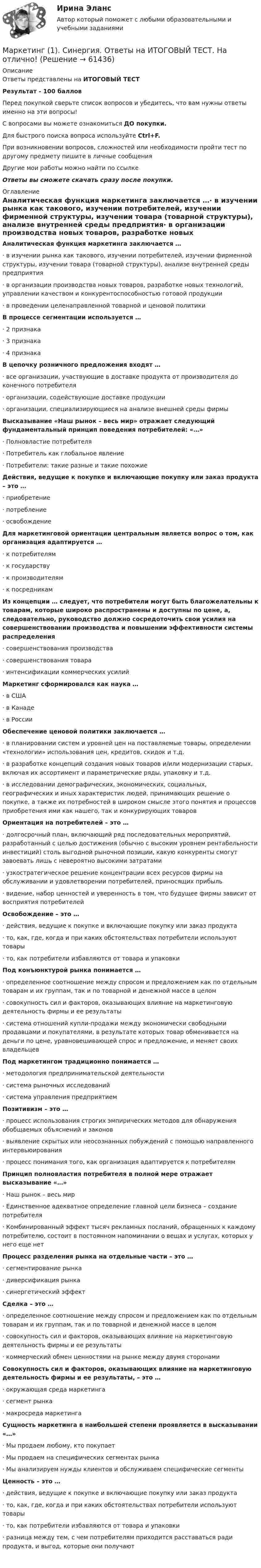     
            Описание
            Ответы представлены на ИТОГОВЫЙ ТЕСТРезультат - 100 балловПеред покупкой сверьте список вопросов и убедитесь, что вам нужны ответы именно на эти вопросы!С вопросами вы можете ознакомиться ДО покупки.Для быстрого поиска вопроса используйте Ctrl+F.При возникновении вопросов, сложностей или необходимости пройти тест по другому предмету пишите в личные сообщения Другие мои работы можно найти по ссылке Ответы вы сможете скачать сразу после покупки. 
            Оглавление
            Аналитическая функция маркетинга заключается …·      в изучении рынка как такового, изучении потребителей, изучении фирменной структуры, изучении товара (товарной структуры), анализе внутренней среды предприятия·      в организации производства новых товаров, разработке новых технологий, управлении качеством и конкурентоспособностью готовой продукции·      в проведении целенаправленной товарной и ценовой политики В процессе сегментации используется …·      2 признака·      3 признака·      4 признака В цепочку розничного предложения входят …·      все организации, участвующие в доставке продукта от производителя до конечного потребителя·      организации, содействующие доставке продукции·      организации, специализирующиеся на анализе внешней среды фирмы Высказывание «Наш рынок – весь мир» отражает следующий фундаментальный принцип поведения потребителей: «…»·      Полновластие потребителя·      Потребитель как глобальное явление·      Потребители: такие разные и такие похожие Действия, ведущие к покупке и включающие покупку или заказ продукта – это …·      приобретение·      потребление·      освобождение Для маркетинговой ориентации центральным является вопрос о том, как организация адаптируется …·      к потребителям·      к государству·      к производителям·      к посредникам Из концепции … следует, что потребители могут быть благожелательны к товарам, которые широко распространены и доступны по цене, а, следовательно, руководство должно сосредоточить свои усилия на совершенствовании производства и повышении эффективности системы распределения·      совершенствования производства·      совершенствования товара·      интенсификации коммерческих усилий Маркетинг сформировался как наука …·      в США·      в Канаде·      в России Обеспечение ценовой политики заключается …·      в планировании систем и уровней цен на поставляемые товары, определении «технологии» использования цен, кредитов, скидок и т.д.·      в разработке концепций создания новых товаров и/или модернизации старых, включая их ассортимент и параметрические ряды, упаковку и т.д.·      в исследовании демографических, экономических, социальных, географических и иных характеристик людей, принимающих решение о покупке, а также их потребностей в широком смысле этого понятия и процессов приобретения ими как нашего, так и конкурирующих товаров Ориентация на потребителей – это …·      долгосрочный план, включающий ряд последовательных мероприятий, разработанный с целью достижения (обычно с высоким уровнем рентабельности инвестиций) столь выгодной рыночной позиции, какую конкуренты смогут завоевать лишь с невероятно высокими затратами·      узкостратегическое решение концентрации всех ресурсов фирмы на обслуживании и удовлетворении потребителей, приносящих прибыль·      видение, набор ценностей и уверенность в том, что будущее фирмы зависит от восприятия потребителей Освобождение – это …·      действия, ведущие к покупке и включающие покупку или заказ продукта·      то, как, где, когда и при каких обстоятельствах потребители используют товары·      то, как потребители избавляются от товара и упаковки Под конъюнктурой рынка понимается …·      определенное соотношение между спросом и предложением как по отдельным товарам и их группам, так и по товарной и денежной массе в целом·      совокупность сил и факторов, оказывающих влияние на маркетинговую деятельность фирмы и ее результаты·      система отношений купли-продажи между экономически свободными продавцами и покупателями, в результате которых товар обменивается на деньги по цене, уравновешивающей спрос и предложение, и меняет своих владельцев Под маркетингом традиционно понимается …·      методология предпринимательской деятельности·      система рыночных исследований·      система управления предприятием Позитивизм – это …·      процесс использования строгих эмпирических методов для обнаружения обобщаемых объяснений и законов·      выявление скрытых или неосознанных побуждений с помощью направленного интервьюирования·      процесс понимания того, как организация адаптируется к потребителям Принцип полновластия потребителя в полной мере отражает высказывание «…»·      Наш рынок – весь мир·      Единственное адекватное определение главной цели бизнеса – создание потребителя·      Комбинированный эффект тысяч рекламных посланий, обращенных к каждому потребителю, состоит в постоянном напоминании о вещах и услугах, которых у него еще нет Процесс разделения рынка на отдельные части – это …·      сегментирование рынка·      диверсификация рынка·      синергетический эффект Сделка – это …·      определенное соотношение между спросом и предложением как по отдельным товарам и их группам, так и по товарной и денежной массе в целом·      совокупность сил и факторов, оказывающих влияние на маркетинговую деятельность фирмы и ее результаты·      коммерческий обмен ценностями на рынке между двумя сторонами Совокупность сил и факторов, оказывающих влияние на маркетинговую деятельность фирмы и ее результаты, – это …·      окружающая среда маркетинга·      сегмент рынка·      макросреда маркетинга Сущность маркетинга в наибольшей степени проявляется в высказывании «…»·      Мы продаем любому, кто покупает·      Мы продаем на специфических сегментах рынка·      Мы анализируем нужды клиентов и обслуживаем специфические сегментыЦенность – это …·      действия, ведущие к покупке и включающие покупку или заказ продукта·      то, как, где, когда и при каких обстоятельствах потребители используют товары·      то, как потребители избавляются от товара и упаковки·      разница между тем, с чем потребителям приходится расставаться ради продукта, и выгод, которые они получают     
            
            
            💯 Маркетинг (1) (правильные ответы на тест Синергия / МОИ / МТИ / МосАП, август 2023)Маркетинг (1). Синергия. Ответы на ИТОГОВЫЙ ТЕСТ. На отлично!Маркетинг 2Маркетинг 2 (72 вопроса)Маркетинг 2 Задание 1Маркетинг 2 задание 1 РосдистантМаркетинг 2 задание 2 РосдистантМарка кирпича определяется по:Марка легированной конструкционной высококачественной стали состава 0,35 % углерода, 1,2% хрома, 1% молибдена, 0,8%алюминия  Ответ:Маркетинг  Маркетинг      Маркетинг 1Маркетинг 1Маркетинг 1. 72 вопроса