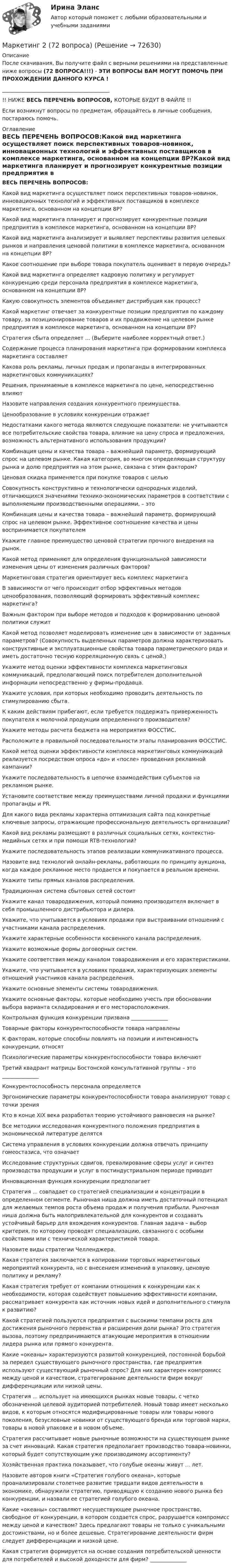      
            Описание
            После скачивания, Вы получите файл с верными решениями на представленные ниже вопросы (72 ВОПРОСА!!!) - ЭТИ ВОПРОСЫ ВАМ МОГУТ ПОМОЧЬ ПРИ ПРОХОЖДЕНИИ ДАННОГО КУРСА !_________________________________________!! НИЖЕ ВЕСЬ ПЕРЕЧЕНЬ ВОПРОСОВ, КОТОРЫЕ БУДУТ В ФАЙЛЕ !!Если возникнут вопросы по предметам, обращайтесь в личные сообщения, постараюсь помочь. 
            Оглавление
            ВЕСЬ ПЕРЕЧЕНЬ ВОПРОСОВ:Какой вид маркетинга осуществляет поиск перспективных товаров-новинок, инновационных технологий и эффективных поставщиков в комплексе маркетинга, основанном на концепции 8Р?Какой вид маркетинга планирует и прогнозирует конкурентные позиции предприятия в комплексе маркетинга, основанном на концепции 8Р?Какой вид маркетинга анализирует и выявляет перспективы развития целевых рынков и направления ценовой политики в комплексе маркетинга, основанном на концепции 8Р?Какое соотношение при выборе товара покупатель оценивает в первую очередь?Какой вид маркетинга определяет кадровую политику и регулирует конкуренцию среди персонала предприятия в комплексе маркетинга, основанном на концепции 8Р?Какую совокупность элементов объединяет дистрибуция как процесс?Какой маркетинг отвечает за конкурентные позиции предприятия по каждому товару, за позиционирование товаров и их продвижение на целевом рынке предприятия в комплексе маркетинга, основанном на концепции 8Р?Стратегия сбыта определяет ... (Выберите наиболее корректный ответ.)Содержание процесса планирования маркетинга при формировании комплекса маркетинга составляетКакова роль рекламы, личных продаж и пропаганды в интегрированных маркетинговых коммуникациях?Решения, принимаемые в комплексе маркетинга по цене, непосредственно влияютНазовите направления создания конкурентного преимущества.Ценообразование в условиях конкуренции отражаетНедостатками какого метода являются следующие показатели: не учитываются все потребительские свойства товара, влияние на цену спроса и предложения, возможность альтернативного использования продукции?Комбинация цены и качества товара – важнейший параметр, формирующий спрос на целевом рынке. Какая категория, во многом определяющая структуру рынка и долю предприятия на этом рынке, связана с этим фактором?Ценовая скидка применяется при покупке товаров с цельюСовокупность конструктивно и технологически однородных изделий, отличающихся значениями технико-экономических параметров в соответствии с выполняемыми производственными операциями, – этоКомбинация цены и качества товара – важнейший параметр, формирующий спрос на целевом рынке. Эффективное соотношение качества и цены воспринимается покупателемУкажите главное преимущество ценовой стратегии прочного внедрения на рынок.Какой метод применяют для определения функциональной зависимости изменения цены от изменения различных факторов?Маркетинговая стратегия ориентирует весь комплекс маркетингаВ зависимости от чего происходит отбор эффективных методов ценообразования, позволяющий формировать эффективный комплекс маркетинга?Важным фактором при выборе методов и подходов к формированию ценовой политики служитКакой метод позволяет моделировать изменение цен в зависимости от заданных параметров? (Совокупность выделенных параметров должна характеризовать конструктивные и эксплуатационные свойства товара параметрического ряда и иметь достаточно тесную корреляционную связь с ценой.)Укажите метод оценки эффективности комплекса маркетинговых коммуникаций, предполагающий поиск потребителем дополнительной информации непосредственно у фирмы-продавца.Укажите условия, при которых необходимо проводить деятельность по стимулированию сбыта.К каким действиям прибегают, если требуется поддержать приверженность покупателя к молочной продукции определенного производителя?Укажите методы расчета бюджета на мероприятия ФОССТИС.Расположите в правильной последовательности этапы планирования ФОССТИС.Какой метод оценки эффективности комплекса маркетинговых коммуникаций реализуется посредством опроса «до» и «после» проведения рекламной кампании?Укажите последовательность в цепочке взаимодействия субъектов на рекламном рынке.Установите соответствие между преимуществами личной продажи и функциями пропаганды и PR.Для какого вида рекламы характерна оптимизация сайта под конкретные ключевые запросы, отражающие профессиональную деятельность организации?Какой вид рекламы размещают в различных социальных сетях, контекстно-медийных сетях и при помощи RTB-технологий?Укажите последовательность этапов реализации коммуникативного процесса.Назовите вид технологий онлайн-рекламы, работающих по принципу аукциона, когда каждое рекламное место продается и покупается в реальном времени.Укажите типы прямых каналов распределения.Традиционная система сбытовых сетей состоитУкажите канал товародвижения, который помимо производителя включает в себя промышленного дистрибьютора и дилера.Укажите, что учитывается в условиях продажи при выстраивании отношений с участниками канала распределения.Укажите характерные особенности косвенного канала распределения.Укажите возможные формы договорных систем.Укажите соответствия между каналом товародвижения и его характеристиками.Укажите, что учитывается в условиях продажи, характеризующих элементы отношений участников канала распределения.Укажите основные элементы системы товародвижения.Укажите основные факторы, которые необходимо учесть при обосновании выбора варианта складирования и его месторасположения.Контрольная функция конкуренции призвана ______________Товарные факторы конкурентоспособности товара направленыК факторам, которые способны повлиять на позиции и интенсивность конкуренции, относятПсихологические параметры конкурентоспособности товара включаютТретий квадрант матрицы Бостонской консультативной группы – это ______________Конкурентоспособность персонала определяетсяЭргономические параметры конкурентоспособности товара анализируют товар с точки зренияКто в конце XIX века разработал теорию устойчивого равновесия на рынке?Все методики исследования конкурентного положения предприятия в экономической литературе делятсяСистема управления в условиях конкуренции должна отвечать принципу гомеостазиса, что означаетИсследование структурных сдвигов, превалирование сферы услуг и синтез производства продукции и услуг в постиндустриальном периоде приводитИнновационная функция конкуренции предполагаетСтратегия ... совпадает со стратегией специализации и концентрации в определенном сегменте. Рыночная ниша должна иметь достаточный потенциал для желаемых темпов роста объема продаж и получения прибыли. Рыночная ниша должна быть малопривлекательной для конкурентов и создавать устойчивый барьер для вхождения конкурентов. Главная задача – выбор критерия, по которому проводят специализацию, связанного с особыми свойствами или с технической характеристикой товара.Назовите виды стратегии Челленджера.Какая стратегия заключается в копировании торговых маркетинговых мероприятий конкурента, но с внесением изменений в упаковку, ценовую политику и рекламу?Какая стратегия требует от компании отношения к конкуренции как к необходимости, которая содействует повышению эффективности компании, рассматривает конкурента как источник новых идей и дополнительного стимула к развитию?Какой стратегией пользуются предприятия с высокими темпами роста для достижения рыночного первенства и расширения доли рынка? Это стратегия вызова, поэтому предпринимаются атакующие мероприятия в отношении лидера рынка или прямого конкурента.Какие «океаны» характеризуются развитой конкуренцией, постоянной борьбой за передел существующего рыночного пространства, где предприятия используют существующий рыночный спрос? Для них характерен компромисс между ценой и качеством, стратегирование деятельности фирм вокруг дифференциации или низкой цены.Стратегия ... использует на имеющихся рынках новые товары, с четко обозначенной целевой аудиторией потребителей. Новый товар имеет несколько видов, к которым относятся модифицированные товары или товары нового поколения, безусловные новинки от существующего бренда или торговой марки, товары в новой упаковке и в новом объеме.Стратегия рассчитывает новые рыночные возможности на существующем рынке за счет инноваций. Какая стратегия предполагает производство товара-новинки, который будет сопутствующим уже производимому ассортименту?Хозяйственная практика показывает, что голубые океаны живут ... лет.Назовите авторов книги «Стратегия голубого океана», которые проанализировали столетнее развитие тридцати видов деятельности в экономике, обнаружили стратегию, приводящую к созданию нового рынка без конкуренции, и назвали ее стратегией голубого океана.Какие «океаны» составляют несуществующее рыночное пространство, свободное от конкуренции, в котором создается спрос, разрушается компромисс между ценой и качеством? Здесь предлагают товары не только с уникальными достоинствами, но и более дешевые. Стратегирование деятельности фирм следует дифференциации и низкой цене.Какая стратегия формируется на основе создания потребительской ценности для потребителей и высокой доходности для фирм? ______________  
            
            
            Маркетинг 2Маркетинг 2 (72 вопроса)Маркетинг 2 Задание 1Маркетинг 2 задание 1 РосдистантМаркетинг 2 задание 2 РосдистантМаркетинг 2 практическая Маркетинг 2 формирование спроса и стимулирование спросаМаркетинг  Маркетинг      Маркетинг 1Маркетинг 1Маркетинг 1. 72 вопроса💯 Маркетинг (1) (правильные ответы на тест Синергия / МОИ / МТИ / МосАП)💯 Маркетинг (1) (правильные ответы на тест Синергия / МОИ / МТИ / МосАП, август 2023)