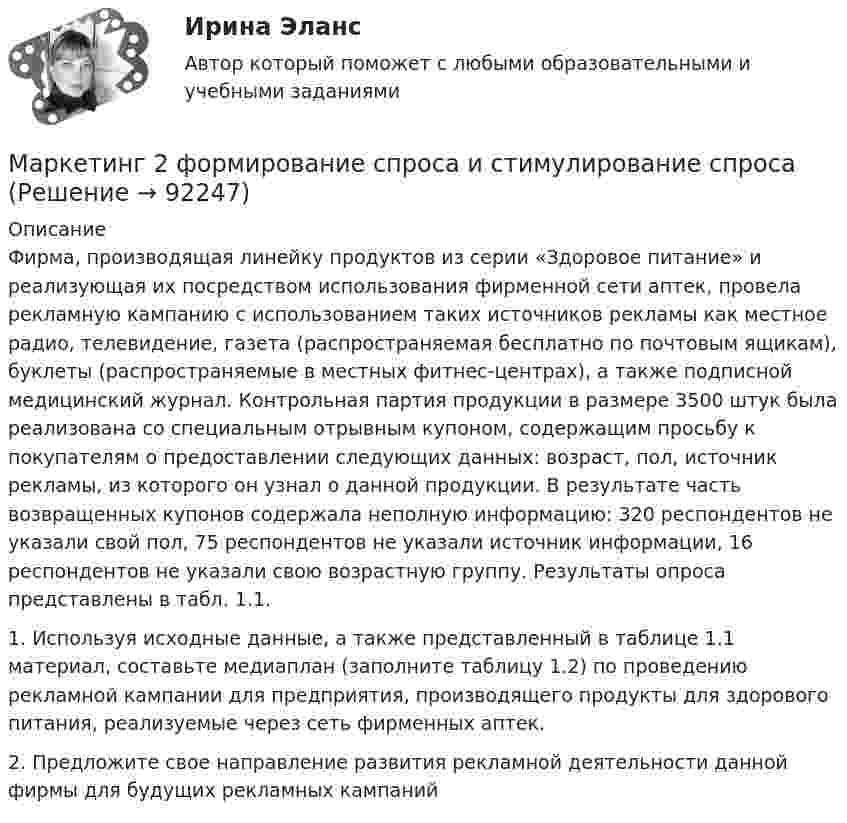      
            Описание
            Фирма, производящая линейку продуктов из серии «Здоровое питание» и реализующая их посредством использования фирменной сети аптек, провела рекламную кампанию с использованием таких источников рекламы как местное радио, телевидение, газета (распространяемая бесплатно по почтовым ящикам), буклеты (распространяемые в местных фитнес-центрах), а также подписной медицинский журнал. Контрольная партия продукции в размере 3500 штук была реализована со специальным отрывным купоном, содержащим просьбу к покупателям о предоставлении следующих данных: возраст, пол, источник рекламы, из которого он узнал о данной продукции. В результате часть возвращенных купонов содержала неполную информацию: 320 респондентов не указали свой пол, 75 респондентов не указали источник информации, 16 респондентов не указали свою возрастную группу. Результаты опроса представлены в табл. 1.1.	1. Используя исходные данные, а также представленный в таблице 1.1 материал, составьте медиаплан (заполните таблицу 1.2) по проведению рекламной кампании для предприятия, производящего продукты для здорового питания, реализуемые через сеть фирменных аптек. 	2. Предложите свое направление развития рекламной деятельности данной фирмы для будущих рекламных кампаний   
            
            
            Маркетинг 2 практическая Маркетинг 2 формирование спроса и стимулирование спросаМаркетинг 3 курс Синергия Маркетинг 3 практическая.  Оценка конкурентного положения и конкурентоспособностиМаркетинг 4 вариантМаркетинг 5 вариант💯 Маркетинг [6 тем] (все ответы на тест Синергия / МТИ / МосАП, январь 2023)💯 Маркетинг (1) (правильные ответы на тест Синергия / МОИ / МТИ / МосАП)💯 Маркетинг (1) (правильные ответы на тест Синергия / МОИ / МТИ / МосАП, август 2023)Маркетинг (1). Синергия. Ответы на ИТОГОВЫЙ ТЕСТ. На отлично!Маркетинг 2Маркетинг 2 (72 вопроса)Маркетинг 2 Задание 1Маркетинг 2 задание 1 Росдистант