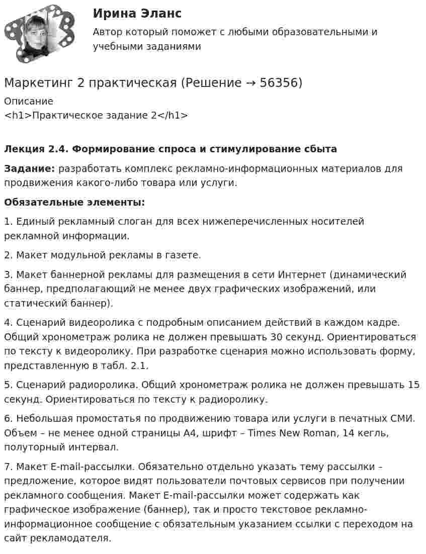     
            Описание
            <h1>Практическое задание 2</h1>Лекция 2.4. Формирование спроса и стимулирование сбытаЗадание: разработать комплекс рекламно-информационных материалов для продвижения какого-либо товара или услуги. Обязательные элементы:1.   Единый рекламный слоган для всех нижеперечисленных носителей рекламной информации.2.   Макет модульной рекламы в газете.3.   Макет баннерной рекламы для размещения в сети Интернет (динамический баннер, предполагающий не менее двух графических изображений, или статический баннер).4.   Сценарий видеоролика с подробным описанием действий в каждом кадре. Общий хронометраж ролика не должен превышать 30 секунд. Ориентироваться по тексту к видеоролику. При разработке сценария можно использовать форму, представленную в табл. 2.1.5.   Сценарий радиоролика. Общий хронометраж ролика не должен превышать 15 секунд. Ориентироваться по тексту к радиоролику.6.   Небольшая промостатья по продвижению товара или услуги в печатных СМИ. Объем – не менее одной страницы А4, шрифт – Times New Roman, 14 кегль, полуторный интервал.7.   Макет E-mail-рассылки. Обязательно отдельно указать тему рассылки – предложение, которое видят пользователи почтовых сервисов при получении рекламного сообщения. Макет E-mail-рассылки может содержать как графическое изображение (баннер), так и просто текстовое рекламно-информационное сообщение с обязательным указанием ссылки с переходом на сайт рекламодателя.   
            
            
            Маркетинг 2 задание 2 РосдистантМаркетинг 2 практическая Маркетинг 2 формирование спроса и стимулирование спросаМаркетинг 3 курс Синергия Маркетинг 3 практическая.  Оценка конкурентного положения и конкурентоспособностиМаркетинг 4 вариантМаркетинг 5 вариантМаркетинг 1. 72 вопроса💯 Маркетинг (1) (правильные ответы на тест Синергия / МОИ / МТИ / МосАП)💯 Маркетинг (1) (правильные ответы на тест Синергия / МОИ / МТИ / МосАП, август 2023)Маркетинг (1). Синергия. Ответы на ИТОГОВЫЙ ТЕСТ. На отлично!Маркетинг 2Маркетинг 2 (72 вопроса)Маркетинг 2 Задание 1