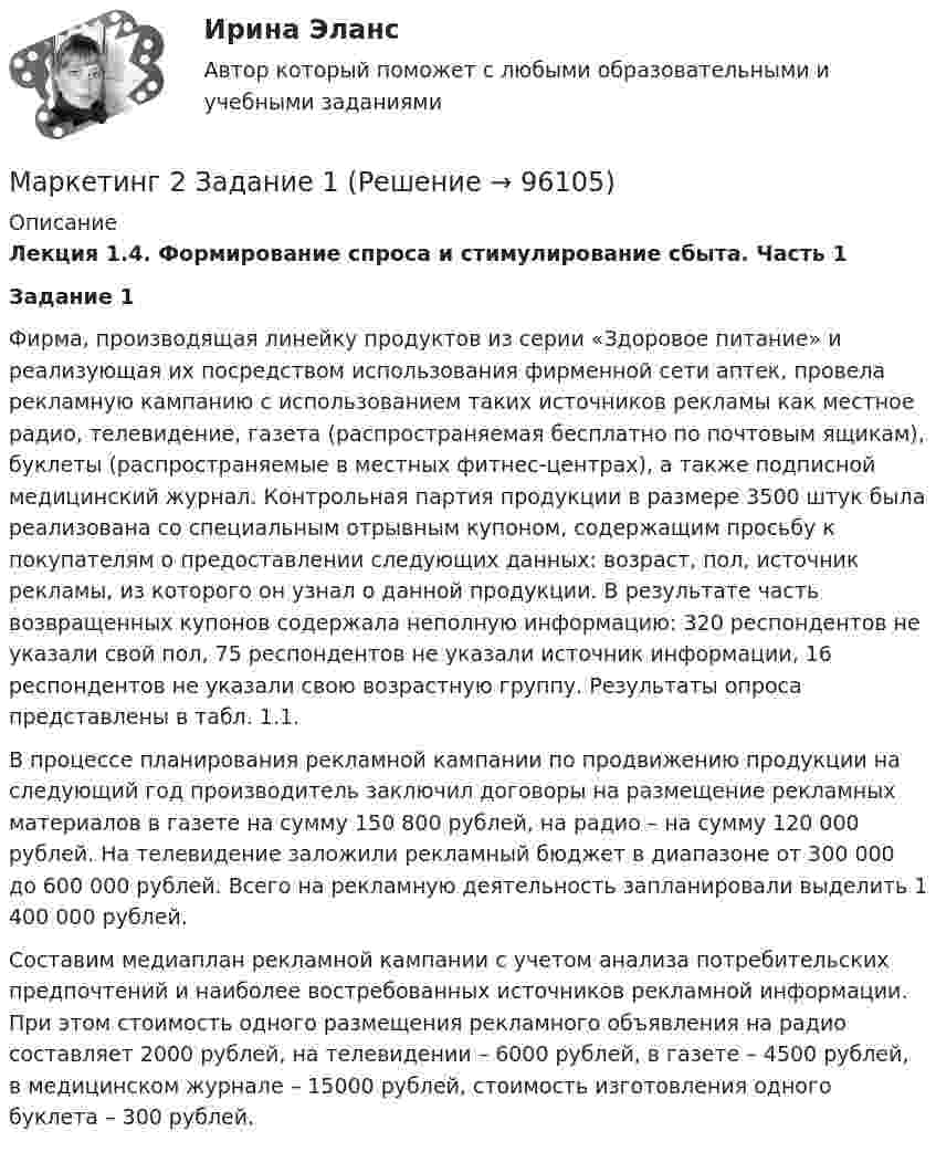      
            Описание
            Лекция 1.4. Формирование спроса и стимулирование сбыта. Часть 1 Задание 1          Фирма, производящая линейку продуктов из серии «Здоровое питание» и реализующая их посредством использования фирменной сети аптек, провела рекламную кампанию с использованием таких источников рекламы как местное радио, телевидение, газета (распространяемая бесплатно по почтовым ящикам), буклеты (распространяемые в местных фитнес-центрах), а также подписной медицинский журнал. Контрольная партия продукции в размере 3500 штук была реализована со специальным отрывным купоном, содержащим просьбу к покупателям о предоставлении следующих данных: возраст, пол, источник рекламы, из которого он узнал о данной продукции. В результате часть возвращенных купонов содержала неполную информацию: 320 респондентов не указали свой пол, 75 респондентов не указали источник информации, 16 респондентов не указали свою возрастную группу. Результаты опроса представлены в табл. 1.1.         В процессе планирования рекламной кампании по продвижению продукции на следующий год производитель заключил договоры на размещение рекламных материалов в газете на сумму 150 800 рублей, на радио – на сумму 120 000 рублей. На телевидение заложили рекламный бюджет в диапазоне от 300 000 до 600 000 рублей. Всего на рекламную деятельность запланировали выделить 1 400 000 рублей.         Составим медиаплан рекламной кампании с учетом анализа потребительских предпочтений и наиболее востребованных источников рекламной информации. При этом стоимость одного размещения рекламного объявления на радио составляет 2000 рублей, на телевидении – 6000 рублей, в газете – 4500 рублей, в медицинском журнале – 15000 рублей, стоимость изготовления одного буклета – 300 рублей.   
            
            
            Маркетинг 2 (72 вопроса)Маркетинг 2 Задание 1Маркетинг 2 задание 1 РосдистантМаркетинг 2 задание 2 РосдистантМаркетинг 2 практическая Маркетинг 2 формирование спроса и стимулирование спросаМаркетинг 3 курс Синергия Маркетинг      Маркетинг 1Маркетинг 1Маркетинг 1. 72 вопроса💯 Маркетинг (1) (правильные ответы на тест Синергия / МОИ / МТИ / МосАП)💯 Маркетинг (1) (правильные ответы на тест Синергия / МОИ / МТИ / МосАП, август 2023)Маркетинг (1). Синергия. Ответы на ИТОГОВЫЙ ТЕСТ. На отлично!