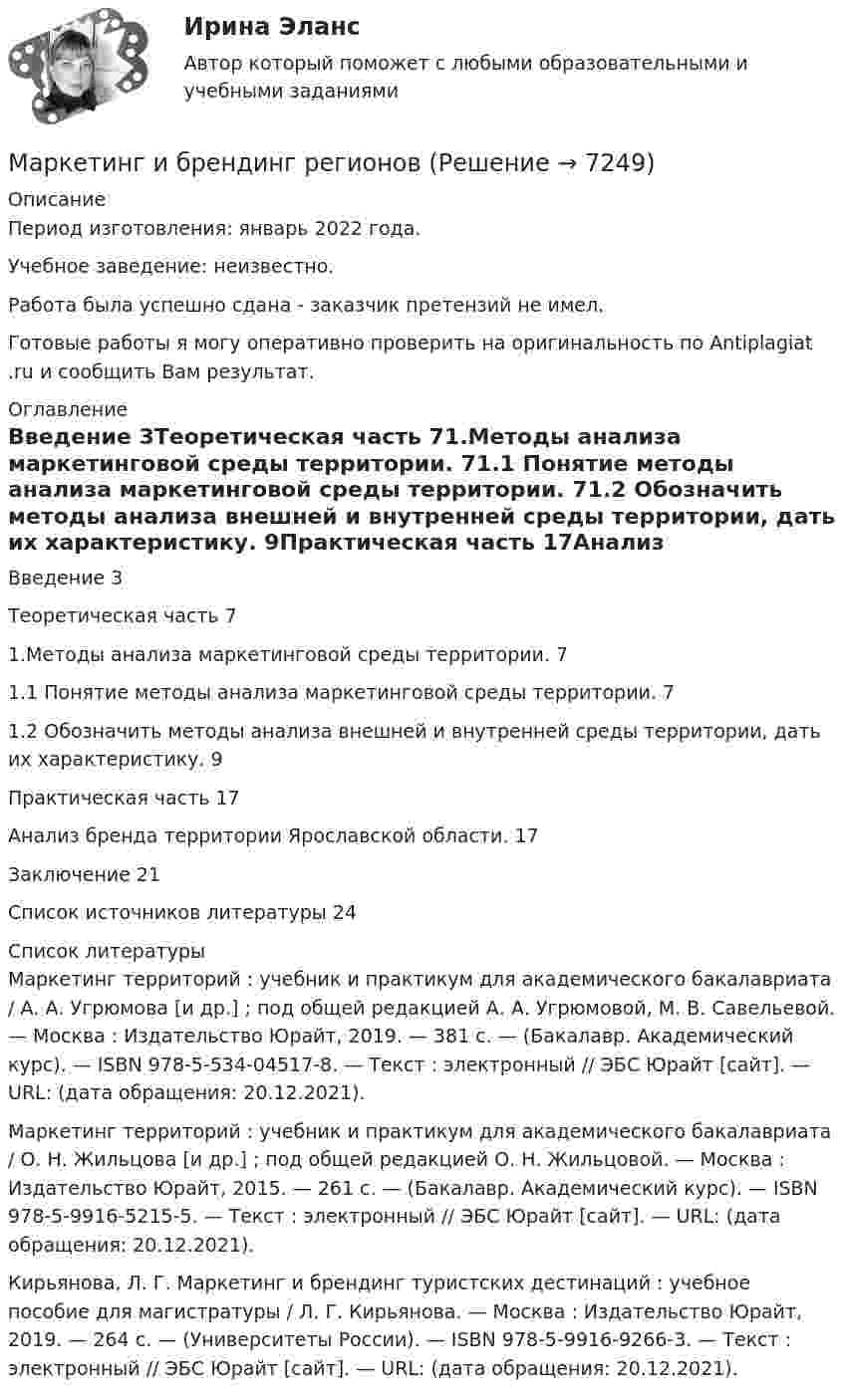      
          Описание
          Период изготовления:  январь 2022 года.Учебное заведение: неизвестно. Работа была успешно сдана - заказчик претензий не имел.Готовые работы я могу оперативно проверить на оригинальность по Antiplagiat .ru и сообщить Вам результат. 
          Оглавление
          Введение 3Теоретическая часть 71.Методы анализа маркетинговой среды территории. 71.1 Понятие методы анализа маркетинговой среды территории. 71.2 Обозначить методы анализа внешней и внутренней среды территории, дать их характеристику. 9Практическая часть 17Анализ бренда территории Ярославской области. 17Заключение 21Список источников литературы 24 
          Список литературы
          Маркетинг территорий : учебник и практикум для академического бакалавриата / А. А. Угрюмова [и др.] ; под общей редакцией А. А. Угрюмовой, М. В. Савельевой. — Москва : Издательство Юрайт, 2019. — 381 с. — (Бакалавр. Академический курс). — ISBN 978-5-534-04517-8. — Текст : электронный // ЭБС Юрайт [сайт]. — URL:  (дата обращения: 20.12.2021).Маркетинг территорий : учебник и практикум для академического бакалавриата / О. Н. Жильцова [и др.] ; под общей редакцией О. Н. Жильцовой. — Москва : Издательство Юрайт, 2015. — 261 с. — (Бакалавр. Академический курс). — ISBN 978-5-9916-5215-5. — Текст : электронный // ЭБС Юрайт [сайт]. — URL:  (дата обращения: 20.12.2021).Кирьянова, Л. Г. Маркетинг и брендинг туристских дестинаций : учебное пособие для магистратуры / Л. Г. Кирьянова. — Москва : Издательство Юрайт, 2019. — 264 с. — (Университеты России). — ISBN 978-5-9916-9266-3. — Текст : электронный // ЭБС Юрайт [сайт]. — URL:  (дата обращения: 20.12.2021).
            
            
            Маркетинг и PR в event-индустрии.фмен_БАК (тест с ответами Синергия/МОИ/ МТИ /МОСАП)Маркетинг и брендинг регионовМаркетинг инновацийМаркетинг инноваций (Задания 1,3,4,5,6)Маркетинг инноваций (Росдистант)Маркетинг: интегрированные онлайн и офлайн коммуникации... маркетинг использует тактики захвата ноля влияния мелкими, но множественными локальными, точечными атакамиМаркетинг.Задание 1Маркетинг задание  2 Маркетинг Задание №1 Маркетинг, Задание №3Маркетинг, Задание №4✔️ Маркетинг. ЗадачиФирма «Иголочка», Специализирующаяся на производстве изделий из текстиля, исследует товары своих конкурентов фирмы «Шарлотта» и «Трехгорная мануфуктура». Для этого было опрошено 100 покупателей,💯 Маркетинг и PR в event-индустрии.фмен_БАК (ответы на тест Синергия / МОИ / МТИ / МосАП, сентябрь 2023)