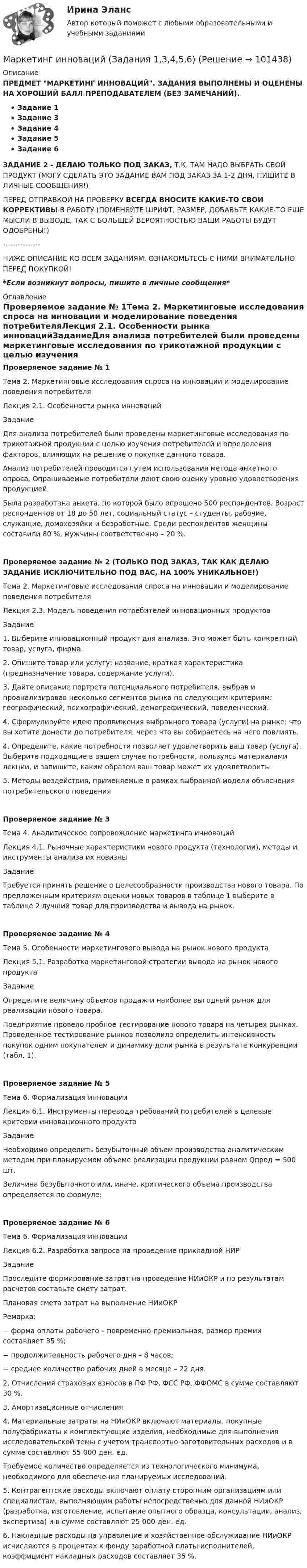      
            Описание
            ПРЕДМЕТ МАРКЕТИНГ ИННОВАЦИЙ. ЗАДАНИЯ ВЫПОЛНЕНЫ И ОЦЕНЕНЫ НА ХОРОШИЙ БАЛЛ ПРЕПОДАВАТЕЛЕМ (БЕЗ ЗАМЕЧАНИЙ).Задание 1Задание 3Задание 4Задание 5Задание 6ЗАДАНИЕ 2 - ДЕЛАЮ ТОЛЬКО ПОД ЗАКАЗ, Т.К. ТАМ НАДО ВЫБРАТЬ СВОЙ ПРОДУКТ (МОГУ СДЕЛАТЬ ЭТО ЗАДАНИЕ ВАМ ПОД ЗАКАЗ ЗА 1-2 ДНЯ, ПИШИТЕ В ЛИЧНЫЕ СООБЩЕНИЯ!)ПЕРЕД ОТПРАВКОЙ НА ПРОВЕРКУ ВСЕГДА ВНОСИТЕ КАКИЕ-ТО СВОИ КОРРЕКТИВЫ В РАБОТУ (ПОМЕНЯЙТЕ ШРИФТ, РАЗМЕР, ДОБАВЬТЕ КАКИЕ-ТО ЕЩЕ МЫСЛИ В ВЫВОДЕ, ТАК С БОЛЬШЕЙ ВЕРОЯТНОСТЬЮ ВАШИ РАБОТЫ БУДУТ ОДОБРЕНЫ!)---------------НИЖЕ ОПИСАНИЕ КО ВСЕМ ЗАДАНИЯМ, ОЗНАКОМЬТЕСЬ С НИМИ ВНИМАТЕЛЬНО ПЕРЕД ПОКУПКОЙ!*Если возникнут вопросы, пишите в личные сообщения* 
            Оглавление
            Проверяемое задание № 1Тема 2. Маркетинговые исследования спроса на инновации и моделирование поведения потребителяЛекция 2.1. Особенности рынка инновацийЗаданиеДля анализа потребителей были проведены маркетинговые исследования по трикотажной продукции с целью изучения потребителей и определения факторов, влияющих на решение о покупке данного товара.Анализ потребителей проводится путем использования метода анкетного опроса. Опрашиваемые потребители дают свою оценку уровню удовлетворения продукцией. Была разработана анкета, по которой было опрошено 500 респондентов. Возраст респондентов от 18 до 50 лет, социальный статус – студенты, рабочие, служащие, домохозяйки и безработные. Среди респондентов женщины составили 80 %, мужчины соответственно – 20 %.Проверяемое задание № 2 (ТОЛЬКО ПОД ЗАКАЗ, ТАК КАК ДЕЛАЮ ЗАДАНИЕ ИСКЛЮЧИТЕЛЬНО ПОД ВАС, НА 100% УНИКАЛЬНОЕ!)Тема 2. Маркетинговые исследования спроса на инновации и моделирование поведения потребителяЛекция 2.3. Модель поведения потребителей инновационных продуктовЗадание1. Выберите инновационный продукт для анализа. Это может быть конкретный товар, услуга, фирма.2. Опишите товар или услугу: название, краткая характеристика (предназначение товара, содержание услуги).3. Дайте описание портрета потенциального потребителя, выбрав и проанализировав несколько сегментов рынка по следующим критериям: географический, психографический, демографический, поведенческий.4. Сформулируйте идею продвижения выбранного товара (услуги) на рынке: что вы хотите донести до потребителя, через что вы собираетесь на него повлиять. 4. Определите, какие потребности позволяет удовлетворить ваш товар (услуга). Выберите подходящие в вашем случае потребности, пользуясь материалами лекции, и запишите, каким образом ваш товар может их удовлетворить.5. Методы воздействия, применяемые в рамках выбранной модели объяснения потребительского поведения Проверяемое задание № 3Тема 4. Аналитическое сопровождение маркетинга инновацийЛекция 4.1. Рыночные характеристики нового продукта (технологии), методы и инструменты анализа их новизныЗаданиеТребуется принять решение о целесообразности производства нового товара. По предложенным критериям оценки новых товаров в таблице 1 выберите в таблице 2 лучший товар для производства и вывода на рынок.Проверяемое задание № 4Тема 5. Особенности маркетингового вывода на рынок нового продуктаЛекция 5.1. Разработка маркетинговой стратегии вывода на рынок нового продуктаЗаданиеОпределите величину объемов продаж и наиболее выгодный рынок для реализации нового товара. Предприятие провело пробное тестирование нового товара на четырех рынках. Проведенное тестирование рынков позволило определить интенсивность покупок одним покупателем и динамику доли рынка в результате конкуренции (табл. 1).  Проверяемое задание № 5Тема 6. Формализация инновацииЛекция 6.1. Инструменты перевода требований потребителей в целевые критерии инновационного продукта ЗаданиеНеобходимо определить безубыточный объем производства аналитическим методом при планируемом объеме реализации продукции равном Qпрод = 500 шт.Величина безубыточного или, иначе, критического объема производства определяется по формуле:Проверяемое задание № 6Тема 6. Формализация инновацииЛекция 6.2. Разработка запроса на проведение прикладной НИРЗаданиеПроследите формирование затрат на проведение НИиОКР и по результатам расчетов составьте смету затрат.Плановая смета затрат на выполнение НИиОКРРемарка:−     форма оплаты рабочего – повременно-премиальная, размер премии составляет 35 %;−     продолжительность рабочего дня – 8 часов;−     среднее количество рабочих дней в месяце – 22 дня.2. Отчисления страховых взносов в ПФ РФ, ФСС РФ, ФФОМС в сумме составляют 30 %.3. Амортизационные отчисления4. Материальные затраты на НИиОКР включают материалы, покупные полуфабрикаты и комплектующие изделия, необходимые для выполнения исследовательской темы с учетом транспортно-заготовительных расходов и в сумме составляют 55 000 ден. ед.Требуемое количество определяется из технологического минимума, необходимого для обеспечения планируемых исследований.5. Контрагентские расходы включают оплату сторонним организациям или специалистам, выполняющим работы непосредственно для данной НИиОКР (разработка, изготовление, испытание опытного образца, консультации, анализ, экспертиза) и в сумме составляют 25 000 ден. ед.6. Накладные расходы на управление и хозяйственное обслуживание НИиОКР исчисляются в процентах к фонду заработной платы исполнителей, коэффициент накладных расходов составляет 35 %.  
            
            
            Маркетинг инновацийМаркетинг инноваций (Задания 1,3,4,5,6)Маркетинг инноваций (Росдистант)Маркетинг: интегрированные онлайн и офлайн коммуникации... маркетинг использует тактики захвата ноля влияния мелкими, но множественными локальными, точечными атаками... маркетинг использует тактики захвата поля влияния мелкими, но множественными локальными, точечными атакамиМаркетинг Итоговый  тест  СИБУПК Маркетинг Задание №1 Маркетинг, Задание №3Маркетинг, Задание №4✔️ Маркетинг. ЗадачиФирма «Иголочка», Специализирующаяся на производстве изделий из текстиля, исследует товары своих конкурентов фирмы «Шарлотта» и «Трехгорная мануфуктура». Для этого было опрошено 100 покупателей,💯 Маркетинг и PR в event-индустрии.фмен_БАК (ответы на тест Синергия / МОИ / МТИ / МосАП, сентябрь 2023)💯 Маркетинг и PR в event-индустрии.фмен_БАК (правильные ответы на тест Синергия / МОИ / МТИ / МосАП)Маркетинг и PR в event-индустрии.фмен_БАК (тест с ответами Синергия/МОИ/ МТИ /МОСАП)
