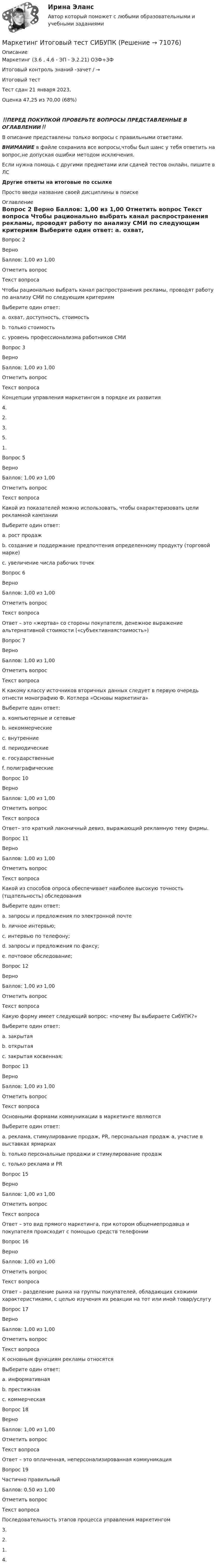      
            Описание
            Маркетинг (3.6 , 4.6 - ЭП - Э.2.21) ОЗФ+ЗФ	

Итоговый контроль знаний -зачет / →	
Итоговый тест	
Тест сдан  21 января 2023, 
Оценка	47,25 из 70,00 (68%)
‼️ПЕРЕД ПОКУПКОЙ ПРОВЕРЬТЕ ВОПРОСЫ ПРЕДСТАВЛЕННЫЕ В ОГЛАВЛЕНИИ‼️В описание представлены только вопросы с правильными ответами.ВНИМАНИЕ в файле сохранила все вопросы,чтобы был шанс у тебя ответить на вопрос,не допуская ошибки методом исключения.Если нужна помощь с другими предметами или сдачей тестов онлайн, пишите в ЛС Другие ответы на итоговые по ссылке Просто введи название своей дисциплины в поиске 
            Оглавление
            
Вопрос 2
Верно
Баллов: 1,00 из 1,00
Отметить вопрос
Текст вопроса
Чтобы рационально выбрать канал распространения рекламы, проводят работу по анализу СМИ по следующим критериям
Выберите один ответ:
a. охват, доступность, стоимость 
b. только стоимость
c. уровень профессионализма работников СМИ
Вопрос 3
Верно
Баллов: 1,00 из 1,00
Отметить вопрос
Текст вопроса
Концепции управления маркетингом в порядке их развития
4.
2.
3.
5.
1.

Вопрос 5
Верно
Баллов: 1,00 из 1,00
Отметить вопрос
Текст вопроса
Какой из показателей можно использовать, чтобы охарактеризовать цели рекламной кампании
Выберите один ответ:
a. рост продаж
b. создание и поддержание предпочтения определенному продукту (торговой марке) 
c. увеличение числа рабочих точек
Вопрос 6
Верно
Баллов: 1,00 из 1,00
Отметить вопрос
Текст вопроса
Ответ – это «жертва» со стороны покупателя, денежное выражение альтернативной стоимости («субъективнаястоимость»)
Вопрос 7
Верно
Баллов: 1,00 из 1,00
Отметить вопрос
Текст вопроса
К какому классу источников вторичных данных следует в первую очередь отнести монографию Ф. Котлера «Основы маркетинга»
Выберите один ответ:
a. компьютерные и сетевые
b. некоммерческие
c. внутренние
d. периодические
e. государственные
f. полиграфические 


Вопрос 10
Верно
Баллов: 1,00 из 1,00
Отметить вопрос
Текст вопроса
Ответ– это краткий лаконичный девиз, выражающий рекламную тему фирмы.
Вопрос 11
Верно
Баллов: 1,00 из 1,00
Отметить вопрос
Текст вопроса
Какой из способов опроса обеспечивает наиболее высокую точность (тщательность) обследования
Выберите один ответ:
a. запросы и предложения по электронной почте
b. личное интервью; 
c. интервью по телефону;
d. запросы и предложения по факсу;
e. почтовое обследование;
Вопрос 12
Верно
Баллов: 1,00 из 1,00
Отметить вопрос
Текст вопроса
Какую форму имеет следующий вопрос: «почему Вы выбираете СибУПК?»
Выберите один ответ:
a. закрытая
b. открытая 
c. закрытая косвенная;
Вопрос 13
Верно
Баллов: 1,00 из 1,00
Отметить вопрос
Текст вопроса
Основными формами коммуникации в маркетинге являются
Выберите один ответ:
a. реклама, стимулирование продаж, PR, персональная продаж а, участие в выставках ярмарках 
b. только персональные продажи и стимулирование продаж
c. только реклама и PR

Вопрос 15
Верно
Баллов: 1,00 из 1,00
Отметить вопрос
Текст вопроса
Ответ – это вид прямого маркетинга, при котором общениепродавца и покупателя происходит с помощью средств телефонии
Вопрос 16
Верно
Баллов: 1,00 из 1,00
Отметить вопрос
Текст вопроса
Ответ – разделение рынка на группы покупателей, обладающих схожими характеристиками, с целью изучения их реакции на тот или иной товар/услугу
Вопрос 17
Верно
Баллов: 1,00 из 1,00
Отметить вопрос
Текст вопроса
К основным функциям рекламы относятся
Выберите один ответ:
a. информативная 
b. престижная
c. коммерческая
Вопрос 18
Верно
Баллов: 1,00 из 1,00
Отметить вопрос
Текст вопроса
Ответ – это оплаченная, неперсонализированная коммуникация
Вопрос 19
Частично правильный
Баллов: 0,50 из 1,00
Отметить вопрос
Текст вопроса
Последовательность этапов процесса управления маркетингом
3.
2.
1.
4.

  
            
            
            ... маркетинг использует тактики захвата поля влияния мелкими, но множественными локальными, точечными атакамиМаркетинг Итоговый  тест  СИБУПК Маркетинг (итоговый тест) СинергияМаркетинг контрольная работа«Маркетинг»: Концепция просвещенного маркетинга. Стимулы, ощущения, запросы, восприятие, мотивы поведения потребителейМаркетинг (Маркетинг.ои(dor_БАК_РиСО)), 36 вопросов (ответы на тест Синергия / МТИ / МОИ / МосАП)Маркетинг / Маркетинг.ои(dor_БАК_РиСО), 49 вопросов (ответы на тест Синергия / МТИ / МОИ / МосАП)💯 Маркетинг и PR в event-индустрии.фмен_БАК (правильные ответы на тест Синергия / МОИ / МТИ / МосАП)Маркетинг и PR в event-индустрии.фмен_БАК (тест с ответами Синергия/МОИ/ МТИ /МОСАП)Маркетинг и брендинг регионовМаркетинг инновацийМаркетинг инноваций (Задания 1,3,4,5,6)Маркетинг инноваций (Росдистант)Маркетинг: интегрированные онлайн и офлайн коммуникации