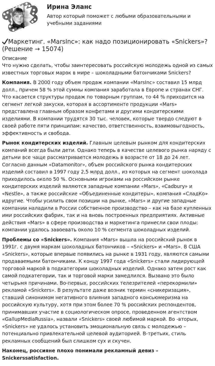     
          Описание
          	Что нужно сделать, чтобы заинтересовать российскую молодежь одной из самых известных торговых марок в мире – шоколадными батончиками Snickers? Компания. В 2000 году объем продаж компании «MarsInc» составил 15 млрд долл., причем 58 % этой суммы компания заработала в Европе и странах CHГ. Что касается структуры продаж по товарным группам, то 44 % приходится на сегмент легкой закуски, которая в ассортименте продукции «Mars» представлена главным образом конфетами и другими кондитерскими изделиями. В компании трудятся 30 тыс. человек, которые твердо следуют в своей работе пяти принципам: качество, ответственность, взаимовыгодность, эффективность и свобода.	Рынок кондитерских изделий. Главным целевым рынком для кондитерских компаний всегда были дети. Однако теперь в качестве целевого рынка наряду с детьми все чаще рассматривается молодежь в возрасте от 18 до 24 лет. Согласно данным «Datamonitor», объем российского рынка кондитерских изделий составил в 1997 году 2,5 млрд долл., из которых на сегмент шоколада приходилось около 50 %. Основными игроками на российском рынке кондитерских изделий являются западные компании «Mars», «Cadbury» и «Nestle», а также российские «Объединенные кондитеры», компания «СладКо» идругие. Чтобы усилить свои позиции на рынке, «Mars» и другие западные компании наладили в России собственное производство – как на базе купленных ими российских фабрик, так и на вновь построенных предприятиях. Активные действия «Mars» в сфере производства и маркетинга принесли свои плоды: компании удалось завоевать около 10 % сегмента шоколадных изделий. Проблемы со «Snickers». Компания «Mars» вышла на российский рынок в 1991г. с двумя маркам шоколадных батончиков – «Snickers» и «Mars». В США «Snickers», которые впервые появились на рынке в 1931 году, являются самыми продаваемыми батончиками. К концу 1997 года «Snickers» стали лидирующей торговой маркой в подкатегории шоколадных изделий. Однако затем рост как самой подкатегории, так и торговой марки замедлился. Вызвано это было четырьмя причинами. Во-первых, российских телезрителей «перекормили» рекламой «Snickers». В результате даже возник термин «сникеризация», ставший синонимом негативного влияния западного консьюмеризма на российскую культуру, хотя при этом более 70 % российских респондентов, принимавших участие в социологическом опросе, проведенном агентством «GallupMediaRussia», назвали «Snickers» своей любимой маркой. Во -вторых, «Snickers» не удалось установить эмоциональную связь с молодежью – потенциально привлекательной целевой аудиторией. В-третьих, стиль рекламных сообщений был слишком сух и скучен.  Наконец, россияне плохо понимали рекламный девиз – Snickerssatisfaction.  
            
            
            💯 Маркетинг [8 тем] (все ответы на тест Синергия / МТИ / МосАП, январь 2023)✔️Маркетинг. «MarsInc»: как надо позиционировать «Snickers»?Маркетинг в антикризисном управленииМаркетинг (Вариант 33)Маркетинг вариант 6Маркетинг в индустрии гостеприимства💯 Маркетинг в индустрии гостеприимства (все ответы на тест Синергия / МТИ / МосАП, март 2023)✅ Маркетинг 71 вопрос СИНЕРГИЯ МТИ 2022✅ Маркетинг 73 вопроса СИНЕРГИЯ МТИ 2022⭐ Маркетинг [8 тем] (все ответы на тест Синергия / МТИ / МосАП, август 2022)💯 Маркетинг [8 тем] (все ответы на тест Синергия / МТИ / МосАП, декабрь 2022)⭐ Маркетинг (8 тем) (все ответы на тест Синергия / МТИ / МосАП, июль 2022)💯 Маркетинг [8 тем] (все ответы на тест Синергия / МТИ / МосАП, март 2023)💯 Маркетинг [8 тем] (все ответы на тест Синергия / МТИ / МосАП, ноябрь 2022)