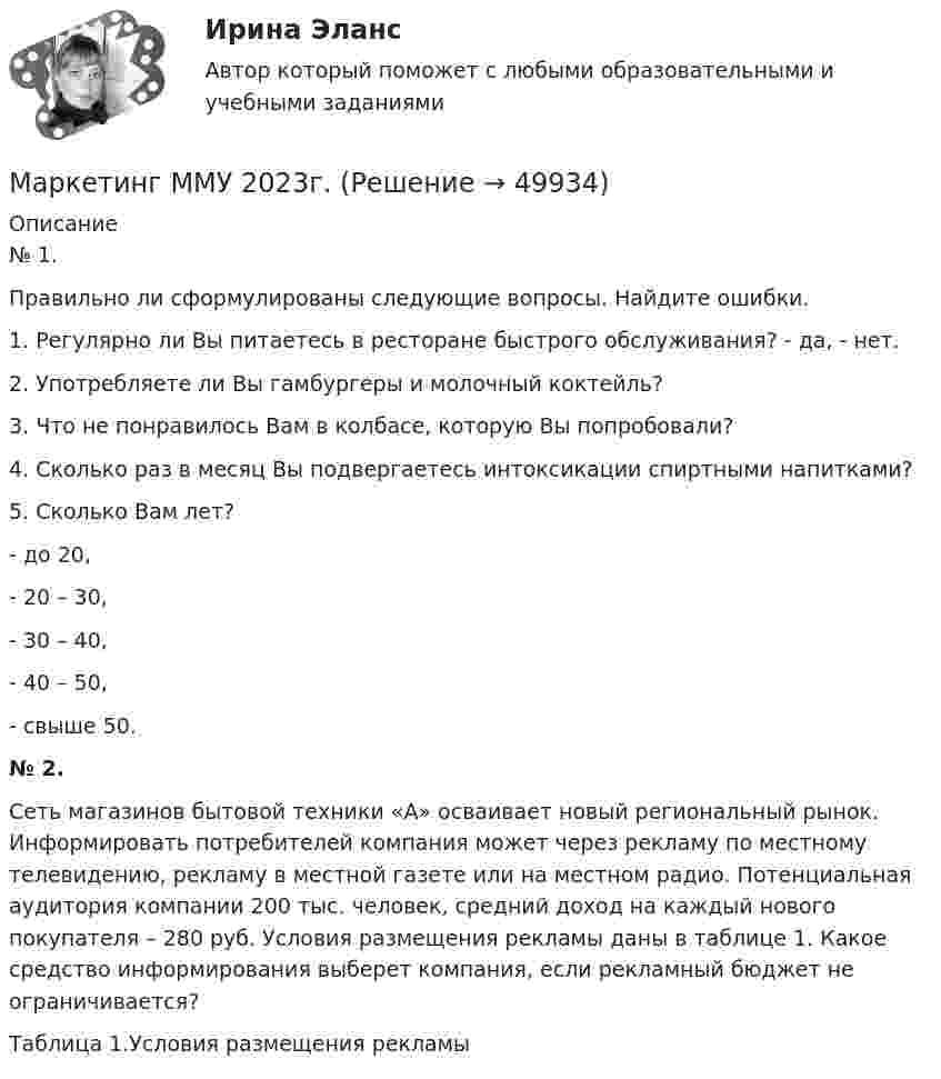     
            Описание
            № 1. Правильно ли сформулированы следующие вопросы. Найдите ошибки.1.   Регулярно ли Вы питаетесь в ресторане быстрого обслуживания? - да, - нет.2.   Употребляете ли Вы гамбургеры и молочный коктейль?3.   Что не понравилось Вам в колбасе, которую Вы попробовали?4.   Сколько раз в месяц Вы подвергаетесь интоксикации спиртными напитками?5.   Сколько Вам лет?-       до 20,-       20 – 30,-       30 – 40,-       40 – 50,-       свыше 50.№ 2. Сеть магазинов бытовой техники «А» осваивает новый региональный рынок. Информировать потребителей компания может через рекламу по местному телевидению, рекламу в местной газете или на местном радио. Потенциальная аудитория компании 200 тыс. человек, средний доход на каждый нового покупателя – 280 руб. Условия размещения рекламы даны в таблице 1. Какое средство информирования выберет компания, если рекламный бюджет не ограничивается?  Таблица 1.Условия размещения рекламы  
            
            
             Маркетинг - Менеджмент в здравоохранении 2023 Маркетинг ММУ 2023г.Маркетинг МОКМаркетинг на основе данныхМаркетинг на основе данных Синергия ККЗ✔️ Маркетинг. На рынке города конкурируют несколько аптечных сетей: «Имплозия», «Вита», «Доктор +», «Орби», а также государственные аптечные учреждения.Маркетинг НОВЫЙ Ответы на тест Синергия МОИ МТИ... маркетинг использует тактики захвата ноля влияния мелкими, но множественными локальными, точечными атаками... маркетинг использует тактики захвата поля влияния мелкими, но множественными локальными, точечными атакамиМаркетинг Итоговый  тест  СИБУПК Маркетинг (итоговый тест) СинергияМаркетинг контрольная работа«Маркетинг»: Концепция просвещенного маркетинга. Стимулы, ощущения, запросы, восприятие, мотивы поведения потребителейМаркетинг (Маркетинг.ои(dor_БАК_РиСО)), 36 вопросов (ответы на тест Синергия / МТИ / МОИ / МосАП)