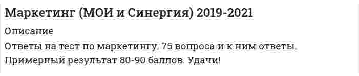    
          Описание
          Маркетинг 100 вопрос 2021 год! Актуальный список вопросов и ответов.Студенты МОИ\ Синергия !!! Покупайте только проверенные тесты!!!Спасибо за покупку! Желаю всем легких экзаменов и успешных зачетов! Ищи еще больше проверенных тестов от Professor Males ( ). Гарантия успеха и лучших цен! Внимание, в тесте оставлены только правильные ответы, так как неправильные варианты постоянно меняются!!!  
          Оглавление
          МАРКЕТИНГ1.     … относят к макросреде компании2.     Стратегия «дифференцирование» (по М. Портеру) – это …3.     Такие стратегии ценообразования, как «…», относятся к новым продуктам4.     Вторая стадия жизненного цикла продукта – «…»5.     В ряду ключевых параметров эффективности маркетинговых коммуникаций - ...6.     К критериям сегментации физических лиц можно отнести …7.     Концепция социально-этического маркетинга заключается в том, что основные усилия сосредоточены на …8.     К первичным источникам информации можно отнести …9.     ...относят к микросреде компании10.  Неверно, что к ключевым параметрам эффективности маркетинговых коммуникаций можно отнести …11.  Стратегия «ценовой лидер» (по М. Портеру) – это …12.  В числе тех, кто может участвовать в экспертном определении сегментов потребителей в качестве экспертов – специалисты по …13.  Стратегия функционального специалиста – это …14. К стратегиям по матрице И. Ансоффа относят …15. Концепция целевого маркетинга заключается в том, что основные усилия сосредоточены на …16. Для стратегического планирования необходим … вид анализа17.  Концепция маркетинга «Интенсификация коммерческих усилий» заключается в том, что основные усилия сосредоточены на ...18. В медиаплане компании обычно расписывают …19.  Стратегия концентрации – это … 20.  К вопросам формирования товарной политики можно отнести … Ко вторичным источникам информации можно отнести …21.  Неверно, что в формулу позиционирования можно включить ….22.  Для расчета себестоимости и точки безубыточности необходимо иметь …23.  Чувствительность покупателей к цене снижается, когда …Клиент выбирает продукт или услугу …24.  Неверно, что к оценке эффективности маркетинговых мероприятий относят …25.  К способам профилактики ценовых войн относят …26.  При выходе на рынок рекомендуется использовать …27.  Неверно, что к видам маркетинговых исследований относятся … 28.  С помощью системы маркетинга можно решить такие задачи, как …29.     Роль маркетинговых коммуникаций – в …30. Неверно, что к стадиям жизненного цикла продукта относится …Концепция маркетинга «Совершенствование товара» заключается в том, что основные усилия сосредоточены на …31. К ценности для потребителя относятся такие факторы, как …32.  Стратегия селективной специализации – это …33.  К инструментам, наиболее эффективным для сети посредников, можно отнести …34.  Эффективность маркетинговых мероприятий оценивается по …35.  Формула позиционирования включает в себя …36.  К проективным техникам исследования можно отнести …Технология разработки нового товара включает …37.  В числе основных функций маркетинга в компании – …38.  Неверно, что в аналитическую функцию маркетинга входит …39.  В числе составляющих матрицы распределения регионов на категории (Питер Р. Диксон) – …40. Конкурентоспособность (по М. Портеру) – это … Итогом сегментации рынка можно считать …41.  … можно отнести к внекабинетным исследованиям42.  Работа над маркетинговым исследованием начинается …43.  К критериям оценки выбранных стратегий относят …44.  Существуют такие способы изменения цены, как …45.  Роль каналов продаж заключается в …46.  Такие стратегии ценообразования, как «…», относятся к существующим продуктам (тем, которые уже в продаже)47.  По итогам матрицы «продукт – рынок» в качестве результата можно получить выбор … 48.  … можно отнести к кабинетным исследованиям49.  К вирусному маркетингу относят …50.  Результатом оценки внешней среды компании является перечень …51.  Такие показатели, как …, относятся к количественным показателям целевого рынка52.  К инструментам торгового маркетинга относят …53.  К коммуникационной политике относят …54.  Выбрать наиболее эффективные инструменты продвижения товаров (услуг) можно с использованием таких факторов, как …55.  К перечню стратегий по матрице «продукт – рынок» относится стратегия «…»56. Такие показатели, как …, относятся к качественным показателям целевого рынка57.  Стадия жизненного цикла продукта, на которой проводится распродажа и уход с рынка, - «...»58.   Стратегия позиционирования «характеристики и атрибуты» – это стратегия, …59.  К критериям сегментации юридических лиц можно отнести …60.  Стратегия «концентрация» (по М. Портеру) – это …61.  Неверно, что к критериям оценки выбранных стратегий относят … 62.  Стратегия установления цен по географическому признаку означает установление цен …63.  Стратегия позиционирования «предложение решения проблемы» - это стратегия, ...64.  Цена – это …65.  Концепция маркетинга «Совершенствование производства» заключается в том, что основные усилия сосредоточены на …66.  К формированию системы продаж (конфигурации каналов сбыта) относят …·  67.   Неверно, что к перечню стратегий по матрице «продукт – рынок» относится стратегия «…» 68.  Пиар (PR) включает в себя …69.  Рынок, соответствующий положению, когда спрос превышает предложение – это:70.  К какой задаче маркетинга относится расширение сервисных услуг?71.  К какой задаче маркетинга относится выход на новый рынок?72.  Группы, которые проявляют интерес к предприятию или оказывают влияние на его способность достигать поставленных целей – это:73.  Экономическая среда связана:74.  С помощью какого механического устройства экспонируются рекламные объявления с большой скоростью?75.  Для функционирования маркетинговой информационной системы необходимы следующие ресурсы:76.  Какую стратегию охвата рынка следует использовать при однородности товаров фирмы?77.  Какую стратегию охвата рынка обычно используют парикмахерские и салоны красоты?78.  Расширенный комплекс услуг позволяет использовать:79.  Кто является источником идей для создания нового продукта?80.  Жизненный цикл товара – это:81.  Какой вид цены основан на разделении рынка на определенные группы покупателей?82.  В чем преимущество использования агентов и брокеров?83.  Метод, в котором бюджет устанавливается на основании того, что предприятие хочет добиться с помощью маркетинговых коммуникаций, это:84.  К какому критерию классификации относится престижная реклама?85.  На кого не могут быть направлены мероприятия по стимулированию сбыта?86.  Какой метод связей с общественностью является новым и оперативным?Личная продажа – это:87.  Причина популярности прямого маркетинга:88.  Что относится к методам контроля прибыльности?89.  Фактор, влияющий на структуру службы маркетинга – это:90.  Особенность политико-правовой среды, которую фирме необходимо учитывать:91.  Какая характеристика услуги связана с состоянием спроса?92.  В классификации бизнес-плана по назначению финансовое оздоровление относится:93.  Стратегия установления цен по географическому признаку означает установление цен …94.  Стратегия позиционирования «предложение решения проблемы» - это стратегия, ............... 
            
            
            Маркетинг МОИ Синергия 2021 год ПРОВЕРЕННЫЙМаркетинг (новый) тест с ответами Синергия Маркетинг​ (обучение), 1 курс, СинергияМаркетинг.Обязательные задания МЭБИК (тест 32 вопроса)Маркетинговые исследования и ситуационный анализ (тест с ответами Синергия)Маркетинговые исследования (тест с ответами Синергия)Маркетинговые стратегии в HoReCa (тест с ответами Синергия) Маленький пластилиновый шарик массы m1 движется горизонтально со скоростью . Под углом a к направлению его движения летит второй шарик массы m2 со скоростью и сталкивается с первым. Шарики слипаются и далее движутся вместе. Найдите величинуМалышева, работающая технологом в ПАО «Северное сияние» по совместительству, была предупреждена руководителем компании об увольнении в связи с приемом на работу работника, для которого эта работа является основной.Маркетинг Маркетинг (1-3 тест) ВиттеМаркетинг 2.Росдистант ТГУМаркетинг (4-7 тест) ВиттеМаркетинг в индустрии гостеприимства (тест с ответами Синергия)