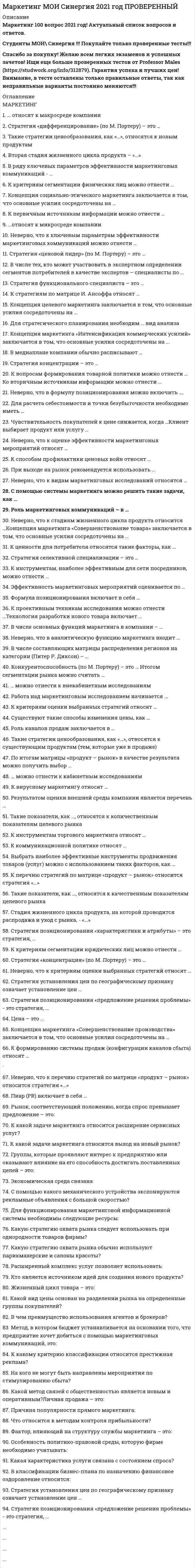    
          Описание
          72 вопроса с ответами к тестуСдано на 83 балла из 100 Хорошо﻿Год сдачи - 2020.После покупки Вы получите файл с ответами на вопросы которые указаны ниже:***(Если нужна помощь с другими предметами или сдачей тестов онлайн, пишите в личные сообщения) 
          Оглавление
          1. Стратегия позиционирования «характеристики и атрибуты» – это стратегия, … *которая базируется на определенном образе, стиле жизни потребителей *согласно которой покупатель приобретает продукт не с целью потребления, а с целью решения определенной проблемы *которая фокусируется на отличительных свойствах марочного товара2. К ценности для потребителя относятся такие факторы, как … *ценность продукта *ценность сопутствующих услуг *затраты времени *ценность персонала *денежные затраты3. Концепция маркетинга «Совершенствование товара» заключается в том, что основные усилия сосредоточены на … повышении эффективности системы распределенияпостоянном совершенствовании товара сфере сбыта и стимулирования клиентов определении нужд и потребностей целевых рынков и на обеспечении желаемой удовлетворенности4. Концепция целевого маркетинга заключается в том, что основные усилия сосредоточены на … *совершенствовании производства *постоянном совершенствовании товара *определении нужд и потребностей целевых рынков и обеспечении желаемой удовлетворенности *установлении нужд, потребностей и интересов целевых рынков и обеспечении желаемой удовлетворенности с одновременным сохранением или укреплением благополучия потребителя и общества в целом5. Для стратегического планирования необходим … вид анализа *логистический *внутренний *внешний6. Такие показатели, как …, относятся к качественным показателям целевого рынка *структура потребностей клиентов *темпы изменения рынка *объем рынка *способы получения информации потребителем7. Итогом сегментации рынка можно считать … *целевые сегменты *план продаж *оценку рынка *основные предложения по доработке8.  Стратегия функционального специалиста – это … *стратегия, предполагающая большой ассортимент товаров на различных рынках, не связанный между собой *стратегия специалиста, стремящегося к высокой доле рынка в четко определенной нише *стратегия, предполагающая специализацию на одной функции, но при этом обслуживается широкий спектр клиентов9.  В Медиаплане компании обычно расписывают … *мероприятия по продвижению *календарный график *целевую аудиторию *бюджет10. К коммуникационной политике относят … *рекламу *акции *расчет логистических затрат *финансовый анализ11. К инструментам торгового маркетинга относят … *мотивацию собственного штата отдела продаж *мотивацию экспертов *вирусный маркетинг12.  В числе составляющих матрицы распределения регионов на категории (Питер Р. Диксон) – … *текущий объем продаж *активность конкурентов *реклама *объем рынка*акции13.  Существуют такие способы изменения цены, как … *изменение количества товара или услуги, предоставляемой продавцом *изменение качества предоставляемого товара или услуги *изменение скидок и наценок, применяемых при разном объеме покупки *изменение формы оплаты *рост издержек *рост прибыли14. К стратегиям по матрице И. Ансоффа относят … *разработку товара *диверсификацию *агрессивный рост15.  В числе тех, кто может участвовать в экспертном определении сегментов потребителей в качестве экспертов – специалисты по … *Снабжению*маркетингу *продажам *логистике16. Стратегия концентрации – это … *стратегия, предполагающая большой ассортимент товаров на различных рынках, не связанный между собой *стратегия специалиста, стремящегося к высокой доле рынка в четко определенной нише *стратегия, предполагающая специализацию на одной функции, но при этом обслуживается широкий спектр клиентов17.  Роль маркетинговых коммуникаций – в … *побуждении к активным действиям, т.е. покупкам *расчете прибыли *уникальном торговом предложении (преимуществе) перед аналогами, выгоде для клиента18. Эффективность маркетинговых мероприятий оценивается по … результатам продаж общей положительной оценке рентабельности маркетинговых инвестиций19. К перечню стратегий по матрице «продукт – рынок» относится стратегия «…» агрессивный рост сохранение доли выбор другого направления20. Концепция маркетинга «Совершенствование производства» заключается в том, что основные усилия сосредоточены на … повышении эффективности системы распределения постоянном совершенствовании товара сфере сбыта и стимулирования клиентов совершенствовании производства21. К критериям сегментации юридических лиц можно отнести … *критерии социально-экономического развития регионов *объективные характеристики предприятий-потребителей *демографические критерии22. С помощью системы маркетинга можно решить такие задачи, как … *определение финансовой стабильности компании *выявление потенциального спроса и неудовлетворенных потребностей *планирование товарного ассортимента и цен *разработка мер для наиболее полного удовлетворения существующего спроса *разработка мер по совершенствованию организации производства23. В числе основных функций маркетинга в компании – … *финансовая *аналитическая *производственная (развитие ассортимента) *сбытовая (поддержка продаж) *управление персоналом24. К первичным источникам информации можно отнести … *интервью *наблюдение *фокус-группы *статистику25. … относят к макросреде компании *Политические факторы *Анализ конкурентов *Экономические факторы *Технологические факторы *Анализ клиентов26. Стратегия селективной специализации – это … *стратегия, предполагающая большой ассортимент товаров на различных рынках, не связанный между собой *стратегия специалиста, стремящегося к высокой доле рынка в четко определенной нише *стратегия, предполагающая специализацию на одной функции, но при этом обслуживается широкий спектр клиентов27. К способам профилактики ценовых войн относят … *агрессивный рост *сохранение доли рынка *повышение качества товара (услуги) *заблаговременное предложение скидок28. … можно отнести к кабинетным исследованиям *Вторичную внутреннюю информацию *Вторичную внешнюю информацию *Наблюдения29. Результатом оценки внешней среды компании является перечень … *рисков для компании *ее потенциальных клиентов *возможностей для компании30. Вторая стадия жизненного цикла продукта – «…» *внедрение *зрелость *рост31. К инструментам, наиболее эффективным для сети посредников, можно отнести … *личные продажи *специальные события *рекламу *полевой маркетинг32. Работа над маркетинговым исследованием начинается … *с разработки плана исследования *со сбора информации*с определения проблемы и целей исследования33. Ко вторичным источникам информации можно отнести …*интервью *прессу *интернет *статистику *эксперимент34. Неверно, что к ключевым параметрам эффективности маркетинговых коммуникаций можно отнести … *четко поставленные цели (знание своей аудитории и ее ожидаемых откликов) *планирование каналов передачи информации и эффективности сообщения *заблаговременное предложение скидок35. Выбрать наиболее эффективные инструменты продвижения товаров (услуг) можно с использованием таких факторов, как … *креативность *возможность донести большой объем информации *цена контакта *охват целевой аудитории36. ...относят к микросреде компании *Технологические факторы *Анализ конкурентов *Анализ клиентов *Анализ поставщиков37. К проективным техникам исследования можно отнести … *ассоциации *фокус-группы *психорисунки *метод мозгового штурма38. При выходе на рынок рекомендуется использовать …*установление цены с учетом психологии покупателя *мотивационные программы для торгового персонала дистрибьюторов *мотивационные программы торговых точек розничной и оптовой торговли39. Формула позиционирования включает в себя … *товарную категорию *функциональное назначение*целевую группу потребителей *преимущества конкурента40. К критериям оценки выбранных стратегий относят … дифференциацию опору на сильные стороны компании стоимость риски41. Неверно, что в аналитическую функцию маркетинга входит … *анализ целевого рынка *анализ конкурентов *формирование ассортиментного портфеля *анализ макросреды42. Стратегия установления цен по географическому признаку означает установление цен … с учетом психологии покупателя с учетом географического местоположения на международных рынках43. Стратегия «ценовой лидер» (по М. Портеру) – это … *уникальность на массовом рынке *самая низкая себестоимость на массовом рынке *работа в нише44. Клиент выбирает продукт или услугу … *только по качеству *только по цене *по соответствию «цена – качество»45. Роль каналов продаж заключается в … *продаже продуктов и услуг компании с учетом поставленных целей и ожиданий клиентов *расчете затрат *расчете логистических затрат46. Такие стратегии ценообразования, как «…», относятся к новым продуктам *быстрое «снятие сливок» *медленное «снятие сливок» *установление дискриминационных цен *установление цен со скидками и зачетами47. Пиар (PR) включает в себя … деятельность в средствах массовой информации (СМИ) деятельность в сети Интернет (горячая линия, публикации статей) рекламу мероприятия (конференции, выставки) акции48. Конкурентоспособность (по М. Портеру) – это … наличие минимум трех отличий от конкурента наличие у продукта хотя бы одного конкурентного преимущества способность быть таким же успешным, как конкурент49. Неверно, что в формулу позиционирования можно включить … *функциональное назначение *целевую группу потребителей *преимущества конкурента50. К формированию системы продаж (конфигурации каналов сбыта) относят … *аудит системы продаж *разработку прогноза и плана продаж *разработку новых продуктов *формирование коммерческих предложений51. Чувствительность покупателей к цене снижается, когда … *товар имеет яркие отличительные особенности *товар хорошо известен покупателю *покупатель может сравнить цены с конкурентами *цена как показатель более высокого качества товара52. Такие показатели, как …, относятся к количественным показателям целевого рынка *объем рынка *темпы изменения рынка *доли отечественных и импортных товаров *способы получения информации потребителем *сегментация и выделение целевых сегментов53. Для расчета себестоимости и точки безубыточности необходимо иметь … *оценку затрат *финансовые цели компании *анализ конкуренции54. Неверно, что к видам маркетинговых исследований относятся … *каузальные *дескриптивные*зондирующие *финансовые55. К вопросам формирования товарной политики можно отнести … *определение ассортиментного перечня (групп) *расчет прибыли *количество и состав ТОП-ассортимента *расширение или сужение товарного ассортимента56. Неверно, что к оценке эффективности маркетинговых мероприятий относят … *марочный капитал *полностью освоенный бюджет *общую положительную оценку *рентабельность маркетинговых инвестиций57. К критериям сегментации физических лиц можно отнести … *демографические критерии* социально-экономические критерии *объективные характеристики предприятий-потребителей58. К вирусному маркетингу относят … *рекомендуемые ссылки *вирусные ролики *пиар (PR) *мнения экспертов, лидеров мнений59. Цена – это … *затраты компании *расчет прибыли *единственный элемент маркетинг-микса, который «производит» прибыль60. Технология разработки нового товара включает … *поиск новых идей *экономический анализ*расчет логистических затрат *разработка концепции товара61. Неверно, что к перечню стратегий по матрице «продукт – рынок» относится стратегия «…» *агрессивный рост *сохранение доли*выбор другого направления *ценовой лидер62. Такие стратегии ценообразования, как «…», относятся к существующим продуктам (тем, которые уже в продаже) *быстрое проникновение *медленное проникновение *установление дискриминационных цен *установление цен со скидками и зачетами63. … можно отнести к внекабинетным исследованиям Статьи в интернете Эксперимент Наблюдения64. По итогам матрицы «продукт – рынок» в качестве результата можно получить выбор … *территории для развития *ассортимента для развития *приоритетов и стратегии действий на пересечении «продукт – рынок»65. Неверно, что к критериям оценки выбранных стратегий относят … *дифференциацию *стоимость *риски *гибкость (когда допускаются вариации по ходу исполнения) *эффективность (достижение цели по результатам)66. Стратегия «концентрация» (по М. Портеру) – это … *уникальность на массовом рынке *самая низкая себестоимость на массовом рынке *работа в нише67. Неверно, что к стадиям жизненного цикла продукта относится … *зрелость *выход на рынок *рост68. В ряду ключевых параметров эффективности маркетинговых коммуникаций - ... *создание коммуникационногосообщения *планирование каналов передачи информации и эффективности сообщения *повышение качества69. Концепция маркетинга «Интенсификация коммерческих усилий» заключается в том, что основные усилия сосредоточены на ... *совершенствовании производства *сфере сбыта и стимулирования клиентов *установлении нужд, потребностей и интересов целевых рынков и обеспечении желаемой удовлетворенности с одновременным сохранением или укреплением благополучия потребителя и общества в целом70. Стадия жизненного цикла продукта, на которой проводится распродажа и уход с рынка, - «...» внедрение зрелость спад71. Стратегия «дифференцирование» (по М. Портеру) – это … *уникальность на массовом рынке*самая низкая себестоимость на массовом рынке *работа в нише71. Концепция социально-этического маркетинга заключается в том, что основные усилия сосредоточены на … *установлении нужд, потребностей и интересов целевых рынков и обеспечении желаемой удовлетворенности с одновременным сохранением или укреплением благополучия потребителя и общества в целом *постоянном совершенствовании товара *определении нужд и потребностей целевых рынков и обеспечении желаемой удовлетворенности *сфере сбыта и стимулирования клиентов72. Стратегия позиционирования «предложение решения проблемы» - это стратегия, ... *которая базируется на определенном образе, стиле жизни потребителей *согласно которой покупатель приобретает продукт не с целью потребления, а с целью решения определенной проблемы *которая фокусируется на отличительных свойствах марочного товара 
            
            
            Маркетинг (новый) тест с ответами Синергия Маркетинг​ (обучение), 1 курс, СинергияМаркетинг.Обязательные задания МЭБИК (тест 32 вопроса)Маркетинговые исследования и ситуационный анализ (тест с ответами Синергия)Маркетинговые исследования (тест с ответами Синергия)Маркетинговые стратегии в HoReCa (тест с ответами Синергия) Маркетинг Ответы.80 баллов (Тест Синергия)Малышева, работающая технологом в ПАО «Северное сияние» по совместительству, была предупреждена руководителем компании об увольнении в связи с приемом на работу работника, для которого эта работа является основной.Маркетинг Маркетинг (1-3 тест) ВиттеМаркетинг 2.Росдистант ТГУМаркетинг (4-7 тест) ВиттеМаркетинг в индустрии гостеприимства (тест с ответами Синергия)Маркетинг (МОИ и Синергия) 2019-2021