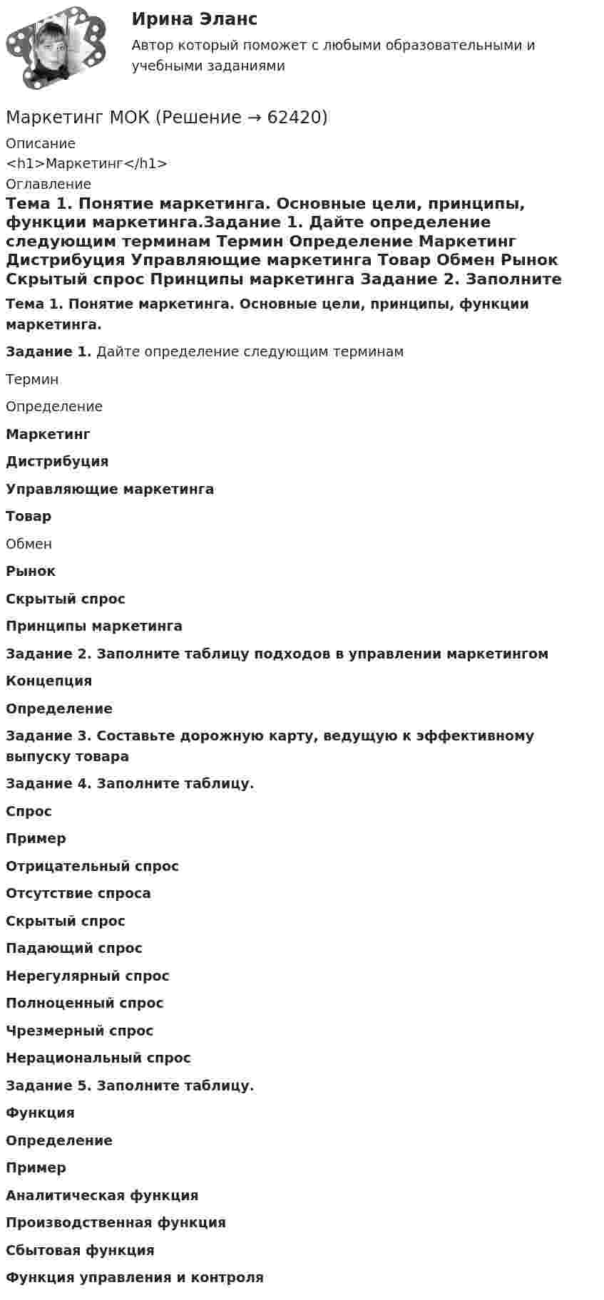      
            Описание
            <h1>Маркетинг</h1> 
            Оглавление
            Тема 1. Понятие маркетинга. Основные цели, принципы, функции маркетинга.Задание 1. Дайте определение следующим терминам   Термин Определение Маркетинг      Дистрибуция      Управляющие маркетинга      Товар        Обмен       Рынок      Скрытый спрос      Принципы маркетинга         Задание 2. Заполните таблицу подходов в управлении маркетингом Концепция Определение                           Задание 3. Составьте дорожную карту, ведущую к эффективному выпуску товара                   Задание 4. Заполните таблицу.  Спрос Пример Отрицательный спрос    Отсутствие спроса    Скрытый спрос    Падающий спрос    Нерегулярный спрос    Полноценный спрос    Чрезмерный спрос    Нерациональный спрос     Задание 5. Заполните таблицу.  Функция Определение Пример Аналитическая функция        Производственная функция        Сбытовая функция        Функция управления и контроля          
            
            
            Маркетинг ММУ 2023г.Маркетинг МОКМаркетинг на основе данныхМаркетинг на основе данных Синергия ККЗ✔️ Маркетинг. На рынке города конкурируют несколько аптечных сетей: «Имплозия», «Вита», «Доктор +», «Орби», а также государственные аптечные учреждения.Маркетинг НОВЫЙ Ответы на тест Синергия МОИ МТИМаркетинг НОВЫЙ Ответы на тест Синергия МТИ... маркетинг использует тактики захвата поля влияния мелкими, но множественными локальными, точечными атакамиМаркетинг Итоговый  тест  СИБУПК Маркетинг (итоговый тест) СинергияМаркетинг контрольная работа«Маркетинг»: Концепция просвещенного маркетинга. Стимулы, ощущения, запросы, восприятие, мотивы поведения потребителейМаркетинг (Маркетинг.ои(dor_БАК_РиСО)), 36 вопросов (ответы на тест Синергия / МТИ / МОИ / МосАП)Маркетинг / Маркетинг.ои(dor_БАК_РиСО), 49 вопросов (ответы на тест Синергия / МТИ / МОИ / МосАП)