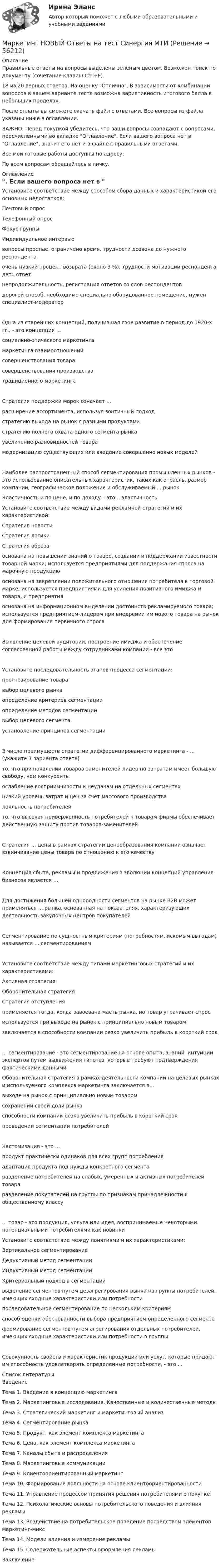    
            Описание
            Правильные ответы на вопросы выделены зеленым цветом. Возможен поиск по документу (сочетание клавиш Ctrl+F).18 из 20 верных ответов. На оценку Отлично. В зависимости от комбинации вопросов в вашем варианте теста возможна вариативность итогового балла в небольших пределах.После оплаты вы сможете скачать файл с ответами. Все вопросы из файла указаны ниже в оглавлении.ВАЖНО: Перед покупкой убедитесь, что ваши вопросы совпадают с вопросами, перечисленными во вкладке Оглавление. Если вашего вопроса нет в Оглавление, значит его нет и в файле с правильными ответами.Все мои готовые работы доступны по адресу: По всем вопросам обращайтесь в личку. 
            Оглавление
            Установите соответствие между способом сбора данных и характеристикой его основных недостатков: Почтовый опрос Телефонный опрос Фокус-группы Индивидуальное интервью вопросы простые, ограничено время, трудности дозвона до нужного респондента очень низкий процент возврата (около 3 %), трудности мотивации респондента дать ответ непродолжительность, регистрация ответов со слов респондентовдорогой способ, необходимо специально оборудованное помещение, нужен специалист-модераторОдна из старейших концепций, получившая свое развитие в период до 1920-х гг., - это концепция ...социально-этического маркетингамаркетинга взаимоотношенийсовершенствования товарасовершенствования производстватрадиционного маркетингаСтратегия поддержки марок означает ...расширение ассортимента, используя зонтичный подходстратегию выхода на рынок с разными продуктамистратегию полного охвата одного сегмента рынкаувеличение разновидностей товарамодернизацию существующих или введение совершенно новых моделейНаиболее распространенный способ сегментирования промышленных рынков - это использование описательных характеристик, таких как отрасль, размер компании, географическое положение и обслуживаемый ... рынок Эластичность и по цене, и по доходу – это... эластичность Установите соответствие между видами рекламной стратегии и их характеристикой: Стратегия новости Стратегия логики Стратегия образа основана на повышении знаний о товаре, создании и поддержании известности товарной марки; используется предприятиями для поддержания спроса на марочную продукцию основана на закреплении положительного отношения потребителя к торговой марке; используется предприятиями для усиления позитивного имиджа и товара, и предприятияоснована на информационном выделении достоинств рекламируемого товара; используется предприятием-лидером при внедрении им нового товара на рынок для формирования первичного спросаВыявление целевой аудитории, построение имиджа и обеспечение согласованной работы между сотрудниками компании - все это Установите последовательность этапов процесса сегментации:прогнозирование товаравыбор целевого рынкаопределение критериев сегментацииопределение методов сегментациивыбор целевого сегментаустановление принципов сегментацииВ числе преимуществ стратегии дифференцированного маркетинга - ... (укажите 3 варианта ответа)то, что при появлении товаров-заменителей лидер по затратам имеет большую свободу, чем конкурентыослабление восприимчивости к неудачам на отдельных сегментахнизкий уровень затрат и цен за счет массового производствалояльность потребителейто, что высокая приверженность потребителей к товарам фирмы обеспечивает действенную защиту против товаров-заменителейСтратегия ... цены в рамках стратегии ценообразования компании означает взвинчивание цены товара по отношению к его качествуКонцепция сбыта, рекламы и продвижения в эволюции концепций управления бизнесов является …Для достижения большей однородности сегментов на рынке В2В может применяться ... рынка, основанная на показателях, характеризующих деятельность закупочных центров покупателейСегментирование по сущностным критериям (потребностям, искомым выгодам) называется ... сегментированиемУстановите соответствие между типами маркетинговых стратегий и их характеристиками: Активная стратегия Оборонительная стратегия Стратегия отступления применяется тогда, когда завоевана масть рынка, но товар утрачивает спрос используется при выходе на рынок с принципиально новым товаром заключается в способности компании резко увеличить прибыль в короткий срок... сегментирование - это сегментирование на основе опыта, знаний, интуиции экспертов путем выдвижения гипотез, которые требуют подтверждения фактическими данными Оборонительная стратегия в рамках деятельности компании на целевых рынках и используемого комплекса маркетинга заключается в...выходе на рынок с принципиально новым товаромсохранении своей доли рынкаспособности компании резко увеличить прибыль в короткий срокпроведении сегментации потребителейКастомизация - это ...продукт практически одинаков для всех групп потребленияадаптация продукта под нужды конкретного сегментаразделение потребителей на слабых, умеренных и активных потребителей товараразделение покупателей на группы по признакам принадлежности к общественному классу... товар - это продукция, услуга или идея, воспринимаемые некоторыми потенциальными потребителями как новинки Установите соответствие между понятиями и их характеристиками: Вертикальное сегментирование Дедуктивный метод сегментации Индуктивный метод сегментации Критериальный подход в сегментации выделение сегментов путем дезагрегирования рынка на группы потребителей, имеющих сходные характеристики или потребности последовательное сегментирование по нескольким критериям способ оценки обоснованности выбора предприятием определенного сегментаформирование сегментов путем агрегирования отдельных потребителей, имеющих сходные характеристики или потребности в группыСовокупность свойств и характеристик продукции или услуг, которые придают им способность удовлетворять определенные потребности, - это ... 
            Список литературы
            ВведениеТема 1. Введение в концепцию маркетингаТема 2. Маркетинговые исследования. Качественные и количественные методыТема 3. Стратегический маркетинг и маркетинговый анализТема 4. Сегментирование рынкаТема 5. Продукт, как элемент комплекса маркетингаТема 6. Цена, как элемент комплекса маркетингаТема 7. Каналы сбыта и распределенияТема 8. Маркетинговые коммуникацииТема 9. Клиентоориентированный маркетингТема 10. Формирование лояльности на основе клиентоориентированностиТема 11. Управление процессом принятия решения потребителями о покупкеТема 12. Психологические основы потребительского поведения и влияния рекламыТема 13. Воздействие на потребительское поведение посредством элементов маркетинг-миксТема 14. Модели влияния и измерение рекламыТема 15. Содержательные аспекты оформления рекламыЗаключение 
            
            
            Маркетинг НОВЫЙ Ответы на тест Синергия МОИ МТИМаркетинг НОВЫЙ Ответы на тест Синергия МТИ🌞Маркетинг (обучение)  Синергия / МТИ / МосАП Новый сборник на отлично! (93/100)Маркетинговая деятельность включает ... (укажите 4 варианта ответа)Маркетинговая деятельность организацииМаркетинговая и клиентская аналитика (тест с ответами магистратура Синергия)Маркетинговая модель, которая иллюстрирует теоретический путь клиента от знакомства с продуктом до совершения сделки – это …Маркетинг (Маркетинг.ои(dor_БАК_РиСО)), 36 вопросов (ответы на тест Синергия / МТИ / МОИ / МосАП)Маркетинг / Маркетинг.ои(dor_БАК_РиСО), 49 вопросов (ответы на тест Синергия / МТИ / МОИ / МосАП) Маркетинг - Менеджмент в здравоохранении 2023 Маркетинг ММУ 2023г.Маркетинг МОКМаркетинг на основе данныхМаркетинг на основе данных Синергия ККЗ