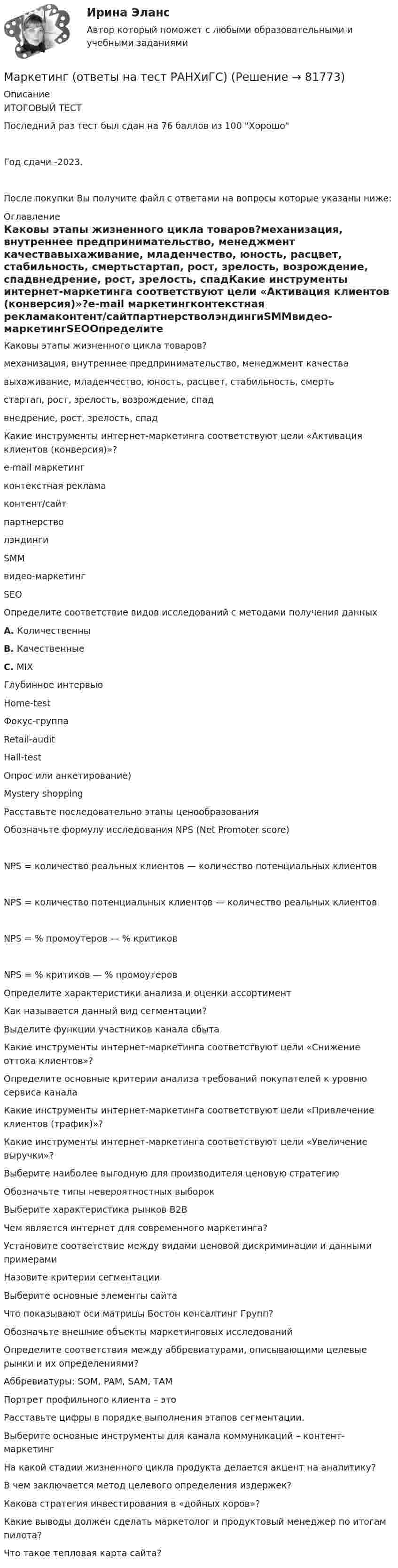     
            Описание
            ИТОГОВЫЙ ТЕСТПоследний раз тест был сдан на 76 баллов из 100 ХорошоГод сдачи -2023.После покупки Вы получите файл с ответами на вопросы которые указаны ниже: 
            Оглавление
            Каковы этапы жизненного цикла товаров?механизация, внутреннее предпринимательство, менеджмент качествавыхаживание, младенчество, юность, расцвет, стабильность, смертьстартап, рост, зрелость, возрождение, спадвнедрение, рост, зрелость, спадКакие инструменты интернет-маркетинга соответствуют цели «Активация клиентов (конверсия)»?e-mail маркетингконтекстная рекламаконтент/сайтпартнерстволэндингиSMMвидео-маркетингSEOОпределите соответствие видов исследований с методами получения данныхА. Количественны В. Качественные С. MIX  Глубинное интервью  Home-test Фокус-группа Retail-audit   Hall-test   Опрос или анкетирование)   Mystery shoppingРасставьте последовательно этапы ценообразованияОбозначьте формулу исследования NPS (Net Promoter score)NPS = количество реальных клиентов — количество потенциальных клиентовNPS = количество потенциальных клиентов — количество реальных клиентовNPS = % промоутеров — % критиковNPS = % критиков — % промоутеровОпределите характеристики анализа и оценки ассортиментКак называется данный вид сегментации?Выделите функции участников канала сбыта Какие инструменты интернет-маркетинга соответствуют цели «Снижение оттока клиентов»?Определите основные критерии анализа требований покупателей к уровню сервиса каналаКакие инструменты интернет-маркетинга соответствуют цели «Привлечение клиентов (трафик)»?Какие инструменты интернет-маркетинга соответствуют цели «Увеличение выручки»?Выберите наиболее выгодную для производителя ценовую стратегиюОбозначьте типы невероятностных выборокВыберите характеристика рынков B2BЧем является интернет для современного маркетинга? Установите соответствие между видами ценовой дискриминации и данными примерамиНазовите критерии сегментацииВыберите основные элементы сайтаЧто показывают оси матрицы Бостон консалтинг Групп? Обозначьте внешние объекты маркетинговых исследованийОпределите соответствия между аббревиатурами, описывающими целевые рынки и их определениями?Аббревиатуры: SOM, PAM, SAM, ТАМПортрет профильного клиента – этоРасставьте цифры в порядке выполнения этапов сегментации.Выберите основные инструменты для канала коммуникаций – контент-маркетингНа какой стадии жизненного цикла продукта делается акцент на аналитику?В чем заключается метод целевого определения издержек?Какова стратегия инвестирования в «дойных коров»?Какие выводы должен сделать маркетолог и продуктовый менеджер по итогам пилота?Что такое тепловая карта сайта?  
            
            
            Маркетинг (отвeты) Синергия 3 семестрМаркетинг (ответы на тест РАНХиГС)Маркетинг Ответы на тест Синергия МОИ МТИМаркетинг (Ответы на тест Синергия/МОИ/ МТИ) 2022-2023 Маркетинг Ответы на тесты 1-7 и итоговое тестирование Витте МУИВМаркетинг (ответы на тесты ЭИОС ТОГУ)Маркетинг. Ответы Синергия. Тест 2022Маркетинговый продукт, через который бренд обращается к целевой аудитории, – это рекламное … 💯 Маркетинг.ои(dor_БАК_РиСО) (ответы на тест Синергия / МОИ / МТИ / МосАП, октябрь 2023)💯 Маркетинг.ои(dor_БАК_РиСО) (ответы на тест Синергия / МТИ / МосАП, апрель 2023)💯 Маркетинг.ои(dor_БАК_РиСО) (правильные ответы на тест Синергия / МОИ / МТИ / МосАП, август 2023)Маркетинг.ои(dor_БАК_РиСО) тест с ответами Синергия/МОИ/ МТИ /МОСАПМаркетинг.ои(dor) Синергия МТИ МОСАП Ответы на тесты для самопроверки 1-11, Итоговый и Компетентностный тесты🌞Маркетинг.ои(dor) / Темы 1-11 + Итоговый тест + Компетентностный тест: 480 ответов / Синергия / МТИ / МосАП. Новые ответы на отлично!