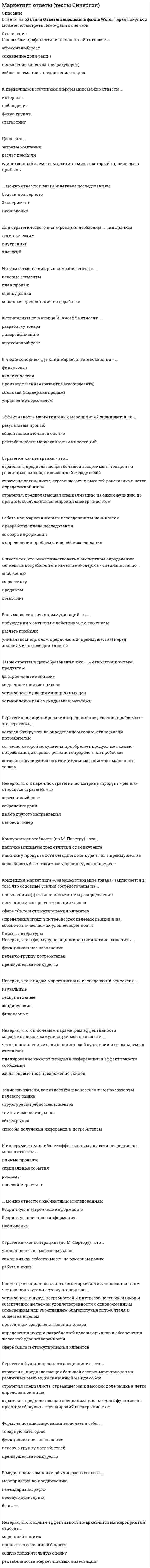    
          Описание
          20 вопросов с ответамиСдано на 80 баллов из 100 ХорошоГод сдачи - 2020-2021.После покупки Вы получите файл с ответами на вопросы которые указаны ниже:﻿***(Если нужна помощь с другими предметами или сдачей тестов онлайн, пишите в личные сообщения) 
          Оглавление
          1. Классический ABC-анализ состоит из пропорций … *60-30-10 *50-40-10 *50-30-202. «Производитель - дистрибьютор - розничная сеть - конечный индивидуальный потребитель» - это ... канал распределения *двухуровневый  *одноуровневый*трехуровневый3. Сегментирование – это … *условное разделение рынка на однородные кластеры *метод портфельного анализа *методы инвестиционного анализа4. Товар/услуга/торговая марка, имеющие низкую долю рынка, а также существующие на рынке с высоким темпом роста, с т.з. матрицы BCG имеют название «…» *знаки вопроса*денежные коровы*звезды5. Pull-стратегия маркетинговых коммуникаций направлена на … *втягивание участников в канал сбыта *проталкивание товаров и брендов в канале сбыта *втягивание участников в канал сбыта и проталкивание в нем товаров и брендов6. Если компания выходит в новый для себя географический регион, то с т.з. модели Игоря Ансоффа имеет место соотношение «…» *существующее предложение (товар и/или услуга) / новый рынок *новое предложение (товар и/или услуга) / существующий рынок *новое предложение (товар и/или услуга) / новый рынок7. В цепочке «… – Price – … – Promotion – …» пропущены … *People, Consumer, Place *Product, Place, People *Promotion, Product, Сompetitors8. Компания предлагает свой комплекс маркетинга на множество , состоящий из множества сегментов, – это стратегия … маркетинга *дифференцированного *недифференцированного *фокусированного9. Управление имиджем компании, индивида или группы лиц – это … *реклама *PR *Event promotion10. Товары, вошедшие в категорию AZ, характеризуются как соотношением «…» *стабильная динамика / малый вклад в общий объем продаж *нестабильная динамика / большой вклад в общий объем продаж *средняя динамика / средний вклад в общий объем продаж11. Комплекс маркетинга («маркетинг-микс») – это … *многомерная концепция в экономической науке «Маркетинг» маркетинга, характеризующая определенный комплекс переменных, используя которые, субъект рынка участвует в процессе обмена.*комплекс решений, направленный на улучшение имиджа организации среди контактных аудиторий *комплекс решений, направленный только на увеличение уровня осведомленности о товаре и/или услуги компании12. Если топ-менеджмент компании принял решение искать точки роста спроса и, как следствие, роста дохода компании и управляющие хотят ответить на этот вопрос, оперируя категориями «новый рынок и существующий рынок» и «новый товар/услуга/бизнес и существующий товар/услугу/бизнес», то ей следует использовать такой аналитически инструмент, как матрица … *BCG *Ансоффа *Маккинзи13. Траектория, представленная на рисунке, в портфельном анализе методом BCG называется траекторией… * «вечная посредственность» *последователя * «НИОКР»14. Компания-производитель, играющая в секторе B2C, активизирует рекламную активность, направленную на конечного потребителя, и применяет … *стратегию продвижения PUSH *стратегию продвижения PULL*смешанную стратегию продвижения15. Опрос относится к … методам исследования *количественному *качественному *экспериментальным16. Любая оплачиваемая конкретным заказчиком форма неличного представления и продвижения идей, товаров или услуг – это … *PR *реклама *паблисити17. Активный коммерческий процесс с краткосрочным горизонтом планирования, направленный на уже существующие рынки и имеющий целью получить заданный объем продаж путем использования относящихся к товару, сбыту, цене и коммуникациям тактических средств, – это … *операционный маркетинг *стратегический маркетинг *планирование продаж18. Доля рынка компании – это соотношение «…» *объем продаж компании / объем продаж рынка *объем продаж компании / объем продаж лидера рынка*объем продаж компании с вычетом прямых издержек19. SWOT-анализ – это методика … *по оценке финансового состояния компании *позволяющая выявить внутренние сильные, слабые стороны компании, а также внешние угрозы и возможности *по оценке эффективности персонала20. Матрица Ансоффа состоит из квадрантов «…» *существующий рынок, новый рынок, существующий товар, новый товар *высокая привлекательность, низкая привлекательность, высокая конкурентоспособность, низкая конкурентоспособность *глубокая вовлеченность, низкая вовлеченность, высокий риск, низкий риск 
            
            
            Маркетинг (очная форма) тест с ответами СинергияМаркетинг ( СИНЕРГИЯ )Маркетинг (СИНЕРГИЯ)Маркетинг. Синергия ответы на тест. 2022Маркетинг Синергия (ответы на тест) 77 баллов Маркетинг Синергия Сборник из 90 ответов на отлично 2021-2022 (97 из 100)Маркетинг _ тест 15 вопросовМаркетинговые стратегии в HoReCa (тест с ответами Синергия) Маркетинг Ответы.80 баллов (Тест Синергия)Маркетинг (ответы на тест Синергия)Маркетинг (ответы на тест Синергия). 2⭐ Маркетинг (ответы на тест Синергия / МТИ / МосАП)⭐ Маркетинг (ответы на тест Синергия / МТИ / МосАП, март 2022)Маркетинг Ответы Синергия тесты (30 вопросов)