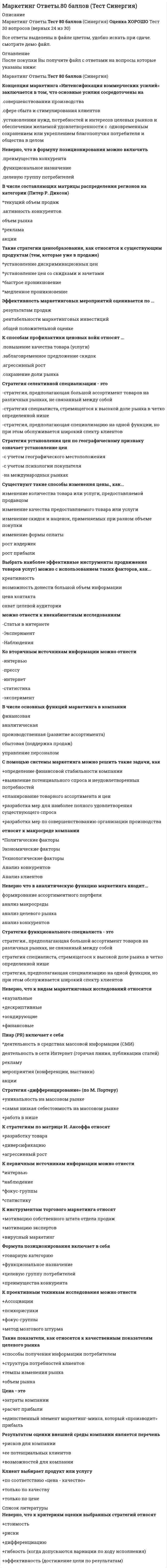     
          Описание
          Маркетинг (ответы на тест Синергия) Собраны практически все ответы (Сборник 57 вопросов)Результаты сдачи теста от 80/100 балловПосле покупки вы получите все ответы на вопросы которые размещены ниже: 
          Оглавление
          Итогом сегментации рынка можно считать ...целевые сегментыплан продажоценку рынкаосновные предложения по доработкеВ числе тех, кто может участвовать в экспертном определении сегментов потребителей в качестве экспертов - специалисты по...снабжениюмаркетингупродажамлогистикеКонкурентоспособность (по М. Портеру) - это ...наличие минимум трех отличий от конкурентаналичие у продукта хотя бы одного конкурентного преимуществаспособность быть таким же успешным, как конкурентК инструментам, наиболее эффективным для сети посредников, можно отнести ...личные продажиспециальные событиярекламуполевой маркетингЦена - это...затраты компаниирасчет прибылиединственный элемент маркетинг-микса, который «производит» прибыльПо итогам матрицы «продукт - рынок» в качестве результата можно получить выбортерритории для развитияассортимента для развитияприоритетов и стратегии действий на пересечении «продукт - рынок»Технология разработки нового товара включает...поиск новых идейэкономический анализрасчет логистических затратразработка концепции товараК критериям сегментации юридических лиц можно отнести ...критерии социально-экономического развития регионовобъективные характеристики предприятий-потребителейдемографические критерииКонцепция маркетинга «Совершенствование товара» заключается в том, что основные усилия сосредоточены на ...повышении эффективности системы распределенияпостоянном совершенствовании товарасфере сбыта и стимулирования клиентовопределении нужд и потребностей целевых рынков и на обеспечении желаемой удовлетворенностиСтратегия функционального специалиста - это ...стратегия., предполагающая большой ассортимент товаров на различных рынках, не связанный между собойстратегия специалиста, стремящегося к высокой доле рынка в четко определенной нишестратегия, предполагающая специализацию на одной функции, но при этом обслуживается широкий спектр клиентовФормула позиционирования включает в себя ...товарную категориюфункциональное назначениецелевую группу потребителейпреимущества конкурентаВ медиаплане компании обычно расписывают ...мероприятия по продвижениюкалендарный графикцелевую аудиториюбюджет... можно отнести к внекабинетным исследованиямСтатьи в интернетеЭкспериментНаблюденияДля стратегического планирования необходим ... вид анализалогистическимвнутреннийвнешнийНеверно, что в формулу позиционирования можно включить ...функциональное назначениецелевую группу потребителейпреимущества конкурентаНеверно, что к видам маркетинговых исследований относятся ...каузальныедескриптивныезондирующиефинансовыеНеверно, что к ключевым параметрам эффективности маркетинговых коммуникаций можно отнести ...четко поставленные цели (знание своей аудитории и ее ожидаемых откликов)планирование каналов передачи информации и эффективности сообщениязаблаговременное предложение скидокК стратегиям по матрице И. Ансоффа относят ...разработку товарадиверсификациюагрессивный ростВ числе основных функций маркетинга в компании - ...финансоваяаналитическаяпроизводственная (развитие ассортимента)сбытовая (поддержка продаж)управление персоналомК первичным источникам информации можно отнести ...интервьюнаблюдениефокус-группыстатистикуРабота над маркетинговым исследованием начинается ...с разработки плана исследованиясо сбора информациис определения проблемы и целей исследованияСтратегия концентрации - это ...стратегия., предполагающая большой ассортимент товаров на различных рынках, не связанный между собойстратегия специалиста, стремящегося к высокой доле рынка в четко определенной нишестратегия, предполагающая специализацию на одной функции, но при этом обслуживается широкий спектр клиентовРоль маркетинговых коммуникаций - в ...побуждении к активным действиям, т.е. покупкамрасчете прибылиуникальном торговом предложении (преимуществе) перед аналогами, выгоде для клиентаСтратегия позиционирования «предложение решения проблемы» - это стратегия,...которая базируется на определенном образе, стиле жизни потребителейсогласно которой покупатель приобретает продукт не с целью потребления, а с целью решения определенной проблемыкоторая фокусируется на отличительных свойствах марочного товара... можно отнести к кабинетным исследованиямВторичную внутреннюю информациюВторичную внешнюю информациюНаблюденияСтратегия «концентрация» (по М. Портеру) - это ...уникальность на массовом рынкесамая низкая себестоимость на массовом рынкеработа в нишеКонцепция социально-этического маркетинга заключается в том, что основные усилия сосредоточены на ...установлении нужд, потребностей и интересов целевых рынков и обеспечении желаемой удовлетворенности с одновременным сохранением или укреплением благополучия потребителя и общества в целомпостоянном совершенствовании товараопределении нужд и потребностей целевых рынков и обеспечении желаемой удовлетворенностисфере сбыта и стимулирования клиентовТакие показатели, как относятся к качественным показателям целевого рынкаструктура потребностей клиентовтемпы изменения рынкаобъем рынкаспособы получения информации потребителем...относят к микросреде компанииТехнологические факторыАнализ конкурентовАнализ клиентовАнализ поставщиковС помощью системы маркетинга можно решить такие задачи, какопределение финансовой стабильности компаниивыявление потенциального спроса и неудовлетворенных потребностейпланирование товарного ассортимента и ценразработка мер для наиболее полного удовлетворения существующего спросаразработка мер по совершенствованию организации производстваВ ряду ключевых параметров эффективности маркетинговых коммуникаций - ...создание коммуникационного сообщенияпланирование каналов передачи информации и эффективности сообщенияповышение качестваСтратегия «дифференцирование» (по М. Портеру) - это ...уникальность на массовом рынкесамая низкая себестоимость на массовом рынкеработа в нишеНеверно, что к критериям оценки выбранных стратегий относят...дифференциациюстоимостьрискигибкость (когда допускаются вариации по ходу исполнения)эффективность (достижение цели по результатам)Пиар (PR) включает е себя ...деятельность в средствах массовой информации (СМИ)деятельность в сети Интернет (горячая линия, публикации статей)рекламумероприятия (конференции, выставки)акции 
          Список литературы
          К критериям сегментации физических лиц можно отнести ...демографические критериисоциально-экономические критерииобъективные характеристики предприятий-потребителейК способам профилактики ценовых войн относят ...агрессивный ростсохранение доли рынкаповышение качества товара (услуги)заблаговременное предложение скидокДля расчета себестоимости и точки безубыточности необходимо иметь …оценку затратфинансовые цели компаниианализ конкуренцииДля стратегического планирования необходим ... ВИД анализалогистическийвнутреннийвнешнийКонцепция маркетинга «Интенсификация коммерческих усилий» заключается в том, что основные усилия сосредоточены на...совершенствовании производствасфере сбыта и стимулирования клиентовустановлении нужд, потребностей и интересов целевых рынков и обеспечении желаемой удовлетворенности с одновременным сохранением или укреплением благополучия потребителя и общества в целомСтратегия селективной специализации - этостратегия, предполагающая большой ассортимент товаров на различных рынках, не связанный между собойстратегия специалиста, стремящегося к высокой доле рынка в четко определенной нишестратегия, предполагающая специализацию на одной функции, но при этом обслуживается широкий спектр клиентовТакие показатели, как..., относятся к количественным показателям целевого рынкаобъем рынкатемпы изменения рынкадоли отечественных и импортных товаровспособы получения информации потребителемсегментация и выделение целевых сегментовСтратегия установления цен по географическому признаку означает установление ценс учетом психологии покупателяс учетом географического местоположенияна международных рынкахК коммуникационной политике относят...рекламуакциирасчет логистических затратфинансовый анализЭффективность маркетинговых мероприятий оценивается по ...результатам продажобщей положительной оценкерентабельности маркетинговых инвестицийНеверно, что к оценке эффективности маркетинговых мероприятий относят ...марочный капиталполностью освоенный бюджетобщую положительную оценкурентабельность маркетинговых инвестицийК критериям оценки выбранных стратегий относят...дифференциациюопору на сильные стороны компаниистоимостьрискиК перечню стратегий по матрице «продукт - рынок» относится стратегия «...»агрессивный ростсохранение доливыбор другого направленияНеверно, что к стадиям жизненного цикла продукта относитсявнедрениезрелосьвыход на рынокрост... относят к макросреде компанииПолитические факторыАнализ конкурентовЭкономические факторыТехнологические факторыАнализ клиентовК проективным техникам исследования можно отнести ...ассоциациифокус-группыпсихорисункиметод мозгового штурмаНеверно, что к перечню стратегий по матрице «продукт - рынок» относится стратегия «...»агрессивный ростсохранение доливыбор другого направленияценовой лидерРоль каналов продаж заключается в ...продаже продуктов и услуг компании с учетом поставленных целей и ожиданий клиентоврасчете затратрасчете логистических затратПри выходе на рынок рекомендуется использовать ...установление цены с учетом психологии покупателямотивационные программы для торгового персонала дистрибьюторовмотивационные программы торговых точек розничной и оптовой торговлиК инструментам торгового маркетинга относят ...мотивацию собственного штата отдела продажмотивацию экспертоввирусный маркетингКонцепция целевого маркетинга заключается в том, что основные усилия сосредоточены на…. совершенствовании производствапостоянном совершенствовании товара определении нужд и потребностей целевых рынков и обеспечении желаемой удовлетворенностиустановлении нужд, потребностей и интересов целевых рынков и обеспечении желаемой удовлетворенности с одновременным сохранением или укреплением благополучия потребителя и общества в целомСтратегия дифференцированиепо М.Портеру.-этоуникальность на массовом рынкесамая низкая себестоимость на массовом рынкеработа в нишеСтратегия позиционирования характеристики и атрибуты - это стратегия,которая базируется на определенном образе, стиле жизни потребителейсогласно которой покупатель приобретает продукт не с целью потребления, а с целью решения определенной проблемыкоторая фокусируется на отличительных свойствах марочного товара
            
            
            Маркетинг (ответы на тест Синергия)Маркетинг (ответы на тест Синергия). 2⭐ Маркетинг (ответы на тест Синергия / МТИ / МосАП)⭐ Маркетинг (ответы на тест Синергия / МТИ / МосАП, март 2022)Маркетинг Ответы Синергия тесты (30 вопросов)Маркетинг ответы (тесты Синергия)Маркетинг (очная форма) тест с ответами СинергияМаркетинг МОИ Синергия 2021 год ПРОВЕРЕННЫЙМаркетинг (новый) тест с ответами Синергия Маркетинг​ (обучение), 1 курс, СинергияМаркетинг.Обязательные задания МЭБИК (тест 32 вопроса)Маркетинговые исследования и ситуационный анализ (тест с ответами Синергия)Маркетинговые исследования (тест с ответами Синергия)Маркетинговые стратегии в HoReCa (тест с ответами Синергия) 