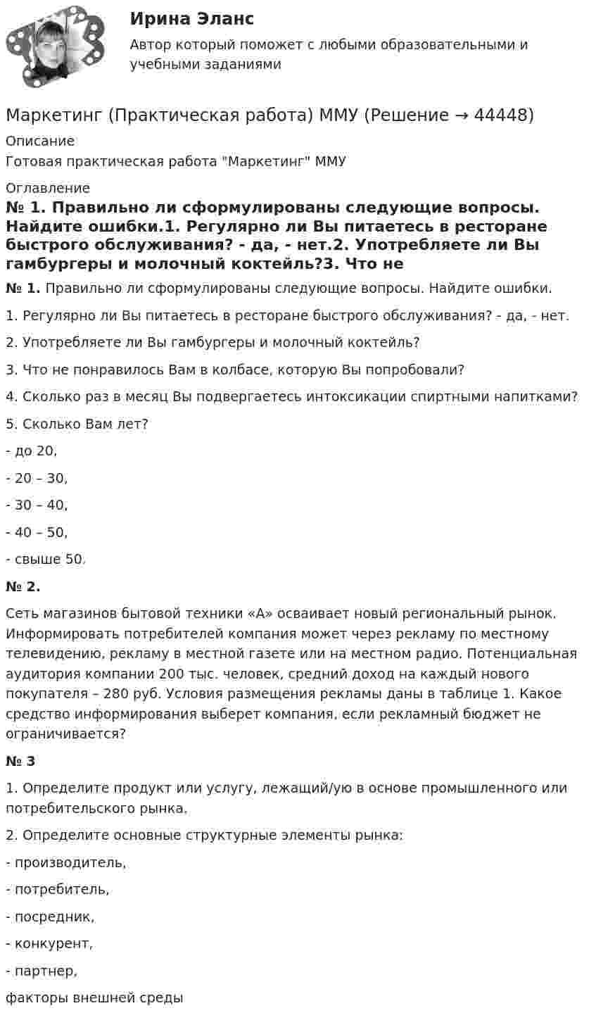    
            Описание
            Готовая практическая работа Маркетинг ММУ 
            Оглавление
            № 1.   Правильно ли сформулированы следующие вопросы. Найдите ошибки.1.    Регулярно ли Вы питаетесь в ресторане быстрого обслуживания? - да, - нет.2.    Употребляете ли Вы гамбургеры и молочный коктейль?3.    Что не понравилось Вам в колбасе, которую Вы попробовали?4.    Сколько раз в месяц Вы подвергаетесь интоксикации спиртными напитками?5.    Сколько Вам лет?-       до 20,-       20 – 30,-       30 – 40,-       40 – 50,-       свыше 50.№ 2. Сеть магазинов бытовой техники «А» осваивает новый региональный рынок. Информировать потребителей компания может через рекламу по местному телевидению, рекламу в местной газете или на местном радио. Потенциальная аудитория компании 200 тыс. человек, средний доход на каждый нового покупателя – 280 руб. Условия размещения рекламы даны в таблице 1. Какое средство информирования выберет компания, если рекламный бюджет не ограничивается?№ 31.    Определите продукт или услугу, лежащий/ую в основе промышленного или потребительского рынка.2.    Определите основные структурные элементы рынка:-                                   производитель,-                                   потребитель,-                                   посредник,-                                   конкурент,-                                   партнер,факторы внешней среды 
            
            
            Маркетинг. Ответы Синергия. Тест 2022Маркетинг (Практическая работа) ММУМаркетинг практическое задание 2 Маркетинг. Практическое задание. ММУ.Маркетинг рассматривается сегодня с четырех точек зрения: как … (укажите 4 варианта ответа)✔️ Маркетинг. Решение задач по теме: СегментированиеМаркетинг Росдистант 3 задание 🌞Маркетинг.ои(dor) / Темы 1-11 + Итоговый тест + Компетентностный тест: 480 ответов / Синергия / МТИ / МосАП. Новые ответы на отлично!Маркетинг.ои(dor) тест с ответами Синергия/МОИ/ МТИ /МОСАПМаркетинг (отвeты) Синергия 3 семестрМаркетинг (ответы на тест РАНХиГС)Маркетинг Ответы на тест Синергия МОИ МТИМаркетинг (Ответы на тест Синергия/МОИ/ МТИ) 2022-2023 Маркетинг Ответы на тесты 1-7 и итоговое тестирование Витте МУИВ