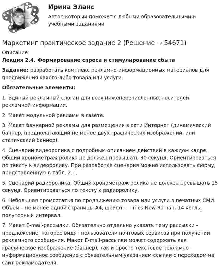     
            Описание
            Лекция 2.4. Формирование спроса и стимулирование сбытаЗадание: разработать комплекс рекламно-информационных материалов для продвижения какого-либо товара или услуги. Обязательные элементы:1.    Единый рекламный слоган для всех нижеперечисленных носителей рекламной информации.2.    Макет модульной рекламы в газете.3.    Макет баннерной рекламы для размещения в сети Интернет (динамический баннер, предполагающий не менее двух графических изображений, или статический баннер).4.    Сценарий видеоролика с подробным описанием действий в каждом кадре. Общий хронометраж ролика не должен превышать 30 секунд. Ориентироваться по тексту к видеоролику. При разработке сценария можно использовать форму, представленную в табл. 2.1.5.    Сценарий радиоролика. Общий хронометраж ролика не должен превышать 15 секунд. Ориентироваться по тексту к радиоролику.6.    Небольшая промостатья по продвижению товара или услуги в печатных СМИ. Объем – не менее одной страницы А4, шрифт – Times New Roman, 14 кегль, полуторный интервал.7.    Макет E-mail-рассылки. Обязательно отдельно указать тему рассылки – предложение, которое видят пользователи почтовых сервисов при получении рекламного сообщения. Макет E-mail-рассылки может содержать как графическое изображение (баннер), так и просто текстовое рекламно-информационное сообщение с обязательным указанием ссылки с переходом на сайт рекламодателя.   
            
            
            Маркетинг (Практическая работа) ММУМаркетинг практическое задание 2 Маркетинг. Практическое задание. ММУ.Маркетинг рассматривается сегодня с четырех точек зрения: как … (укажите 4 варианта ответа)✔️ Маркетинг. Решение задач по теме: СегментированиеМаркетинг Росдистант 3 задание Маркетинг сервисных услуг  (тест с ответами ММА/ИДО)Маркетинг.ои(dor) тест с ответами Синергия/МОИ/ МТИ /МОСАПМаркетинг (отвeты) Синергия 3 семестрМаркетинг (ответы на тест РАНХиГС)Маркетинг Ответы на тест Синергия МОИ МТИМаркетинг (Ответы на тест Синергия/МОИ/ МТИ) 2022-2023 Маркетинг Ответы на тесты 1-7 и итоговое тестирование Витте МУИВМаркетинг (ответы на тесты ЭИОС ТОГУ)
