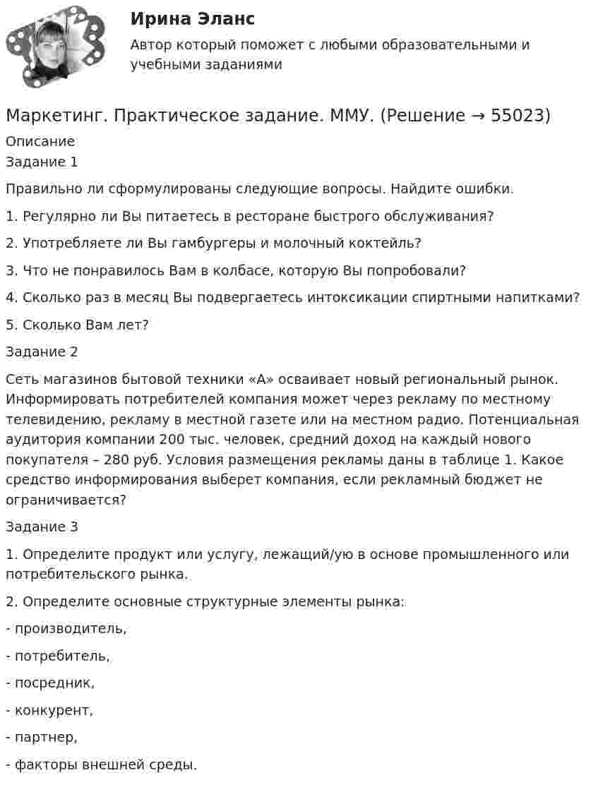      
            Описание
            Задание 1Правильно ли сформулированы следующие вопросы. Найдите ошибки.1.   Регулярно ли Вы питаетесь в ресторане быстрого обслуживания? 2.   Употребляете ли Вы гамбургеры и молочный коктейль?3.   Что не понравилось Вам в колбасе, которую Вы попробовали?4.   Сколько раз в месяц Вы подвергаетесь интоксикации спиртными напитками?5.   Сколько Вам лет?Задание 2 Сеть магазинов бытовой техники «А» осваивает новый региональный рынок. Информировать потребителей компания может через рекламу по местному телевидению, рекламу в местной газете или на местном радио. Потенциальная аудитория компании 200 тыс. человек, средний доход на каждый нового покупателя – 280 руб. Условия размещения рекламы даны в таблице 1. Какое средство информирования выберет компания, если рекламный бюджет не ограничивается?Задание 31.    Определите продукт или услугу, лежащий/ую в основе промышленного или потребительского рынка.2.    Определите основные структурные элементы рынка:-      производитель,-      потребитель,-      посредник,-      конкурент,-      партнер,-      факторы внешней среды.   
            
            
            Маркетинг практическое задание 2 Маркетинг. Практическое задание. ММУ.Маркетинг рассматривается сегодня с четырех точек зрения: как … (укажите 4 варианта ответа)✔️ Маркетинг. Решение задач по теме: СегментированиеМаркетинг Росдистант 3 задание Маркетинг сервисных услуг  (тест с ответами ММА/ИДО)Маркетинг СИБУПК 2 курсМаркетинг (отвeты) Синергия 3 семестрМаркетинг (ответы на тест РАНХиГС)Маркетинг Ответы на тест Синергия МОИ МТИМаркетинг (Ответы на тест Синергия/МОИ/ МТИ) 2022-2023 Маркетинг Ответы на тесты 1-7 и итоговое тестирование Витте МУИВМаркетинг (ответы на тесты ЭИОС ТОГУ)Маркетинг. Ответы Синергия. Тест 2022