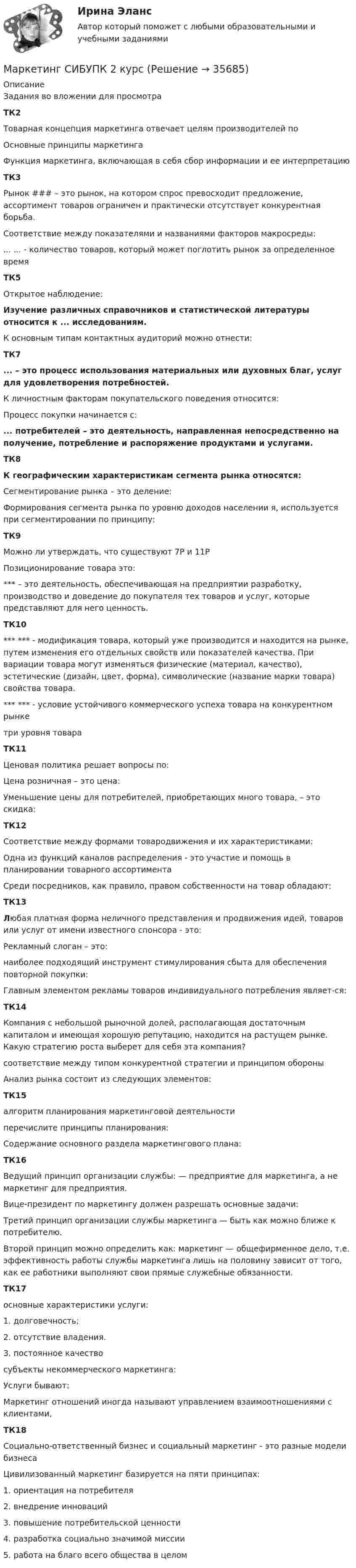     
          Описание
          Задания во вложении для просмотраТК2Товарная концепция маркетинга отвечает целям производителей поОсновные принципы маркетингаФункция маркетинга, включающая в себя сбор информации и ее интерпретациюТК3Рынок ### – это рынок, на котором спрос превосходит предложение, ассортимент товаров ограничен и практически отсутствует конкурентная борьба.Соответствие между показателями и названиями факторов макросреды:... ... - количество товаров, который может поглотить рынок за определенное времяТК5Открытое наблюдение:Изучение различных справочников и статистической литературы относится к ... исследованиям.К основным типам контактных аудиторий можно отнести:ТК7... – это процесс использования материальных или духовных благ, услуг для удовлетворения потребностей.К личностным факторам покупательского поведения относится:Процесс покупки начинается с:... потребителей – это деятельность, направленная непосредственно на получение, потребление и распоряжение продуктами и услугами.ТК8К географическим характеристикам сегмента рынка относятся:Сегментирование рынка – это деление:Формирования сегмента рынка по уровню доходов населении я, используется при сегментировании по принципу:ТК9Можно ли утверждать, что существуют 7Р и 11РПозиционирование товара это:*** – это деятельность, обеспечивающая на предприятии разработку, производство и доведение до покупателя тех товаров и услуг, которые представляют для него ценность.ТК10*** *** - модификация товара, который уже производится и находится на рынке, путем изменения его отдельных свойств или показателей качества. При вариации товара могут изменяться физические (материал, качество), эстетические (дизайн, цвет, форма), символические (название марки товара) свойства товара.*** *** - условие устойчивого коммерческого успеха товара на конкурентном рынкетри уровня товараТК11Ценовая политика решает вопросы по:Цена розничная – это цена:Уменьшение цены для потребителей, приобретающих много товара, – это скидка:ТК12Соответствие между формами товародвижения и их характеристиками:Одна из функций каналов распределения - это участие и помощь в планировании товарного ассортиментаСреди посредников, как правило, правом собственности на товар обладают:ТК13Любая платная форма неличного представления и продвижения идей, товаров или услуг от имени известного спонсора - это:Рекламный слоган – это:наиболее подходящий инструмент стимулирования сбыта для обеспечения повторной покупки:Главным элементом рекламы товаров индивидуального потребления являет-ся:ТК14Компания с небольшой рыночной долей, располагающая достаточным капиталом и имеющая хорошую репутацию, находится на растущем рынке. Какую стратегию роста выберет для себя эта компания?соответствие между типом конкурентной стратегии и принципом обороныАнализ рынка состоит из следующих элементов:ТК15алгоритм планирования маркетинговой деятельностиперечислите принципы планирования:Содержание основного раздела маркетингового плана:ТК16Ведущий принцип организации службы: — предприятие для маркетинга, а не маркетинг для предприятия.Вице-президент по маркетингу должен разрешать основные задачи:Третий принцип организации службы маркетинга — быть как можно ближе к потребителю.Второй принцип можно определить как: маркетинг — общефирменное дело, т.е. эффективность работы службы маркетинга лишь на половину зависит от того, как ее работники выполняют свои прямые служебные обязанности. ТК17основные характеристики услуги: 1. долговечность; 2. отсутствие владения. 3. постоянное качествосубъекты некоммерческого маркетинга:Услуги бывают:Маркетинг отношений иногда называют управлением взаимоотношениями с клиентами,ТК18Социально-ответственный бизнес и социальный маркетинг - это разные модели бизнесаЦивилизованный маркетинг базируется на пяти принципах: 1. ориентация на потребителя 2. внедрение инноваций 3. повышение потребительской ценности 4. разработка социально значимой миссии 5. работа на благо всего общества в целом  
            
            
            Маркетинг сервисных услуг  (тест с ответами ММА/ИДО)Маркетинг СИБУПК 2 курсМаркетинг//Синегрия//+50 ответов на тестымаркетинг синергия Маркетинг синергияМаркетинг. СинергияМАРКЕТИНГ_СИНЕРГИЯМаркетинг (ответы на тесты ЭИОС ТОГУ)Маркетинг. Ответы Синергия. Тест 2022Маркетинг (Практическая работа) ММУМаркетинг практическое задание 2 Маркетинг. Практическое задание. ММУ.Маркетинг рассматривается сегодня с четырех точек зрения: как … (укажите 4 варианта ответа)✔️ Маркетинг. Решение задач по теме: Сегментирование