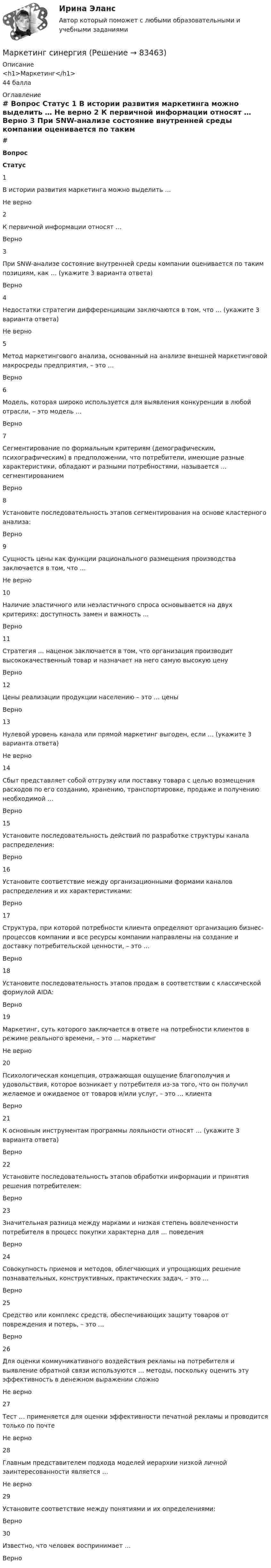      
            Описание
            <h1>Маркетинг</h1>44 балла 
            Оглавление
             # Вопрос Статус    1 В истории развития маркетинга можно выделить … Не верно   2 К первичной информации относят … Верно   3 При SNW-анализе состояние внутренней среды компании оценивается по таким позициям, как … (укажите 3 варианта ответа) Верно   4 Недостатки стратегии дифференциации заключаются в том, что … (укажите 3 варианта ответа) Не верно   5 Метод маркетингового анализа, основанный на анализе внешней маркетинговой макросреды предприятия, – это … Верно   6 Модель, которая широко используется для выявления конкуренции в любой отрасли, – это модель … Верно   7 Сегментирование по формальным критериям (демографическим, психографическим) в предположении, что потребители, имеющие разные характеристики, обладают и разными потребностями, называется … сегментированием Верно   8 Установите последовательность этапов сегментирования на основе кластерного анализа: Верно   9 Сущность цены как функции рационального размещения производства заключается в том, что … Не верно   10 Наличие эластичного или неэластичного спроса основывается на двух критериях: доступность замен и важность … Верно   11 Стратегия … наценок заключается в том, что организация производит высококачественный товар и назначает на него самую высокую цену Верно   12 Цены реализации продукции населению – это … цены Верно   13 Нулевой уровень канала или прямой маркетинг выгоден, если … (укажите 3 варианта ответа) Не верно   14 Сбыт представляет собой отгрузку или поставку товара с целью возмещения расходов по его созданию, хранению, транспортировке, продаже и получению необходимой … Верно   15 Установите последовательность действий по разработке структуры канала распределения: Верно   16 Установите соответствие между организационными формами каналов распределения и их характеристиками: Верно   17 Структура, при которой потребности клиента определяют организацию бизнес-процессов компании и все ресурсы компании направлены на создание и доставку потребительской ценности, – это … Верно   18 Установите последовательность этапов продаж в соответствии с классической формулой AIDA: Верно   19 Маркетинг, суть которого заключается в ответе на потребности клиентов в режиме реального времени, – это … маркетинг Не верно   20 Психологическая концепция, отражающая ощущение благополучия и удовольствия, которое возникает у потребителя из-за того, что он получил желаемое и ожидаемое от товаров и/или услуг, – это … клиента Верно   21 К основным инструментам программы лояльности относят … (укажите 3 варианта ответа) Верно   22 Установите последовательность этапов обработки информации и принятия решения потребителем: Верно   23 Значительная разница между марками и низкая степень вовлеченности потребителя в процесс покупки характерна для … поведения Верно   24 Совокупность приемов и методов, облегчающих и упрощающих решение познавательных, конструктивных, практических задач, – это … Верно   25 Средство или комплекс средств, обеспечивающих защиту товаров от повреждения и потерь, – это … Верно   26 Для оценки коммуникативного воздействия рекламы на потребителя и выявление обратной связи используются … методы, поскольку оценить эту эффективность в денежном выражении сложно Не верно   27 Тест … применяется для оценки эффективности печатной рекламы и проводится только по почте Не верно   28 Главным представителем подхода моделей иерархии низкой личной заинтересованности является … Не верно   29 Установите соответствие между понятиями и их определениями: Верно   30 Известно, что человек воспринимает … Верно   
            
            
            маркетинг синергия Маркетинг синергияМаркетинг. СинергияМАРКЕТИНГ_СИНЕРГИЯмаркетинг синергия 3 семестр 2 курс Маркетинг Синергия 4 семестрМаркетинг//СИНЕРГИЯ//МОИ//МТИМаркетинг практическое задание 2 Маркетинг. Практическое задание. ММУ.Маркетинг рассматривается сегодня с четырех точек зрения: как … (укажите 4 варианта ответа)✔️ Маркетинг. Решение задач по теме: СегментированиеМаркетинг Росдистант 3 задание Маркетинг сервисных услуг  (тест с ответами ММА/ИДО)Маркетинг СИБУПК 2 курс