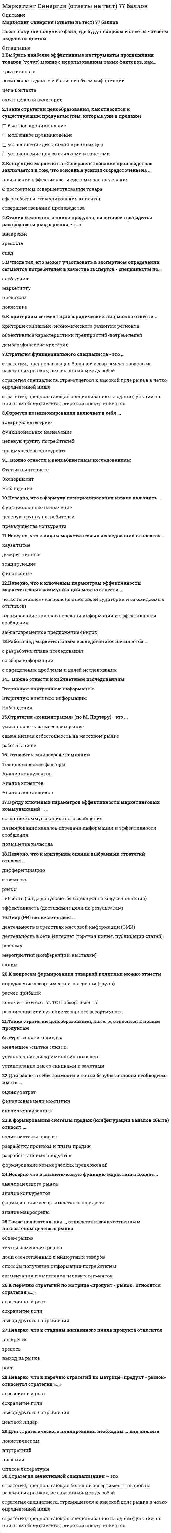     
          Описание
          90 ответов по предмету Маркетинг.Все набрано в PDF, можно искать с помощью поиска. (Contr+F)Данные ответы дадут Вам возможность сдать тесты на хорошо и отлично. 
          Оглавление
          Стратегия селективной специализации – это …стратегия, предполагающая большой ассортимент товаров на различных рынках, не связанный между собойстратегия специалиста, стремящегося к высокой доле рынка в четко определенной нише стратегия, предполагающая специализацию на одной функции, но при этом обслуживается широкий спектр клиентов В теории маркетинга сущность понятия «функции маркетинга» отражается в следующих утверждениях: система основ знаний, отражающих общий замысел маркетинговой деятельности    комплекс видов специализированной деятельности, осуществляемой в процессе маркетинга    способы осуществления маркетинговой деятельности    направления маркетинговой деятельности, обособившиеся в процессе специализации Выберете правильную формулировку закона Парето применительно к сбыту продукции.80% потребителей покупают 40% товаров определенного вида20% потребителей покупают 80% товаров определенного видавыбор потребителя на 50% определяется его вкусом  Неверно, что к перечню стратегий по матрице «продукт – рынок» относится стратегия «…» выбор другого направленияагрессивный ростценовой лидерсохранение долиСтратегия функционального специалиста – это … стратегия, предполагающая специализацию на одной функции, но при этом обслуживается широкий спектр клиентовстратегия, предполагающая большой ассортимент товаров на различных рынках, не связанный между собойстратегия специалиста, стремящегося к высокой доле рынка в четко определенной нишеК стратегиям по матрице И. Ансоффа относят …разработку товараагрессивный ростдиверсификациюСтратегия концентрации – это … стратегия, предполагающая большой ассортимент товаров на различных рынках, не связанный между собойстратегия специалиста, стремящегося к высокой доле рынка в четко определенной нишестратегия, предполагающая специализацию на одной функции, но при этом обслуживается широкий спектр клиентов К вопросам формирования товарной политики можно отнести … определение ассортиментного перечня (групп)расчет прибыликоличество и состав ТОП-ассортиментарасширение или сужение товарного ассортимента Ко вторичным источникам информации можно отнести …прессуинтернетстатистикуинтервьюэксперимент Неверно, что в формулу позиционирования можно включить ….функциональное назначениецелевую группу потребителей преимущества конкурентаДля расчета себестоимости и точки безубыточности необходимо иметь …оценку затратфинансовые цели компаниианализ конкуренции Чувствительность покупателей к цене снижается, когда …	товар имеет яркие отличительные особенности	товар хорошо известен покупателю	покупатель может сравнить цены с конкурентами	цена как показатель более высокого качества товара Клиент выбирает продукт или услугу …только по качествупо соответствию «цена - качество»только по цене Концепция маркетинга «Совершенствование товара» заключается в том, что основные усилия сосредоточены на …постоянном совершенствовании товараповышении эффективности системы распределениясфере сбыта и стимулирования клиентовопределении нужд и потребностей целевых рынков и на обеспечении желаемой удовлетворенности К ценности для потребителя относятся такие факторы, как …ценность продуктаценность сопутствующих услугзатраты времениценность персоналаденежные затраты К инструментам, наиболее эффективным для сети посредников, можно отнести …специальные событиярекламуполевой маркетингличные продажи Эффективность маркетинговых мероприятий оценивается по …результатам продажобщей положительной оценкерентабельности маркетинговых инвестиций Формула позиционирования включает в себя …товарную категориюфункциональное назначениецелевую группу потребителейпреимущества конкурента К проективным техникам исследования можно отнести …ассоциациифокус-группыпсихорисункиметод мозгового штурма Технология разработки нового товара включает …поиск новых идейэкономический анализрасчет логистических затратразработка концепции товараВ числе основных функций маркетинга в компании – …аналитическаяпроизводственная (развитие ассортимента)финансоваясбытовая (поддержка продаж)управление персоналомНеверно, что в аналитическую функцию маркетинга входит …анализ целевого рынкаанализ конкурентовформирование ассортиментного портфеляанализ макросредыТакие стратегии ценообразования, как «…», относятся к существующим продуктам (тем, которые уже в продаже)установление дискриминационных ценбыстрое проникновениемедленное проникновениеустановление цен со скидками и зачетамиПо итогам матрицы «продукт – рынок» в качестве результата можно получить выбор … территории для развитияассортимента для развитияприоритетов и стратегии действий на пересечении «продукт - рынок»… можно отнести к кабинетным исследованиямВторичную внешнюю информациюНаблюденияВторичную внутреннюю информациюК вирусному маркетингу относят …рекомендуемые ссылкивирусные роликипиар (PR)мнения экспертов, лидеров мнений Результатом оценки внешней среды компании является перечень …рисков для компанииее потенциальных клиентоввозможностей для компанииТакие показатели, как …, относятся к количественным показателям целевого рынкаобъем рынкатемпы изменения рынкадоли отечественных и импортных товаровспособы получения информации потребителемсегментация и выделение целевых сегментовК инструментам торгового маркетинга относят …мотивацию собственного штата отдела продаж мотивацию экспертоввирусный маркетинг К коммуникационной политике относят …акциирасчет логистических затратфинансовый анализрекламуВыбрать наиболее эффективные инструменты продвижения товаров (услуг) можно с использованием таких факторов, как …креативностьвозможность донести большой объем информациицена контактаохват целевой аудиторииК перечню стратегий по матрице «продукт – рынок» относится стратегия «…»сохранение доливыбор другого направленияагрессивный ростТакие показатели, как …, относятся к качественным показателям целевого рынкаСтруктура потребностей клиентовтемпы изменения рынкаспособы получения информации потребителемобъем рынкаСтадия жизненного цикла продукта, на которой проводится распродажа и уход с рынка, - «...»внедрениезрелостьспадСтратегия позиционирования «характеристики и атрибуты» – это стратегия, …которая базируется на определенном образе, стиле жизни потребителейсогласно которой покупатель приобретает продукт не с целью потребления, а с целью решения определенной проблемыкоторая фокусируется на отличительных свойствах марочного товараСтратегия установления цен по географическому признаку означает установление цен …с учетом психологии покупателяс учетом географического местоположенияна международных рынкахСтратегия позиционирования «предложение решения проблемы» - это стратегия, ...которая фокусируется на отличительных свойствах марочного товаракоторая базируется на определенном образе, стиле жизни потребителейсогласно которой покупатель приобретает продукт не с целью потребления, а с целью решения определенной проблемыЦена – это …затраты компаниирасчет прибылиединственный элемент маркетинг-микса, который «производит» прибыльПиар (PR) включает в себя …деятельность в средствах массовой информации (СМИ) деятельность в сети Интернет (горячая линия, публикации статей) рекламумероприятия (конференции, выставки)акцииВ числе составляющих матрицы распределения регионов на категории (Питер Р. Диксон) – …текущий объем продажактивность конкурентоврекламаобъем рынкаакцииКонкурентоспособность (по М. Портеру) – это …наличие минимум трех отличий от конкурента наличие у продукта хотя бы одного конкурентного преимущества способность быть таким же успешным, как конкурент  Итогом сегментации рынка можно считать …целевые сегментыплан продажоценку рынкаосновные предложения по доработке … можно отнести к внекабинетным исследованиямэкспериментстатьи в интернетенаблюдения Работа над маркетинговым исследованием начинается …с разработки плана исследованиясо сбора информациис определения проблемы и целей исследованияК критериям оценки выбранных стратегий относят …дифференциациюопору на сильные стороны компаниистоимостьриски Существуют такие способы изменения цены, как …рост издержекизменение количества товара или услуги, предоставляемой продавцомрост прибылиизменение качества предоставляемого товара или услугиизменение скидок и наценок, применяемых при разном объеме покупкиизменение формы оплатыВ ряду ключевых параметров эффективности маркетинговых коммуникаций - ...создание коммуникационного сообщенияпланирование каналов передачи информации и эффективности сообщенияповышение качестваК критериям сегментации физических лиц можно отнести …демографические критериисоциально-экономические критерииобъективные характеристики предприятий-потребителейКонцепция социально-этического маркетинга заключается в том, что основные усилия сосредоточены на …постоянном совершенствовании товара  установление нужд, потребностей и интересов целевых рынков и обеспечении желаемой удовлетворенности с одновременным сохранением или укреплением благополучия потребителя и общества в целомопределении нужд и потребностей целевых рынков и обеспечении желаемой удовлетворенности сфере сбыта и стимулирования клиентов     Роль каналов продаж заключается в …продаже продуктов и услуг компании с учетом поставленных целей и ожиданий клиентов расчете затратрасчете логистических затрат… относят к макросреде компанииПолитические факторыАнализ конкурентовЭкономические факторыТехнологические факторы Анализ клиентовСтратегия «дифференцирование» (по М. Портеру) – это …уникальность на массовом рынкесамая низкая себестоимость на массовом рынкеработа в нишеТакие стратегии ценообразования, как «…», относятся к новым продуктамбыстрое «снятие сливок»медленное «снятие сливок» установление дискриминационных ценустановление цен со скидками и зачетамиВторая стадия жизненного цикла продукта – «…»внедрениезрелостьростК первичным источникам информации можно отнести …статистикуинтервьюнаблюдениефокус-группы...относят к микросреде компанииТехнологические факторыАнализ конкурентовАнализ клиентов Анализ поставщиковНеверно, что к ключевым параметрам эффективности маркетинговых коммуникаций можно отнести …четко поставленные цели (знание своей аудитории и ее ожидаемых откликов)планирование каналов передачи информации и эффективности сообщениязаблаговременное предложение скидокДля стратегического планирования необходим … вид анализавнутреннийлогистическийвнешнийКонцепция маркетинга «Интенсификация коммерческих усилий» заключается в том, что основные усилия сосредоточены на ...совершенствовании производствасфере сбыта и стимулирования клиентовустановлении нужд, потребностей и интересов целевых рынков и обеспечении желаемой удовлетворенности с одновременным сохранением или укреплением благополучия потребителя и общества в целомВ медиаплане компании обычно расписывают …мероприятия по продвижениюкалендарный графикцелевую аудиториюбюджетСтратегия «ценовой лидер» (по М. Портеру) – это …уникальность на массовом рынкесамая низкая себестоимость на массовом рынкеработа в нишеВ числе тех, кто может участвовать в экспертном определении сегментов потребителей в качестве экспертов – специалисты по …снабжениюмаркетингупродажамлогистикеНеверно, что к оценке эффективности маркетинговых мероприятий относят …марочный капиталполностью освоенный бюджетобщую положительную оценкурентабельность маркетинговых инвестицийК способам профилактики ценовых войн относят … агрессивный ростсохранение доли рынкаповышение качества товара (услуги)заблаговременное предложение скидокПри выходе на рынок рекомендуется использовать …установление цены с учетом психологии покупателямотивационные программы для торгового персонала дистрибьюторовмотивационные программы торговых точек розничной и оптовой торговлиНеверно, что к видам маркетинговых исследований относятся … каузальныедескриптивныезондирующиефинансовыеК критериям сегментации юридических лиц можно отнести …критерии социально-экономического развития регионов объективные характеристики предприятий-потребителей демографические критерииСтратегия «концентрация» (по М. Портеру) – это …уникальность на массовом рынкесамая низкая себестоимость на массовом рынке работа в нишеНеверно, что к критериям оценки выбранных стратегий относят … дифференциациюстоимостьрискигибкость (когда допускаются вариации по ходу исполнения) эффективность (достижение цели по результатам) С помощью системы маркетинга можно решить такие задачи, как …определение финансовой стабильности компаниивыявление потенциального спроса и неудовлетворенных потребностейпланирование товарного ассортимента и ценразработка мер для наиболее полного удовлетворения существующего спроса разработка мер по совершенствованию организации производства Роль маркетинговых коммуникаций – в …побуждении к активным действиям, т.е. покупкамрасчете прибылиуникальном торговом предложении (преимуществе) перед аналогами, выгоде для клиента Неверно, что к стадиям жизненного цикла продукта относится … зрелость выход на рынок рост Укажите действия, которые входят в маркетинговую деятельностьформирование рекламного бюджетамаркетинговые исследованиявыбор технологии производстварегулирование законодательной системы Укажите важнейшие цели маркетинга:сервисныерыночныестимулирующиесобственно-маркетинговыеструктурно-управленческиестратегические Спрос на товар (услугу) как категория маркетинга — это:потребность в товаре, которая может быть оплачена потребителемнужда в конкретном виде продукциипотребность в товаре (услуге) Соотнесите понятия «маркетинг» и «продажа»:маркетинг имеет место в момент продажимаркетинг предшествует продажемаркетинг как предшествует продаже, так и имеет место в процессе продажимаркетинг имеет место после продажи Предприятие при ограниченности ресурсов выбирает стратегию:массового маркетинга   дифференцированного маркетинга   сбытового маркетинга   концентрированного маркетинга  К целям позиционирования товара на рынке относятся:создание нового товара, который удовлетворяет скрытые специфические потребности   определение места товара на рынке по отношению к конкурирующим маркам   предложение товара по наиболее низкой цене   формирование товарного ассортиментаКакой этап жизненного цикла товара характеризуется его минимальной ценой:выведения на рынок   спада   роста   зрелости   Широта канала распределения означает:число посредников на одном уровне канала распределения   число уровней канала распределения   количество реализуемых товарных групп   число посредников канала распределения  Предприятие при выборе стратегии концентрированного маркетинга стремится:не учитывать различия между сегментами   охватить достаточно большое количество сегментов с помощью товаров одного вида   охватить большой рынок с помощью снижения цен   сконцентрировать внимание и ресурсы на одном сегменте рынка   Фирма реализует товар, используя канал сбыта «производитель – оптовый торговец – розничный торговец - потребитель», что соответствует характеристикам канала:прямой, двухуровневый, четырехзвенный   косвенный, многоуровневый, четырехзвенный   косвенный, четырехуровневый, многозвенный   косвенный, двухуровневый, четырехзвенный Наименее оптимальным методом расчета бюджета рекламы можно считать:остаточный   доля от продаж   учет целевых установок рекламы   учет издержек производства Бенчмаркинг не может быть:конкурентным   корпоративным (изучение опыта подразделений холдинга)   внутренним (анализ собственных показателей в прошлых периодах)   международным (изучение опыта зарубежных аналогов)    Наступательному стратегическому направлению соответствуют мероприятия фирмы по:отказу от стимулирования продаж   снижению издержек на рекламу   обновлению ассортимента   сокращению производства  К характеристикам товара в реальном исполнении относятся: свойства    марочное название    искомая выгода    сервисное обслуживание  Посредник при одноуровневом канале на рынке потребительских товаров: розничный торговец    транспортная организация    оптовый торговец    мелкооптовый торговец    При определении понятия «сбыт» ошибочно включена функция: транспортировка товара    производство товара    предпродажная подготовка товара    хранение товара   Концепция маркетинга «Совершенствование производства» заключается в том, что основные усилия сосредоточены на …совершенствовании производстваповышении эффективности системы распределения постоянном совершенствовании товара сфере сбыта и стимулирования клиентов  К формированию системы продаж (конфигурации каналов сбыта) относят …аудит системы продажразработку прогноза и плана продажразработку новых продуктовформирование коммерческих предложений Концепция целевого маркетинга заключается в том, что основные усилия сосредоточены на …постоянном совершенствовании товараопределении нужд и потребностей целевых рынков и обеспечении желаемой удовлетворенности установлении нужд, потребностей и интересов целевых рынков и обеспечении желаемой удовлетворенности с одновременным сохранением или укреплением благополучия потребителя и общества в целомсовершенствовании производства 
            
            
            Маркетинг Синергия Сборник из 90 ответов на отлично 2021-2022 (97 из 100)Маркетинг _ тест 15 вопросовМаркетинг (тест синергия).Маркетинг тест СинергияМаркетинг тест СИНЕРГИЯ Маркетинг.Тест Синергия 2020г на 100балловМаркетинг. Тест Синергия. 2021 г⭐ Маркетинг (ответы на тест Синергия / МТИ / МосАП, март 2022)Маркетинг Ответы Синергия тесты (30 вопросов)Маркетинг ответы (тесты Синергия)Маркетинг (очная форма) тест с ответами СинергияМаркетинг ( СИНЕРГИЯ )Маркетинг (СИНЕРГИЯ)Маркетинг. Синергия ответы на тест. 2022