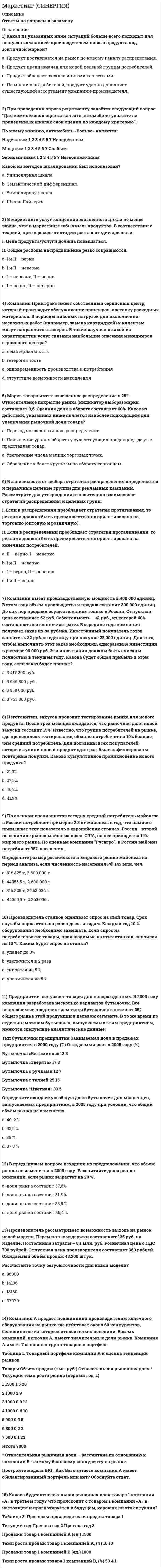      
          Описание
          В файле более 70 вопросов с ответамиВы покупаете ответы на вопросы которые указаны ниже 
          Оглавление
          Концепция маркетинга «Совершенствование производства» заключается в том, что основные усилия сосредоточены на…повышении эффективности системы распределения постоянном совершенствовании товара сфере сбыта и стимулирования клиентов совершенствовании производстваК стратегиям по матрице И. Ансоффа относят…К формированию системы продаж (конфигурации каналов сбыта) относят…разработку прогноза и плана продажаудит системы продажразработку новых продуктовформирование коммерческих предложенийТакие показатели, как …, относятся к качественным показателям целевого рынкаСтруктура потребностей клиентовтемпы изменения рынкаобъем рынкаспособы получения информации потребителем Неверно, что к перечню стратегий по матрице «продукт – рынок» относится стратегия «…»агрессивный ростсохранение доливыбор другого направленияценовой лидерНеверно, что к стадиям жизненного цикла продукта относится …Концепция маркетинга «Интенсификация коммерческих усилий» заключается в том, что основные усилия сосредоточены на …установлении нужд, потребностей и интересов целевых рынков и обеспечении желаемой удовлетворенности с одновременным сохранением или укреплением благополучия потребителя и общества в целомсовершенствовании производствасфере сбыта и стимулирования клиентовКонцепция целевого маркетинга заключается в том, что основные усилия сосредоточены на…совершенствовании производствапостоянном совершенствовании товараопределении нужд и потребностей целевых рынков и обеспечении желаемой удовлетворенности установлении нужд, потребностей и интересов целевых рынков и обеспечении желаемой удовлетворенности с одновременным сохранением или укреплением благополучия потребителя и общества в целомДля стратегического планирования необходим … вид анализаСтратегия функционального специалиста – это … стратегия, предполагающая большой ассортимент товаров на различных рынках, не связанный между собойстратегия специалиста, стремящегося к высокой доле рынка в четко определенной нишестратегия, предполагающая специализацию на одной функции, но при этом обслуживается широкий спектр клиентов...относят к микросреде компанииК вопросам формирования товарной политики можно отнести … определение ассортиментного перечня (групп)расчет прибыликоличество и состав ТОП-ассортиментарасширение или сужение товарного ассортиментаКо вторичным источникам информации можно отнести …ИнтервьюПрессуИнтернетстатистикуэкспериментСтратегия концентрации – это … стратегия, предполагающая большой ассортимент товаров на различных рынках, не связанный между собойстратегия специалиста, стремящегося к высокой доле рынка в четко определенной нишестратегия, предполагающая специализацию на одной функции, но при этом обслуживается широкий спектр клиентовСтратегия позиционирования «предложение решения проблемы» - это стратегия, …которая базируется на определенном образе, стиле жизни потребителейсогласно которой покупатель приобретает продукт не с целью потребления, а с целью решения определенной проблемыкоторая фокусируется на отличительных свойствах марочного товараНеверно, что в формулу позиционирования можно включить…функциональное назначениецелевую группу потребителей преимущества конкурентаКонкурентоспособность (по М. Портеру) – это …наличие минимум трех отличий от конкурента наличие у продукта хотя бы одного конкурентного преимущества способность быть таким же успешным, как конкурентКлиент выбирает продукт или услугу…Для расчета себестоимости и точки безубыточности необходимо иметь …оценку затратфинансовые цели компаниианализ конкуренцииСуществуют такие способы изменения цены, как …изменение количества товара или услуги, предоставляемой продавцомизменение качества предоставляемого товара или услугиизменение скидок и наценок, применяемых при разном объеме покупкиизменение формы оплатырост издержекрост прибылиКонцепция маркетинга «Совершенствование товара» заключается в том, что основные усилия сосредоточены на …повышении эффективности системы распределенияпостоянном совершенствовании товарасфере сбыта и стимулирования клиентовопределении нужд и потребностей целевых рынков и на обеспечении желаемой удовлетворенностиК первичным источникам информации можно отнести …Стратегия селективной специализации – это …стратегия, предполагающая большой ассортимент товаров на различных рынках, не связанный между собойстратегия специалиста, стремящегося к высокой доле рынка в четко определенной нише стратегия, предполагающая специализацию на одной функции, но при этом обслуживается широкий спектр клиентовК инструментам, наиболее эффективным для сети посредников, можно отнести …личные продажиспециальные событиярекламуполевой маркетингЭффективность маркетинговых мероприятий оценивается по …результатам продажобщей положительной оценкерентабельности маркетинговых инвестицийНеверно, что в аналитическую функцию маркетинга входит …анализ целевого рынкаанализ конкурентовформирование ассортиментного портфеляанализ макросредыК ценности для потребителя относятся такие факторы, как …Формула позиционирования включает в себя …товарную категориюфункциональное назначениецелевую группу потребителейпреимущества конкурентаНеверно, что к критериям оценки выбранных стратегий относят…ДифференциациюСтоимостьрискигибкость (когда допускаются вариации по ходу исполнения) эффективность (достижение цели по результатам)Такие стратегии ценообразования, как «…», относятся к существующим продуктам (тем, которые уже в продаже)быстрое проникновениемедленное проникновениеустановление дискриминационных ценустановление цен со скидками и зачетами… можно отнести к внекабинетным исследованиямстатьи в интернетеэкспериментнаблюдения Стратегия позиционирования «характеристики и атрибуты» – это стратегия, …которая базируется на определенном образе, стиле жизни потребителейсогласно которой покупатель приобретает продукт не с целью потребления, а с целью решения определенной проблемыкоторая фокусируется на отличительных свойствах марочного товараВ числе составляющих матрицы распределения регионов на категории (Питер Р. Диксон) – … Итогом сегментации рынка можно считать …целевые сегментыплан продажоценку рынкаосновные предложения по доработкеТехнология разработки нового товара включает …поиск новых идейэкономический анализрасчет логистических затратразработка концепции товараВ числе основных функций маркетинга в компании – …Финансовая.Аналитическаяпроизводственная (развитие ассортимента)сбытовая (поддержка продаж)управление персоналомСтратегия установления цен по географическому признаку означает установление цен …с учетом психологии покупателяс учетом географического местоположенияна международных рынкахВыбрать наиболее эффективные инструменты продвижения товаров (услуг) можно с использованием таких факторов, как …К проективным техникам исследования можно отнести …ассоциациифокус-группыпсихорисункиметод мозгового штурмаК коммуникационной политике относят …Рекламуакциирасчет логистических затратфинансовый анализ… можно отнести к кабинетным исследованиямВторичную внутреннюю информациюВторичную внешнюю информациюНаблюденияПо итогам матрицы «продукт – рынок» в качестве результата можно получить выбор …территории для развитияассортимента для развитияприоритетов и стратегии действий на пересечении «продукт - рынок»К перечню стратегий по матрице «продукт – рынок» относится стратегия «…»агрессивный ростсохранение доливыбор другого направленияК вирусному маркетингу относят Пиар (PR) включает в себя …деятельность в средствах массовой информации (СМИ)деятельность в сети Интернет (горячая линия, публикации статей) Рекламумероприятия (конференции, выставки)акцииРезультатом оценки внешней среды компании является перечень …рисков для компанииее потенциальных клиентоввозможностей для компанииК критериям оценки выбранных стратегий относят …Дифференциациюопору на сильные стороны компаниистоимостьрискиК инструментам торгового маркетинга относят …мотивацию собственного штата отдела продаж мотивацию экспертоввирусный маркетингТакие показатели, как …, относятся к количественным показателям целевого рынкаЦена – это …затраты компаниирасчет прибылиединственный элемент маркетинг-микса, который «производит» прибыльСтадия жизненного цикла продукта, на которой проводится распродажа и уход с рынка, - «...»внедрениезрелостьспадРабота над маркетинговым исследованием начинается …с разработки плана исследованиясо сбора информациис определения проблемы и целей исследованияКонцепция социально-этического маркетинга заключается в том, что основные усилия сосредоточены на …установление нужд, потребностей и интересов целевых рынков и обеспечении желаемой удовлетворенности с одновременным сохранением или укреплением благополучия потребителя и общества в целомпостоянном совершенствовании товараопределении нужд и потребностей целевых рынков и обеспечении желаемой удовлетворенности сфере сбыта и стимулирования клиентов… относят к макросреде компанииПолитические факторыАнализ конкурентовЭкономические факторыТехнологические факторы Анализ клиентовРоль маркетинговых коммуникаций – в …побуждении к активным действиям, т.е. покупкамрасчете прибылиуникальном торговом предложении (преимуществе) перед аналогами, выгоде для клиентаВ ряду ключевых параметров эффективности маркетинговых коммуникаций – …К критериям сегментации физических лиц можно отнести …демографические критериисоциально-экономические критерииобъективные характеристики предприятий-потребителейСтратегия «дифференцирование» (по М. Портеру) – это …уникальность на массовом рынкесамая низкая себестоимость на массовом рынкеработа в нишеНеверно, что к оценке эффективности маркетинговых мероприятий относят …марочный капиталполностью освоенный бюджетобщую положительную оценкурентабельность маркетинговых инвестицийРоль каналов продаж заключается в…Продаже продуктов и услуг компании с учетом поставленных целей и ожиданий клиентовРасчете затратРасчете логических затрат При выходе на рынок рекомендуется использовать …Чувствительность покупателей к цене снижается, когда …Товар имеет яркие отличительные особенностиТовар хорошо известен покупателюПокупатель может сравнить цены с конкурентамиЦена как показатель более высокого качества товараТакие стратегии ценообразования, как «…», относятся к новым продуктамбыстрое «снятие сливок»медленное «снятие сливок» установление дискриминационных ценустановление цен со скидками и зачетамиСтратегия «ценовой лидер» (по М. Портеру) – это …уникальность на массовом рынкесамая низкая себестоимость на массовом рынкеработа в нишеВторая стадия жизненного цикла продукта – «…»внедрениезрелостьростНеверно, что к видам маркетинговых исследований относятся …Неверно, что к ключевым параметрам эффективности маркетинговых коммуникаций можно отнести …четко поставленные цели (знание своей аудитории и ее ожидаемых откликов)планирование каналов передачи информации и эффективности сообщениязаблаговременное предложение скидокК способам профилактики ценовых войн относят … агрессивный ростсохранение доли рынкаповышение качества товара (услуги)заблаговременное предложение скидокСтратегия «концентрация» (по М. Портеру) – это …уникальность на массовом рынкесамая низкая себестоимость на массовом рынке работа в нишеВ медиаплане компании обычно расписывают …мероприятия по продвижениюкалендарный графикцелевую аудиториюбюджетК критериям сегментации юридических лиц можно отнести …критерии социально-экономического развития регионов объективные характеристики предприятий-потребителей демографические критерииВ числе тех, кто может участвовать в экспертном определении сегментов потребителей в качестве экспертов – специалисты по …С помощью системы маркетинга можно решить такие задачи, как …определение финансовой стабильности компаниивыявление потенциального спроса и неудовлетворенных потребностейпланирование товарного ассортимента и ценразработка мер для наиболее полного удовлетворения существующего спроса разработка мер по совершенствованию организации производства 
            
            
            Маркетинг. Синергия ответы на тест. 2022Маркетинг Синергия (ответы на тест) 77 баллов Маркетинг Синергия Сборник из 90 ответов на отлично 2021-2022 (97 из 100)Маркетинг _ тест 15 вопросовМаркетинг (тест синергия).Маркетинг тест СинергияМаркетинг тест СИНЕРГИЯ Маркетинг (ответы на тест Синергия). 2⭐ Маркетинг (ответы на тест Синергия / МТИ / МосАП)⭐ Маркетинг (ответы на тест Синергия / МТИ / МосАП, март 2022)Маркетинг Ответы Синергия тесты (30 вопросов)Маркетинг ответы (тесты Синергия)Маркетинг (очная форма) тест с ответами СинергияМаркетинг ( СИНЕРГИЯ )