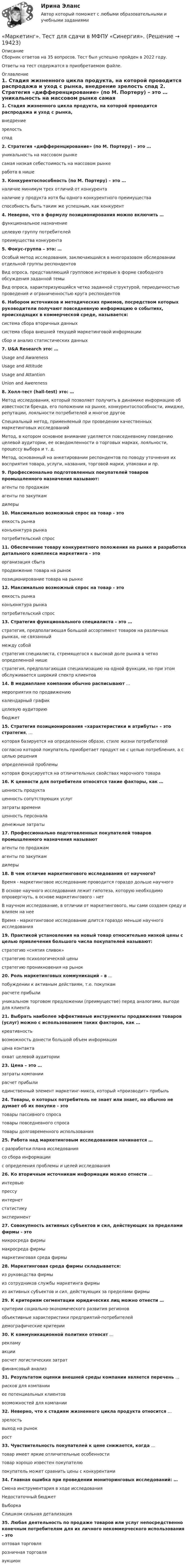      
          Описание
          Сборник ответов на 35 вопросов. Тест был успешно пройден в 2022 году. Ответы на тест содержатся в приобретаемом файле.  
          Оглавление
          1. Стадия жизненного цикла продукта, на которой проводится распродажа и уход с рынка, внедрение зрелость спад 2. Стратегия «дифференцирование» (по М. Портеру) – это … уникальность на массовом рынке самая низкая себестоимость на массовом рынке работа в нише 3. Конкурентоспособность (по М. Портеру) – это … наличие минимум трех отличий от конкурента наличие у продукта хотя бы одного конкурентного преимущества способность быть таким же успешным, как конкурент 4. Неверно, что в формулу позиционирования можно включить … функциональное назначение целевую группу потребителей преимущества конкурента 5. Фокус-группа – это: … Особый метод исследования, заключающийся в многоразовом обследовании отдельной группы респондентов Вид опроса, представляющий групповое интервью в форме свободного обсуждения заданной темы Вид опроса, характеризующийся четко заданной структурой, периодичностью проведения и ограниченностью круга респондентов 6. Набором источников и методических приемов, посредством которых руководители получают повседневную информацию о событиях, происходящих в коммерческой среде, называется:система сбора вторичных данныхсистема сбора внешней текущей маркетинговой информациисбор и анализ статистических данных7. U&amp;A Research это: … Usage and Awareness Usage and Attitude Usage and Attantion Union and Awereness8. Холл-тест (hall-test) это: … Метод исследования, который позволяет получить в динамике информацию об известности бренда, его положении на рынке, конкурентоспособности, имидже, репутации, лояльности потребителей и многое другое Специальный метод, применяемый при проведении качественных маркетинговых исследований Метод, в котором основное внимание уделяется повседневному поведению целевой аудитории, ее осведомленности о торговых марках, лояльности, процессу выбора и т. д. Метод, основанный на анкетировании респондентов по поводу уточнения их восприятия товара, услуги, названия, торговой марки, упаковки и пр. 9. Профессионально подготовленных покупателей товаров промышленного назначения называют:агенты по продажамагенты по закупкамдилеры10. Максимально возможный спрос на товар - этоемкость рынкаконъюнктура рынкапотребительский спрос11. Обеспечение товару конкурентного положения на рынке и разработка детального комплекса маркетинга - этоорганизация сбытапродвижение товара на рынокпозиционирование товара на рынке12. Максимально возможный спрос на товар - этоемкость рынкаконъюнктура рынкапотребительский спрос13. Стратегия функционального специалиста – это … стратегия, предполагающая большой ассортимент товаров на различных рынках, не связанный между собой стратегия специалиста, стремящегося к высокой доле рынка в четко определенной нише стратегия, предполагающая специализацию на одной функции, но при этом обслуживается широкий спектр клиентов 14. В медиаплане компании обычно расписывают … мероприятия по продвижению календарный график целевую аудиторию бюджет 15. Стратегия позиционирования «характеристики и атрибуты» – это стратегия, … которая базируется на определенном образе, стиле жизни потребителей согласно которой покупатель приобретает продукт не с целью потребления, а с целью решения определенной проблемы которая фокусируется на отличительных свойствах марочного товара 16. К ценности для потребителя относятся такие факторы, как … ценность продукта ценность сопутствующих услуг затраты времени ценность персонала денежные затраты 17. Профессионально подготовленных покупателей товаров промышленного назначения называютагенты по продажамагенты по закупкамдилеры18. В чем отличие маркетингового исследования от научного? Время - маркетинговое исследование проводится гораздо дольше научного В основе научного исследования лежит гипотеза, которую необходимо опровергнуть, в основе маркетингового - нет В научном исследование, в отличии от маркетингового, мы сами создаем среду и влияем на нее Время - маркетинговое исследование длится гораздо меньше научного исследования19. Практикой установления на новый товар относительно низкой цены с целью привлечения большого числа покупателей называют:стратегию «снятия сливок»стратегию психологической ценыстратегию проникновения на рынок20. Роль маркетинговых коммуникаций – в … побуждении к активным действиям, т.е. покупкам расчете прибыли уникальном торговом предложении (преимуществе) перед аналогами, выгоде для клиента 21. Выбрать наиболее эффективные инструменты продвижения товаров (услуг) можно с использованием таких факторов, как … креативность возможность донести большой объем информации цена контакта охват целевой аудитории 23. Цена – это … затраты компании расчет прибыли единственный элемент маркетинг-микса, который «производит» прибыль 24. Товары, о которых потребитель не знает или знает, но обычно не думает об их покупке - этотовары пассивного спросатовары повседневного спросатовары долговременного использования25. Работа над маркетинговым исследованием начинается … с разработки плана исследования со сбора информации с определения проблемы и целей исследования 26. Ко вторичным источникам информации можно отнести … интервью прессу интернет статистику эксперимент 27. Совокупность активных субъектов и сил, действующих за пределами фирмы - этомикросреда фирмымакросреда фирмымаркетинговая среда фирмы28. Маркетинговая среда фирмы складывается:из руководства фирмыиз сотрудников службы маркетинга фирмыиз активных субъектов и сил, действующих за пределами фирмы29. К критериям сегментации юридических лиц можно отнести … критерии социально-экономического развития регионов объективные характеристики предприятий-потребителей демографические критерии 30. К коммуникационной политике относят … рекламу акции расчет логистических затрат финансовый анализ 31. Результатом оценки внешней среды компании является перечень … рисков для компании ее потенциальных клиентов возможностей для компании 32. Неверно, что к стадиям жизненного цикла продукта относится … зрелость выход на рынок рост 33. Чувствительность покупателей к цене снижается, когда … товар имеет яркие отличительные особенности товар хорошо известен покупателю покупатель может сравнить цены с конкурентами 34. Главная ошибка при проведении мониторинговых исследований: … Смена инструментария в ходе исследованияНедостаточный бюджет Выборка Слишком сильная детализация35. Любая деятельность по продаже товаров или услуг непосредственно конечным потребителям для их личного некоммерческого использования - этооптовая торговлярозничная торговляаукцион     
            
            
            «Маркетинг». Тест для сдачи в Московскую Международную Академию«Маркетинг». Тест для сдачи в МФПУ «Синергия». Маркетинг ТестированиеМаркетинг (тест синергия)Маркетинг тест Синергия 2023г. (Все ответы✅97/100 баллов)Маркетинг (тест с ответами) 20 вопросов 95%Маркетинг (тест с ответами ММА)Маркетинг. Синергия. 🔥 Ответы на КОМПЕТЕНТНОСТНЫЙ ТЕСТ 🔥МАРКЕТИНГ. СИНЕРГИЯ. ТЕСТ 2022💯 Маркетинг [Тема 1-11] (ответы на тесты Синергия / МОИ / МТИ / МосАП, октябрь 2023)💯 Маркетинг [Тема 1-11] (ответы на тесты Синергия / МОИ / МТИ / МосАП, сентябрь 2023)Маркетинг.Тема 5. Поведение потребителейМаркетинг.Тема 8. Исследование товара и товарная политикаМаркетинг (Темы 1-11) тест с ответами Синергия/МОИ/ МТИ /МОСАП