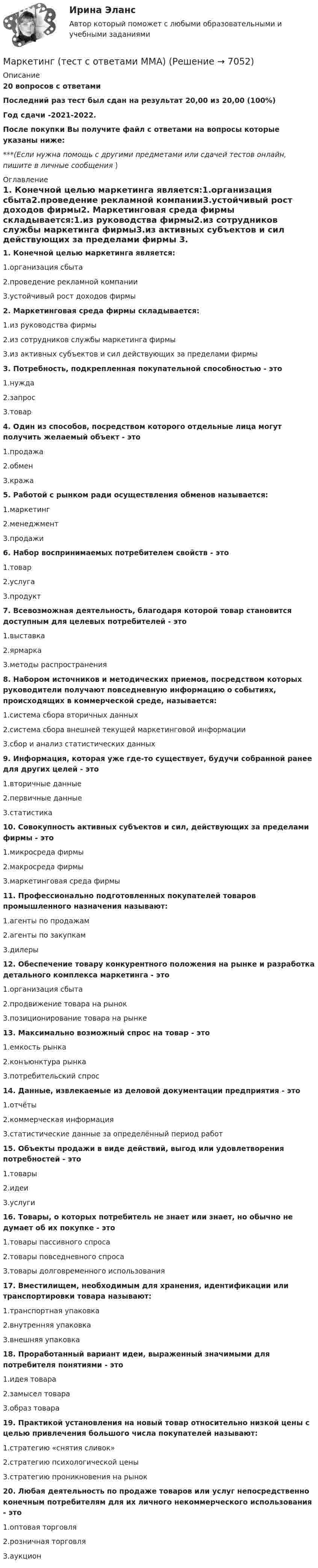     
          Описание
          20 вопросов с ответамиПоследний раз тест был сдан на результат 20,00 из 20,00 (100%)Год сдачи -2021-2022.После покупки Вы получите файл с ответами на вопросы которые указаны ниже:***(Если нужна помощь с другими предметами или сдачей тестов онлайн, пишите в личные сообщения  ) 
          Оглавление
          1. Конечной целью маркетинга является:1.организация сбыта2.проведение рекламной компании3.устойчивый рост доходов фирмы2. Маркетинговая среда фирмы складывается:1.из руководства фирмы2.из сотрудников службы маркетинга фирмы3.из активных субъектов и сил действующих за пределами фирмы 3. Потребность, подкрепленная покупательной способностью - это1.нужда2.запрос3.товар4. Один из способов, посредством которого отдельные лица могут получить желаемый объект - это1.продажа2.обмен3.кража5. Работой с рынком ради осуществления обменов называется:1.маркетинг2.менеджмент3.продажи6. Набор воспринимаемых потребителем свойств - это1.товар2.услуга3.продукт7. Всевозможная деятельность, благодаря которой товар становится доступным для целевых потребителей - это1.выставка2.ярмарка3.методы распространения8. Набором источников и методических приемов, посредством которых руководители получают повседневную информацию о событиях, происходящих в коммерческой среде, называется:1.система сбора вторичных данных2.система сбора внешней текущей маркетинговой информации3.сбор и анализ статистических данных9. Информация, которая уже где-то существует, будучи собранной ранее для других целей - это1.вторичные данные2.первичные данные3.статистика10. Совокупность активных субъектов и сил, действующих за пределами фирмы - это1.микросреда фирмы2.макросреда фирмы3.маркетинговая среда фирмы11. Профессионально подготовленных покупателей товаров промышленного назначения называют:1.агенты по продажам2.агенты по закупкам3.дилеры12. Обеспечение товару конкурентного положения на рынке и разработка детального комплекса маркетинга - это1.организация сбыта2.продвижение товара на рынок3.позиционирование товара на рынке13. Максимально возможный спрос на товар - это1.емкость рынка2.конъюнктура рынка3.потребительский спрос14. Данные, извлекаемые из деловой документации предприятия - это1.отчёты2.коммерческая информация3.статистические данные за определённый период работ15. Объекты продажи в виде действий, выгод или удовлетворения потребностей - это1.товары2.идеи3.услуги16. Товары, о которых потребитель не знает или знает, но обычно не думает об их покупке - это1.товары пассивного спроса2.товары повседневного спроса3.товары долговременного использования17. Вместилищем, необходимым для хранения, идентификации или транспортировки товара называют:1.транспортная упаковка2.внутренняя упаковка3.внешняя упаковка18. Проработанный вариант идеи, выраженный значимыми для потребителя понятиями - это1.идея товара2.замысел товара3.образ товара19. Практикой установления на новый товар относительно низкой цены с целью привлечения большого числа покупателей называют:1.стратегию «снятия сливок»2.стратегию психологической цены3.стратегию проникновения на рынок20. Любая деятельность по продаже товаров или услуг непосредственно конечным потребителям для их личного некоммерческого использования - это1.оптовая торговля2.розничная торговля3.аукцион  
            
            
            Маркетинг (тест с ответами) 20 вопросов 95%Маркетинг (тест с ответами ММА)Маркетинг (тест с ответами «Синергия»).Маркетинг (Тест с ответами СИНЕРГИЯ / МОИ / МТИ)Маркетинг (Тест с ответами, Синергия/МОИ/МТИ/МОСАП)Маркетинг (тест с ответами «Синергия»/МТИ).Маркетинг тк 4 Маркетинг.Тема 8. Исследование товара и товарная политикаМаркетинг (Темы 1-11) тест с ответами Синергия/МОИ/ МТИ /МОСАПмаркетинг - термины  стратегического планирования«Маркетинг». Тест для сдачи в Московскую Международную Академию«Маркетинг». Тест для сдачи в МФПУ «Синергия». Маркетинг ТестированиеМаркетинг (тест синергия)